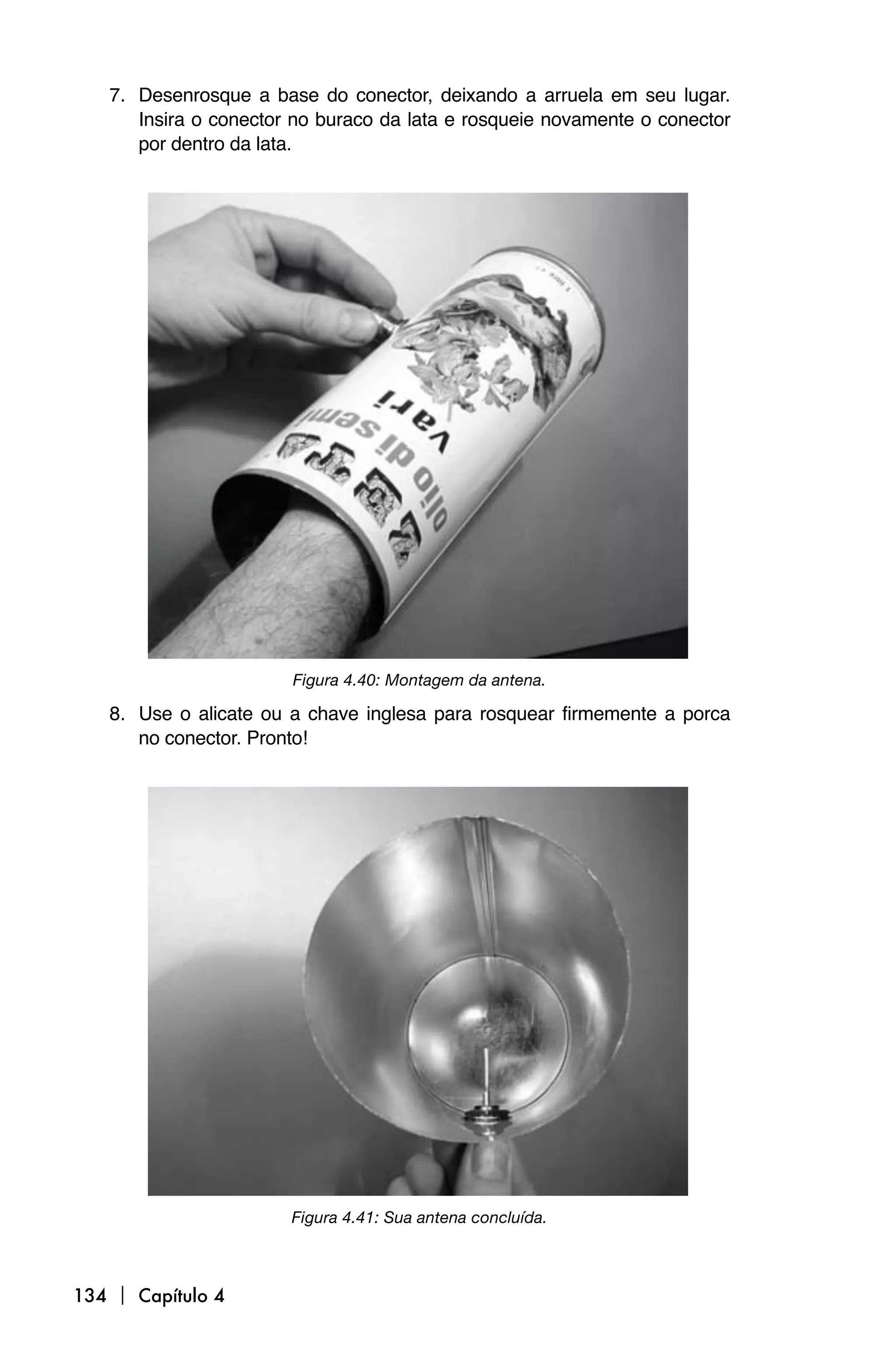 7. Desenrosque a base do conector, deixando a arruela em seu lugar.
      Insira o conector no buraco da lata e rosqueie novamente o conector
      por dentro da lata.




                       Figura 4.40: Montagem da antena.

   8. Use o alicate ou a chave inglesa para rosquear firmemente a porca
      no conector. Pronto!




                       Figura 4.41: Sua antena concluída.



134  Capítulo 4
 