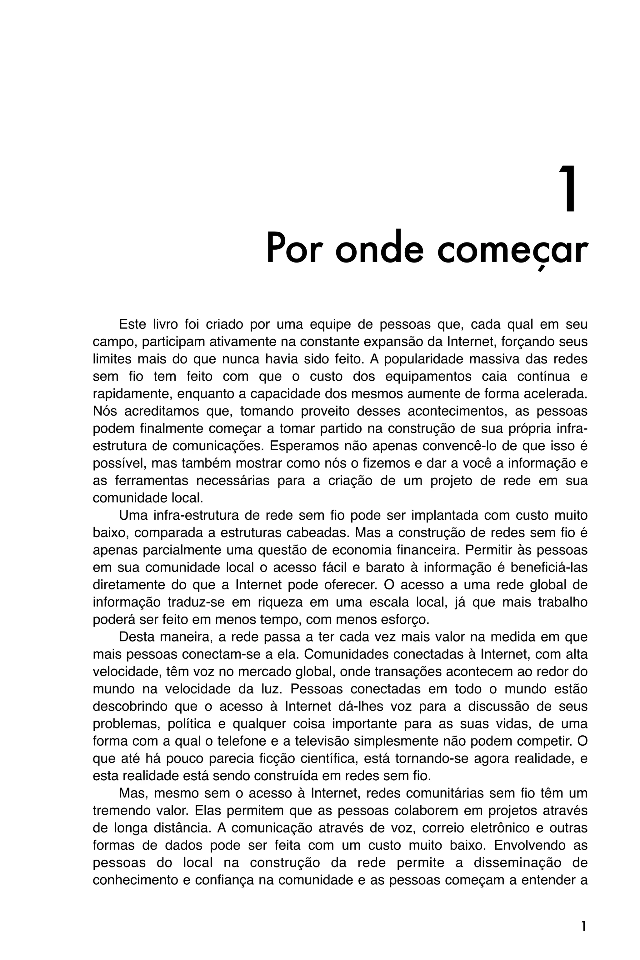 1
                           Por onde começar
     Este livro foi criado por uma equipe de pessoas que, cada qual em seu
campo, participam ativamente na constante expansão da Internet, forçando seus
limites mais do que nunca havia sido feito. A popularidade massiva das redes
sem fio tem feito com que o custo dos equipamentos caia contínua e
rapidamente, enquanto a capacidade dos mesmos aumente de forma acelerada.
Nós acreditamos que, tomando proveito desses acontecimentos, as pessoas
podem finalmente começar a tomar partido na construção de sua própria infra-
estrutura de comunicações. Esperamos não apenas convencê-lo de que isso é
possível, mas também mostrar como nós o fizemos e dar a você a informação e
as ferramentas necessárias para a criação de um projeto de rede em sua
comunidade local.
     Uma infra-estrutura de rede sem fio pode ser implantada com custo muito
baixo, comparada a estruturas cabeadas. Mas a construção de redes sem fio é
apenas parcialmente uma questão de economia financeira. Permitir às pessoas
em sua comunidade local o acesso fácil e barato à informação é beneficiá-las
diretamente do que a Internet pode oferecer. O acesso a uma rede global de
informação traduz-se em riqueza em uma escala local, já que mais trabalho
poderá ser feito em menos tempo, com menos esforço.
     Desta maneira, a rede passa a ter cada vez mais valor na medida em que
mais pessoas conectam-se a ela. Comunidades conectadas à Internet, com alta
velocidade, têm voz no mercado global, onde transações acontecem ao redor do
mundo na velocidade da luz. Pessoas conectadas em todo o mundo estão
descobrindo que o acesso à Internet dá-lhes voz para a discussão de seus
problemas, política e qualquer coisa importante para as suas vidas, de uma
forma com a qual o telefone e a televisão simplesmente não podem competir. O
que até há pouco parecia ficção científica, está tornando-se agora realidade, e
esta realidade está sendo construída em redes sem fio.
     Mas, mesmo sem o acesso à Internet, redes comunitárias sem fio têm um
tremendo valor. Elas permitem que as pessoas colaborem em projetos através
de longa distância. A comunicação através de voz, correio eletrônico e outras
formas de dados pode ser feita com um custo muito baixo. Envolvendo as
pessoas do local na construção da rede permite a disseminação de
conhecimento e confiança na comunidade e as pessoas começam a entender a


                                                                             1
 