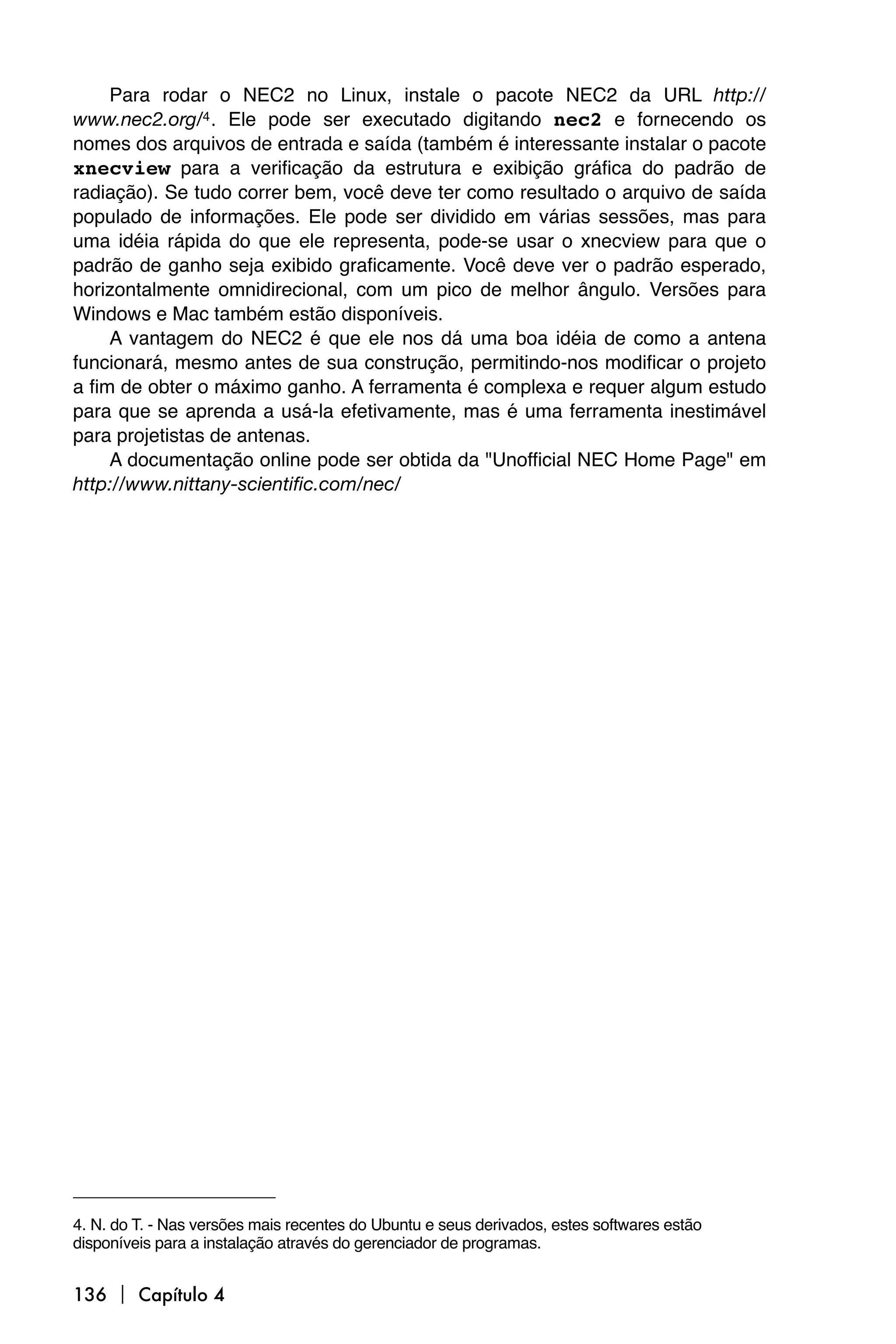 Para rodar o NEC2 no Linux, instale o pacote NEC2 da URL http://
www.nec2.org/4 . Ele pode ser executado digitando nec2 e fornecendo os
nomes dos arquivos de entrada e saída (também é interessante instalar o pacote
xnecview para a verificação da estrutura e exibição gráfica do padrão de
radiação). Se tudo correr bem, você deve ter como resultado o arquivo de saída
populado de informações. Ele pode ser dividido em várias sessões, mas para
uma idéia rápida do que ele representa, pode-se usar o xnecview para que o
padrão de ganho seja exibido graficamente. Você deve ver o padrão esperado,
horizontalmente omnidirecional, com um pico de melhor ângulo. Versões para
Windows e Mac também estão disponíveis.
     A vantagem do NEC2 é que ele nos dá uma boa idéia de como a antena
funcionará, mesmo antes de sua construção, permitindo-nos modificar o projeto
a fim de obter o máximo ganho. A ferramenta é complexa e requer algum estudo
para que se aprenda a usá-la efetivamente, mas é uma ferramenta inestimável
para projetistas de antenas.
     A documentação online pode ser obtida da "Unofficial NEC Home Page" em
http://www.nittany-scientific.com/nec/




4. N. do T. - Nas versões mais recentes do Ubuntu e seus derivados, estes softwares estão
disponíveis para a instalação através do gerenciador de programas.


136  Capítulo 4
 
