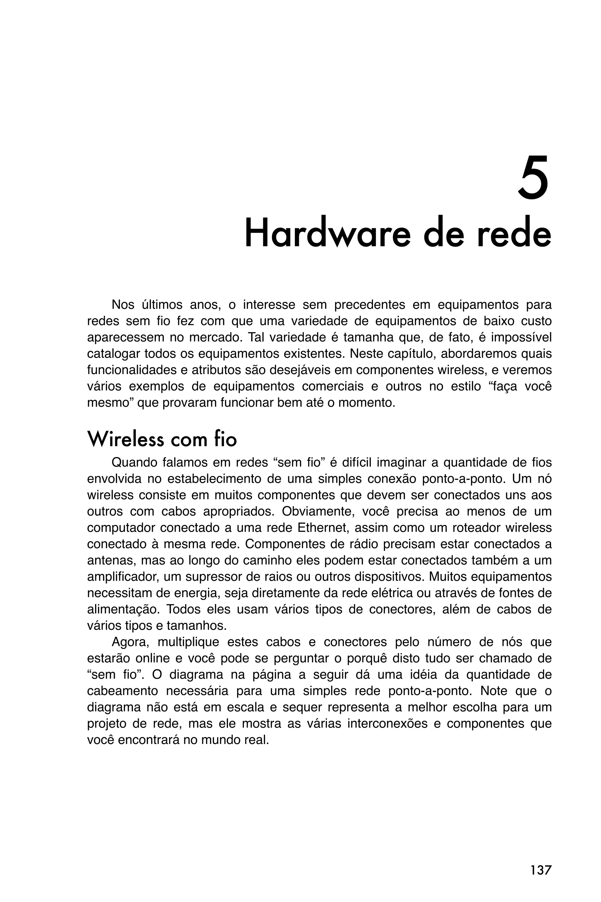 5
                          Hardware de rede
     Nos últimos anos, o interesse sem precedentes em equipamentos para
redes sem fio fez com que uma variedade de equipamentos de baixo custo
aparecessem no mercado. Tal variedade é tamanha que, de fato, é impossível
catalogar todos os equipamentos existentes. Neste capítulo, abordaremos quais
funcionalidades e atributos são desejáveis em componentes wireless, e veremos
vários exemplos de equipamentos comerciais e outros no estilo “faça você
mesmo” que provaram funcionar bem até o momento.


Wireless com fio
     Quando falamos em redes “sem fio” é difícil imaginar a quantidade de fios
envolvida no estabelecimento de uma simples conexão ponto-a-ponto. Um nó
wireless consiste em muitos componentes que devem ser conectados uns aos
outros com cabos apropriados. Obviamente, você precisa ao menos de um
computador conectado a uma rede Ethernet, assim como um roteador wireless
conectado à mesma rede. Componentes de rádio precisam estar conectados a
antenas, mas ao longo do caminho eles podem estar conectados também a um
amplificador, um supressor de raios ou outros dispositivos. Muitos equipamentos
necessitam de energia, seja diretamente da rede elétrica ou através de fontes de
alimentação. Todos eles usam vários tipos de conectores, além de cabos de
vários tipos e tamanhos.
     Agora, multiplique estes cabos e conectores pelo número de nós que
estarão online e você pode se perguntar o porquê disto tudo ser chamado de
“sem fio”. O diagrama na página a seguir dá uma idéia da quantidade de
cabeamento necessária para uma simples rede ponto-a-ponto. Note que o
diagrama não está em escala e sequer representa a melhor escolha para um
projeto de rede, mas ele mostra as várias interconexões e componentes que
você encontrará no mundo real.




                                                                            137
 