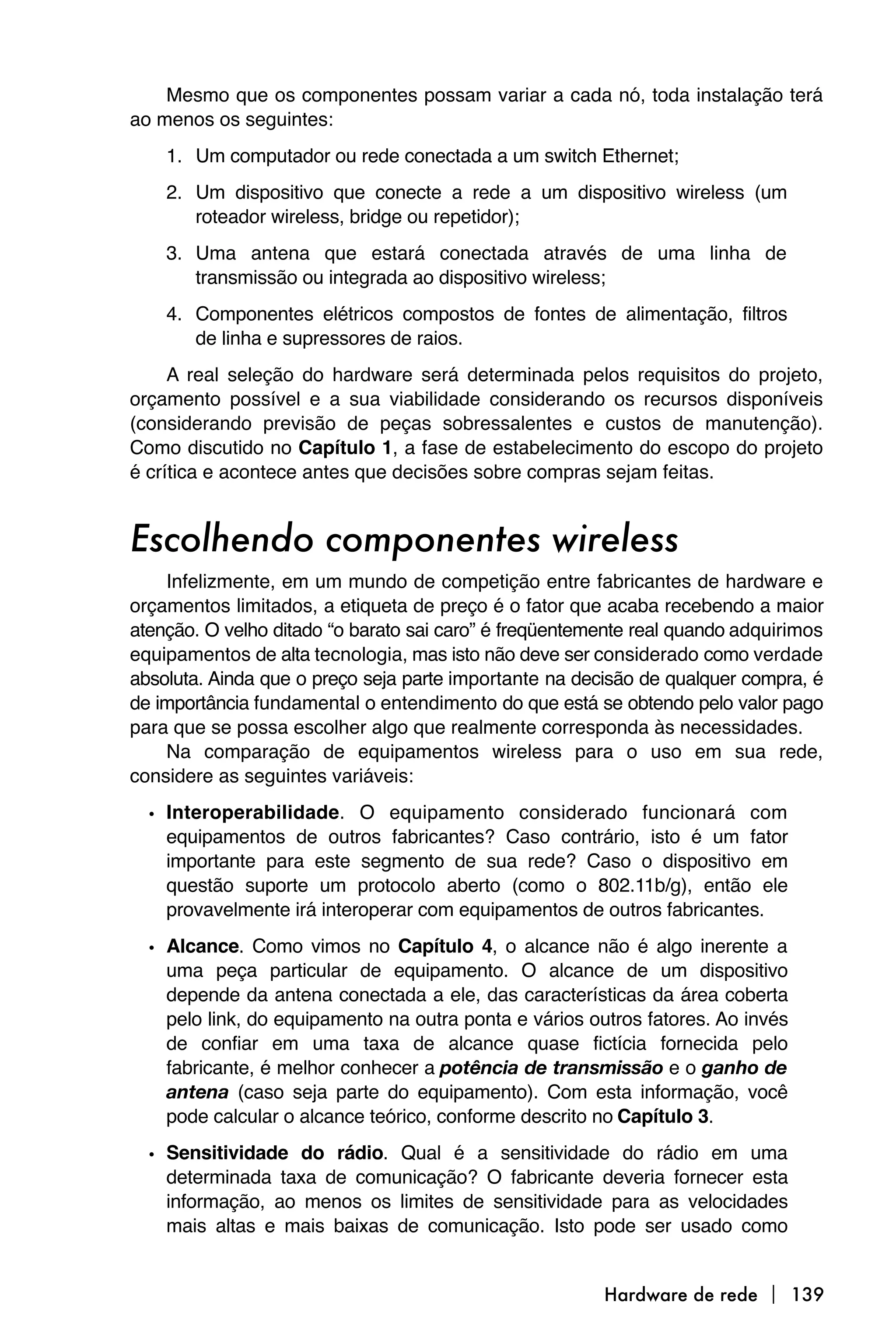 Mesmo que os componentes possam variar a cada nó, toda instalação terá
ao menos os seguintes:
    1. Um computador ou rede conectada a um switch Ethernet;
    2. Um dispositivo que conecte a rede a um dispositivo wireless (um
       roteador wireless, bridge ou repetidor);
    3. Uma antena que estará conectada através de uma linha de
       transmissão ou integrada ao dispositivo wireless;
    4. Componentes elétricos compostos de fontes de alimentação, filtros
       de linha e supressores de raios.
     A real seleção do hardware será determinada pelos requisitos do projeto,
orçamento possível e a sua viabilidade considerando os recursos disponíveis
(considerando previsão de peças sobressalentes e custos de manutenção).
Como discutido no Capítulo 1, a fase de estabelecimento do escopo do projeto
é crítica e acontece antes que decisões sobre compras sejam feitas.


Escolhendo componentes wireless
    Infelizmente, em um mundo de competição entre fabricantes de hardware e
orçamentos limitados, a etiqueta de preço é o fator que acaba recebendo a maior
atenção. O velho ditado “o barato sai caro” é freqüentemente real quando adquirimos
equipamentos de alta tecnologia, mas isto não deve ser considerado como verdade
absoluta. Ainda que o preço seja parte importante na decisão de qualquer compra, é
de importância fundamental o entendimento do que está se obtendo pelo valor pago
para que se possa escolher algo que realmente corresponda às necessidades.
    Na comparação de equipamentos wireless para o uso em sua rede,
considere as seguintes variáveis:

  • Interoperabilidade. O equipamento considerado funcionará com
    equipamentos de outros fabricantes? Caso contrário, isto é um fator
    importante para este segmento de sua rede? Caso o dispositivo em
    questão suporte um protocolo aberto (como o 802.11b/g), então ele
    provavelmente irá interoperar com equipamentos de outros fabricantes.

  • Alcance. Como vimos no Capítulo 4, o alcance não é algo inerente a
    uma peça particular de equipamento. O alcance de um dispositivo
    depende da antena conectada a ele, das características da área coberta
    pelo link, do equipamento na outra ponta e vários outros fatores. Ao invés
    de confiar em uma taxa de alcance quase fictícia fornecida pelo
    fabricante, é melhor conhecer a potência de transmissão e o ganho de
    antena (caso seja parte do equipamento). Com esta informação, você
    pode calcular o alcance teórico, conforme descrito no Capítulo 3.

  • Sensitividade do rádio. Qual é a sensitividade do rádio em uma
    determinada taxa de comunicação? O fabricante deveria fornecer esta
    informação, ao menos os limites de sensitividade para as velocidades
    mais altas e mais baixas de comunicação. Isto pode ser usado como


                                                        Hardware de rede  139
 