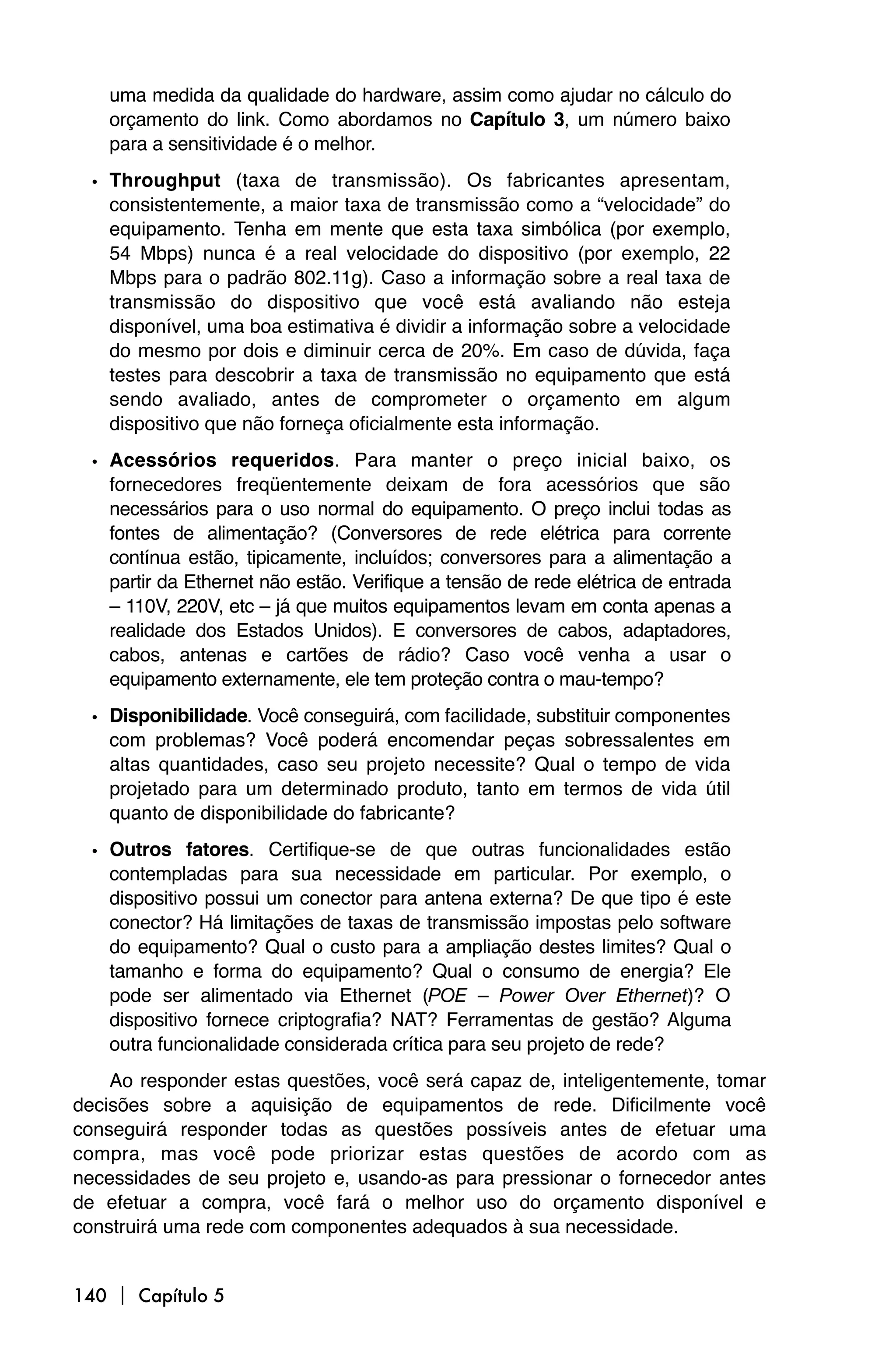 uma medida da qualidade do hardware, assim como ajudar no cálculo do
   orçamento do link. Como abordamos no Capítulo 3, um número baixo
   para a sensitividade é o melhor.

 • Throughput (taxa de transmissão). Os fabricantes apresentam,
   consistentemente, a maior taxa de transmissão como a “velocidade” do
   equipamento. Tenha em mente que esta taxa simbólica (por exemplo,
   54 Mbps) nunca é a real velocidade do dispositivo (por exemplo, 22
   Mbps para o padrão 802.11g). Caso a informação sobre a real taxa de
   transmissão do dispositivo que você está avaliando não esteja
   disponível, uma boa estimativa é dividir a informação sobre a velocidade
   do mesmo por dois e diminuir cerca de 20%. Em caso de dúvida, faça
   testes para descobrir a taxa de transmissão no equipamento que está
   sendo avaliado, antes de comprometer o orçamento em algum
   dispositivo que não forneça oficialmente esta informação.

 • Acessórios requeridos. Para manter o preço inicial baixo, os
   fornecedores freqüentemente deixam de fora acessórios que são
   necessários para o uso normal do equipamento. O preço inclui todas as
   fontes de alimentação? (Conversores de rede elétrica para corrente
   contínua estão, tipicamente, incluídos; conversores para a alimentação a
   partir da Ethernet não estão. Verifique a tensão de rede elétrica de entrada
   – 110V, 220V, etc – já que muitos equipamentos levam em conta apenas a
   realidade dos Estados Unidos). E conversores de cabos, adaptadores,
   cabos, antenas e cartões de rádio? Caso você venha a usar o
   equipamento externamente, ele tem proteção contra o mau-tempo?

 • Disponibilidade. Você conseguirá, com facilidade, substituir componentes
   com problemas? Você poderá encomendar peças sobressalentes em
   altas quantidades, caso seu projeto necessite? Qual o tempo de vida
   projetado para um determinado produto, tanto em termos de vida útil
   quanto de disponibilidade do fabricante?

 • Outros fatores. Certifique-se de que outras funcionalidades estão
   contempladas para sua necessidade em particular. Por exemplo, o
   dispositivo possui um conector para antena externa? De que tipo é este
   conector? Há limitações de taxas de transmissão impostas pelo software
   do equipamento? Qual o custo para a ampliação destes limites? Qual o
   tamanho e forma do equipamento? Qual o consumo de energia? Ele
   pode ser alimentado via Ethernet (POE – Power Over Ethernet)? O
   dispositivo fornece criptografia? NAT? Ferramentas de gestão? Alguma
   outra funcionalidade considerada crítica para seu projeto de rede?
    Ao responder estas questões, você será capaz de, inteligentemente, tomar
decisões sobre a aquisição de equipamentos de rede. Dificilmente você
conseguirá responder todas as questões possíveis antes de efetuar uma
compra, mas você pode priorizar estas questões de acordo com as
necessidades de seu projeto e, usando-as para pressionar o fornecedor antes
de efetuar a compra, você fará o melhor uso do orçamento disponível e
construirá uma rede com componentes adequados à sua necessidade.


140  Capítulo 5
 