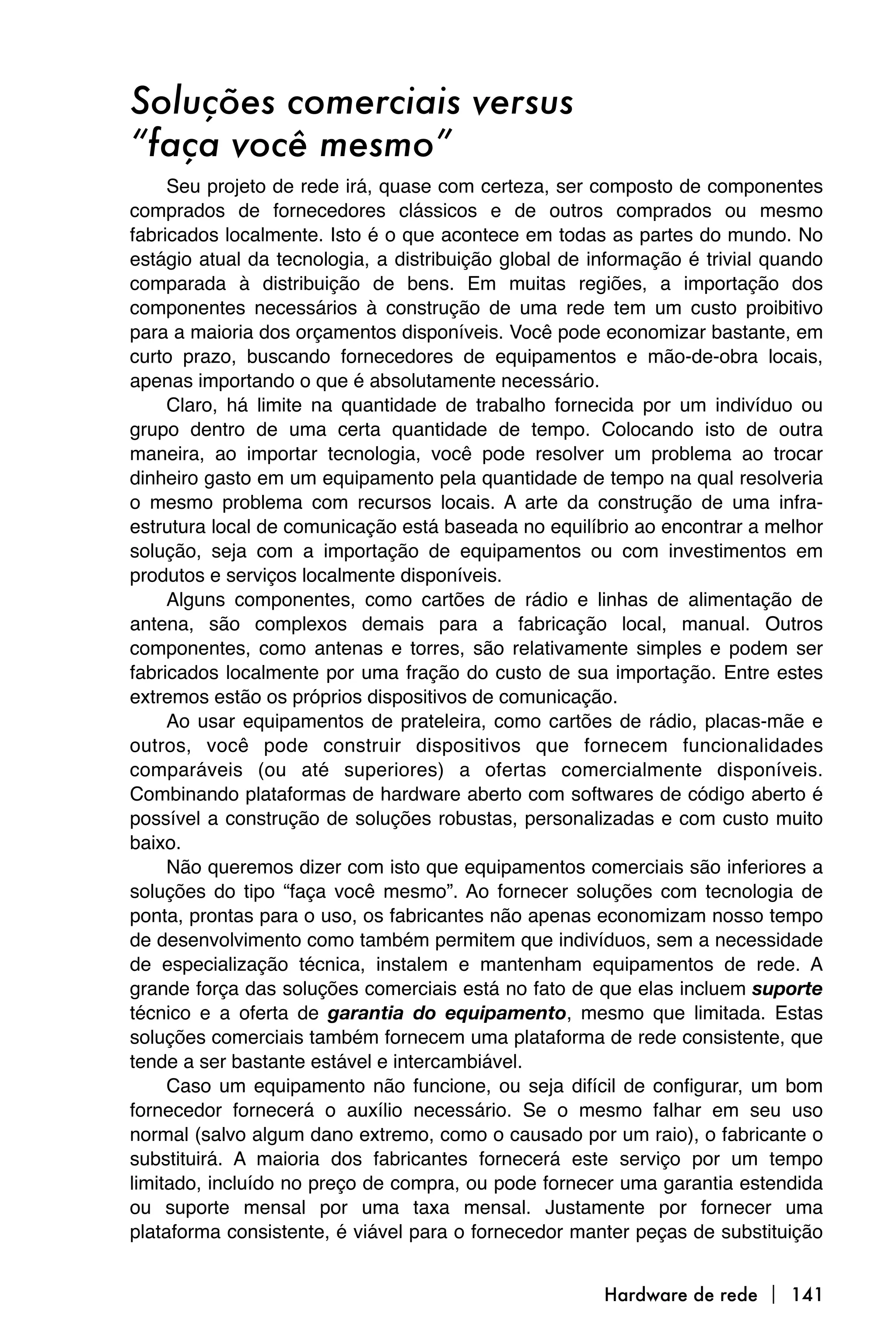 Soluções comerciais versus
“faça você mesmo”
     Seu projeto de rede irá, quase com certeza, ser composto de componentes
comprados de fornecedores clássicos e de outros comprados ou mesmo
fabricados localmente. Isto é o que acontece em todas as partes do mundo. No
estágio atual da tecnologia, a distribuição global de informação é trivial quando
comparada à distribuição de bens. Em muitas regiões, a importação dos
componentes necessários à construção de uma rede tem um custo proibitivo
para a maioria dos orçamentos disponíveis. Você pode economizar bastante, em
curto prazo, buscando fornecedores de equipamentos e mão-de-obra locais,
apenas importando o que é absolutamente necessário.
     Claro, há limite na quantidade de trabalho fornecida por um indivíduo ou
grupo dentro de uma certa quantidade de tempo. Colocando isto de outra
maneira, ao importar tecnologia, você pode resolver um problema ao trocar
dinheiro gasto em um equipamento pela quantidade de tempo na qual resolveria
o mesmo problema com recursos locais. A arte da construção de uma infra-
estrutura local de comunicação está baseada no equilíbrio ao encontrar a melhor
solução, seja com a importação de equipamentos ou com investimentos em
produtos e serviços localmente disponíveis.
     Alguns componentes, como cartões de rádio e linhas de alimentação de
antena, são complexos demais para a fabricação local, manual. Outros
componentes, como antenas e torres, são relativamente simples e podem ser
fabricados localmente por uma fração do custo de sua importação. Entre estes
extremos estão os próprios dispositivos de comunicação.
     Ao usar equipamentos de prateleira, como cartões de rádio, placas-mãe e
outros, você pode construir dispositivos que fornecem funcionalidades
comparáveis (ou até superiores) a ofertas comercialmente disponíveis.
Combinando plataformas de hardware aberto com softwares de código aberto é
possível a construção de soluções robustas, personalizadas e com custo muito
baixo.
     Não queremos dizer com isto que equipamentos comerciais são inferiores a
soluções do tipo “faça você mesmo”. Ao fornecer soluções com tecnologia de
ponta, prontas para o uso, os fabricantes não apenas economizam nosso tempo
de desenvolvimento como também permitem que indivíduos, sem a necessidade
de especialização técnica, instalem e mantenham equipamentos de rede. A
grande força das soluções comerciais está no fato de que elas incluem suporte
técnico e a oferta de garantia do equipamento, mesmo que limitada. Estas
soluções comerciais também fornecem uma plataforma de rede consistente, que
tende a ser bastante estável e intercambiável.
     Caso um equipamento não funcione, ou seja difícil de configurar, um bom
fornecedor fornecerá o auxílio necessário. Se o mesmo falhar em seu uso
normal (salvo algum dano extremo, como o causado por um raio), o fabricante o
substituirá. A maioria dos fabricantes fornecerá este serviço por um tempo
limitado, incluído no preço de compra, ou pode fornecer uma garantia estendida
ou suporte mensal por uma taxa mensal. Justamente por fornecer uma
plataforma consistente, é viável para o fornecedor manter peças de substituição


                                                       Hardware de rede  141
 