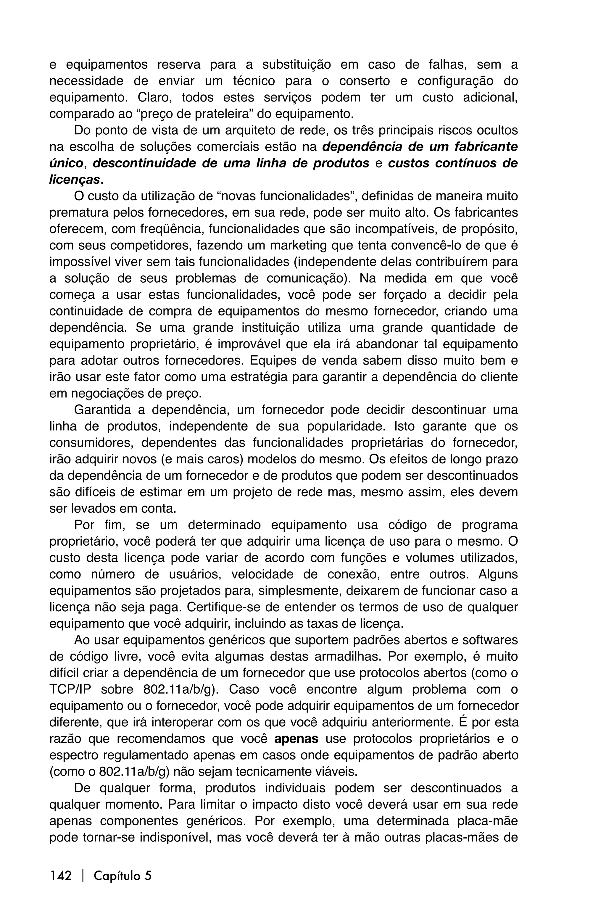 e equipamentos reserva para a substituição em caso de falhas, sem a
necessidade de enviar um técnico para o conserto e configuração do
equipamento. Claro, todos estes serviços podem ter um custo adicional,
comparado ao “preço de prateleira” do equipamento.
     Do ponto de vista de um arquiteto de rede, os três principais riscos ocultos
na escolha de soluções comerciais estão na dependência de um fabricante
único, descontinuidade de uma linha de produtos e custos contínuos de
licenças.
     O custo da utilização de “novas funcionalidades”, definidas de maneira muito
prematura pelos fornecedores, em sua rede, pode ser muito alto. Os fabricantes
oferecem, com freqüência, funcionalidades que são incompatíveis, de propósito,
com seus competidores, fazendo um marketing que tenta convencê-lo de que é
impossível viver sem tais funcionalidades (independente delas contribuírem para
a solução de seus problemas de comunicação). Na medida em que você
começa a usar estas funcionalidades, você pode ser forçado a decidir pela
continuidade de compra de equipamentos do mesmo fornecedor, criando uma
dependência. Se uma grande instituição utiliza uma grande quantidade de
equipamento proprietário, é improvável que ela irá abandonar tal equipamento
para adotar outros fornecedores. Equipes de venda sabem disso muito bem e
irão usar este fator como uma estratégia para garantir a dependência do cliente
em negociações de preço.
     Garantida a dependência, um fornecedor pode decidir descontinuar uma
linha de produtos, independente de sua popularidade. Isto garante que os
consumidores, dependentes das funcionalidades proprietárias do fornecedor,
irão adquirir novos (e mais caros) modelos do mesmo. Os efeitos de longo prazo
da dependência de um fornecedor e de produtos que podem ser descontinuados
são difíceis de estimar em um projeto de rede mas, mesmo assim, eles devem
ser levados em conta.
     Por fim, se um determinado equipamento usa código de programa
proprietário, você poderá ter que adquirir uma licença de uso para o mesmo. O
custo desta licença pode variar de acordo com funções e volumes utilizados,
como número de usuários, velocidade de conexão, entre outros. Alguns
equipamentos são projetados para, simplesmente, deixarem de funcionar caso a
licença não seja paga. Certifique-se de entender os termos de uso de qualquer
equipamento que você adquirir, incluindo as taxas de licença.
     Ao usar equipamentos genéricos que suportem padrões abertos e softwares
de código livre, você evita algumas destas armadilhas. Por exemplo, é muito
difícil criar a dependência de um fornecedor que use protocolos abertos (como o
TCP/IP sobre 802.11a/b/g). Caso você encontre algum problema com o
equipamento ou o fornecedor, você pode adquirir equipamentos de um fornecedor
diferente, que irá interoperar com os que você adquiriu anteriormente. É por esta
razão que recomendamos que você apenas use protocolos proprietários e o
espectro regulamentado apenas em casos onde equipamentos de padrão aberto
(como o 802.11a/b/g) não sejam tecnicamente viáveis.
     De qualquer forma, produtos individuais podem ser descontinuados a
qualquer momento. Para limitar o impacto disto você deverá usar em sua rede
apenas componentes genéricos. Por exemplo, uma determinada placa-mãe
pode tornar-se indisponível, mas você deverá ter à mão outras placas-mães de

142  Capítulo 5
 
