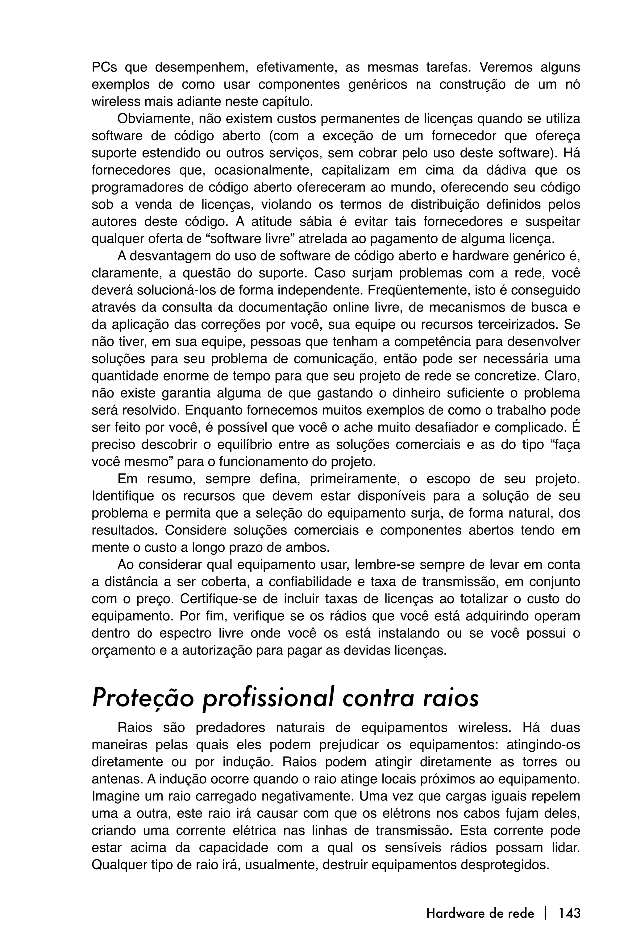 PCs que desempenhem, efetivamente, as mesmas tarefas. Veremos alguns
exemplos de como usar componentes genéricos na construção de um nó
wireless mais adiante neste capítulo.
     Obviamente, não existem custos permanentes de licenças quando se utiliza
software de código aberto (com a exceção de um fornecedor que ofereça
suporte estendido ou outros serviços, sem cobrar pelo uso deste software). Há
fornecedores que, ocasionalmente, capitalizam em cima da dádiva que os
programadores de código aberto ofereceram ao mundo, oferecendo seu código
sob a venda de licenças, violando os termos de distribuição definidos pelos
autores deste código. A atitude sábia é evitar tais fornecedores e suspeitar
qualquer oferta de “software livre” atrelada ao pagamento de alguma licença.
     A desvantagem do uso de software de código aberto e hardware genérico é,
claramente, a questão do suporte. Caso surjam problemas com a rede, você
deverá solucioná-los de forma independente. Freqüentemente, isto é conseguido
através da consulta da documentação online livre, de mecanismos de busca e
da aplicação das correções por você, sua equipe ou recursos terceirizados. Se
não tiver, em sua equipe, pessoas que tenham a competência para desenvolver
soluções para seu problema de comunicação, então pode ser necessária uma
quantidade enorme de tempo para que seu projeto de rede se concretize. Claro,
não existe garantia alguma de que gastando o dinheiro suficiente o problema
será resolvido. Enquanto fornecemos muitos exemplos de como o trabalho pode
ser feito por você, é possível que você o ache muito desafiador e complicado. É
preciso descobrir o equilíbrio entre as soluções comerciais e as do tipo “faça
você mesmo” para o funcionamento do projeto.
     Em resumo, sempre defina, primeiramente, o escopo de seu projeto.
Identifique os recursos que devem estar disponíveis para a solução de seu
problema e permita que a seleção do equipamento surja, de forma natural, dos
resultados. Considere soluções comerciais e componentes abertos tendo em
mente o custo a longo prazo de ambos.
     Ao considerar qual equipamento usar, lembre-se sempre de levar em conta
a distância a ser coberta, a confiabilidade e taxa de transmissão, em conjunto
com o preço. Certifique-se de incluir taxas de licenças ao totalizar o custo do
equipamento. Por fim, verifique se os rádios que você está adquirindo operam
dentro do espectro livre onde você os está instalando ou se você possui o
orçamento e a autorização para pagar as devidas licenças.


Proteção profissional contra raios
     Raios são predadores naturais de equipamentos wireless. Há duas
maneiras pelas quais eles podem prejudicar os equipamentos: atingindo-os
diretamente ou por indução. Raios podem atingir diretamente as torres ou
antenas. A indução ocorre quando o raio atinge locais próximos ao equipamento.
Imagine um raio carregado negativamente. Uma vez que cargas iguais repelem
uma a outra, este raio irá causar com que os elétrons nos cabos fujam deles,
criando uma corrente elétrica nas linhas de transmissão. Esta corrente pode
estar acima da capacidade com a qual os sensíveis rádios possam lidar.
Qualquer tipo de raio irá, usualmente, destruir equipamentos desprotegidos.


                                                      Hardware de rede  143
 