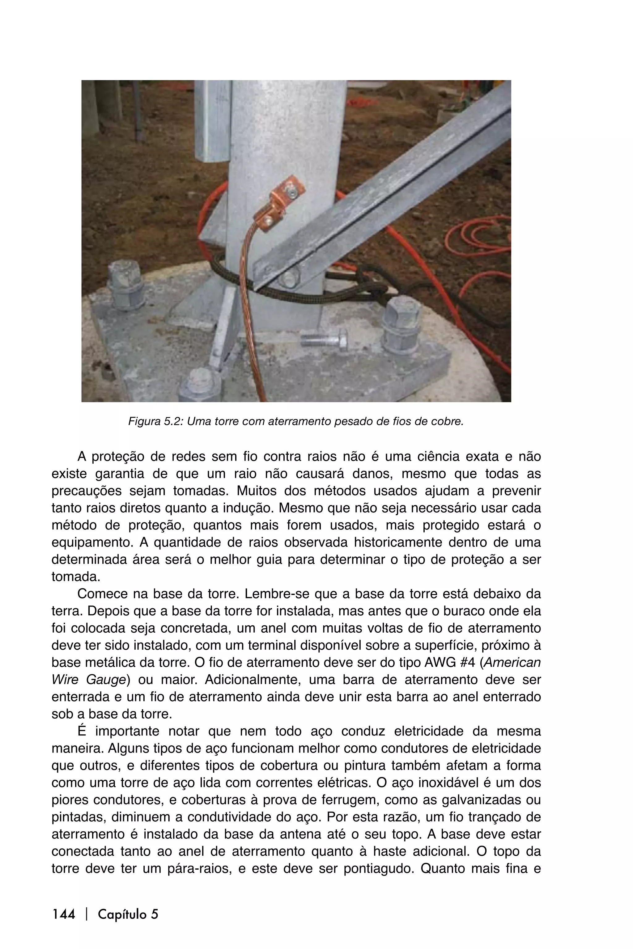 Figura 5.2: Uma torre com aterramento pesado de fios de cobre.


     A proteção de redes sem fio contra raios não é uma ciência exata e não
existe garantia de que um raio não causará danos, mesmo que todas as
precauções sejam tomadas. Muitos dos métodos usados ajudam a prevenir
tanto raios diretos quanto a indução. Mesmo que não seja necessário usar cada
método de proteção, quantos mais forem usados, mais protegido estará o
equipamento. A quantidade de raios observada historicamente dentro de uma
determinada área será o melhor guia para determinar o tipo de proteção a ser
tomada.
     Comece na base da torre. Lembre-se que a base da torre está debaixo da
terra. Depois que a base da torre for instalada, mas antes que o buraco onde ela
foi colocada seja concretada, um anel com muitas voltas de fio de aterramento
deve ter sido instalado, com um terminal disponível sobre a superfície, próximo à
base metálica da torre. O fio de aterramento deve ser do tipo AWG #4 (American
Wire Gauge) ou maior. Adicionalmente, uma barra de aterramento deve ser
enterrada e um fio de aterramento ainda deve unir esta barra ao anel enterrado
sob a base da torre.
     É importante notar que nem todo aço conduz eletricidade da mesma
maneira. Alguns tipos de aço funcionam melhor como condutores de eletricidade
que outros, e diferentes tipos de cobertura ou pintura também afetam a forma
como uma torre de aço lida com correntes elétricas. O aço inoxidável é um dos
piores condutores, e coberturas à prova de ferrugem, como as galvanizadas ou
pintadas, diminuem a condutividade do aço. Por esta razão, um fio trançado de
aterramento é instalado da base da antena até o seu topo. A base deve estar
conectada tanto ao anel de aterramento quanto à haste adicional. O topo da
torre deve ter um pára-raios, e este deve ser pontiagudo. Quanto mais fina e


144  Capítulo 5
 