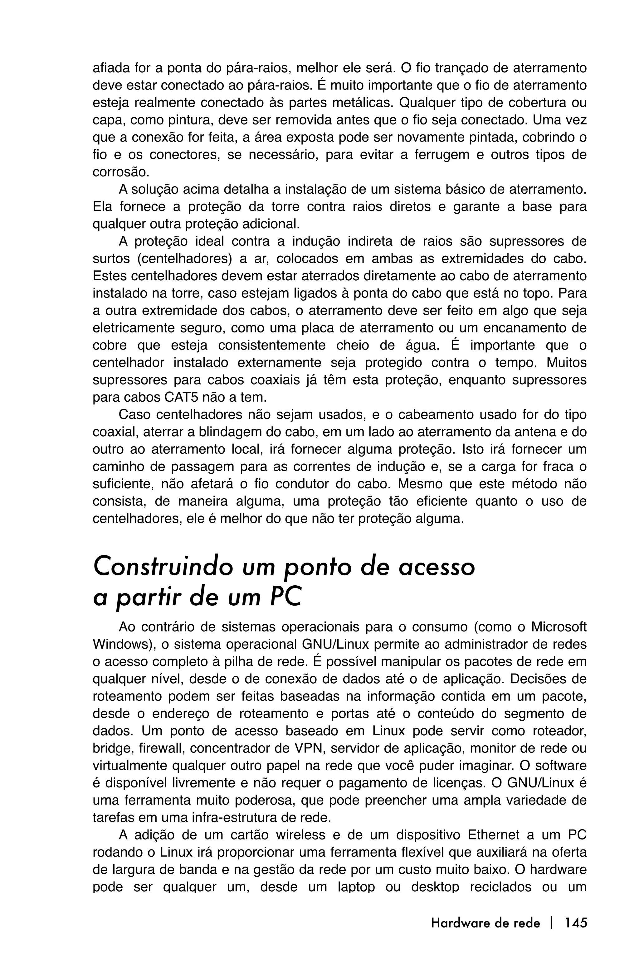 afiada for a ponta do pára-raios, melhor ele será. O fio trançado de aterramento
deve estar conectado ao pára-raios. É muito importante que o fio de aterramento
esteja realmente conectado às partes metálicas. Qualquer tipo de cobertura ou
capa, como pintura, deve ser removida antes que o fio seja conectado. Uma vez
que a conexão for feita, a área exposta pode ser novamente pintada, cobrindo o
fio e os conectores, se necessário, para evitar a ferrugem e outros tipos de
corrosão.
     A solução acima detalha a instalação de um sistema básico de aterramento.
Ela fornece a proteção da torre contra raios diretos e garante a base para
qualquer outra proteção adicional.
     A proteção ideal contra a indução indireta de raios são supressores de
surtos (centelhadores) a ar, colocados em ambas as extremidades do cabo.
Estes centelhadores devem estar aterrados diretamente ao cabo de aterramento
instalado na torre, caso estejam ligados à ponta do cabo que está no topo. Para
a outra extremidade dos cabos, o aterramento deve ser feito em algo que seja
eletricamente seguro, como uma placa de aterramento ou um encanamento de
cobre que esteja consistentemente cheio de água. É importante que o
centelhador instalado externamente seja protegido contra o tempo. Muitos
supressores para cabos coaxiais já têm esta proteção, enquanto supressores
para cabos CAT5 não a tem.
     Caso centelhadores não sejam usados, e o cabeamento usado for do tipo
coaxial, aterrar a blindagem do cabo, em um lado ao aterramento da antena e do
outro ao aterramento local, irá fornecer alguma proteção. Isto irá fornecer um
caminho de passagem para as correntes de indução e, se a carga for fraca o
suficiente, não afetará o fio condutor do cabo. Mesmo que este método não
consista, de maneira alguma, uma proteção tão eficiente quanto o uso de
centelhadores, ele é melhor do que não ter proteção alguma.


Construindo um ponto de acesso
a partir de um PC
     Ao contrário de sistemas operacionais para o consumo (como o Microsoft
Windows), o sistema operacional GNU/Linux permite ao administrador de redes
o acesso completo à pilha de rede. É possível manipular os pacotes de rede em
qualquer nível, desde o de conexão de dados até o de aplicação. Decisões de
roteamento podem ser feitas baseadas na informação contida em um pacote,
desde o endereço de roteamento e portas até o conteúdo do segmento de
dados. Um ponto de acesso baseado em Linux pode servir como roteador,
bridge, firewall, concentrador de VPN, servidor de aplicação, monitor de rede ou
virtualmente qualquer outro papel na rede que você puder imaginar. O software
é disponível livremente e não requer o pagamento de licenças. O GNU/Linux é
uma ferramenta muito poderosa, que pode preencher uma ampla variedade de
tarefas em uma infra-estrutura de rede.
     A adição de um cartão wireless e de um dispositivo Ethernet a um PC
rodando o Linux irá proporcionar uma ferramenta flexível que auxiliará na oferta
de largura de banda e na gestão da rede por um custo muito baixo. O hardware
pode ser qualquer um, desde um laptop ou desktop reciclados ou um

                                                      Hardware de rede  145
 