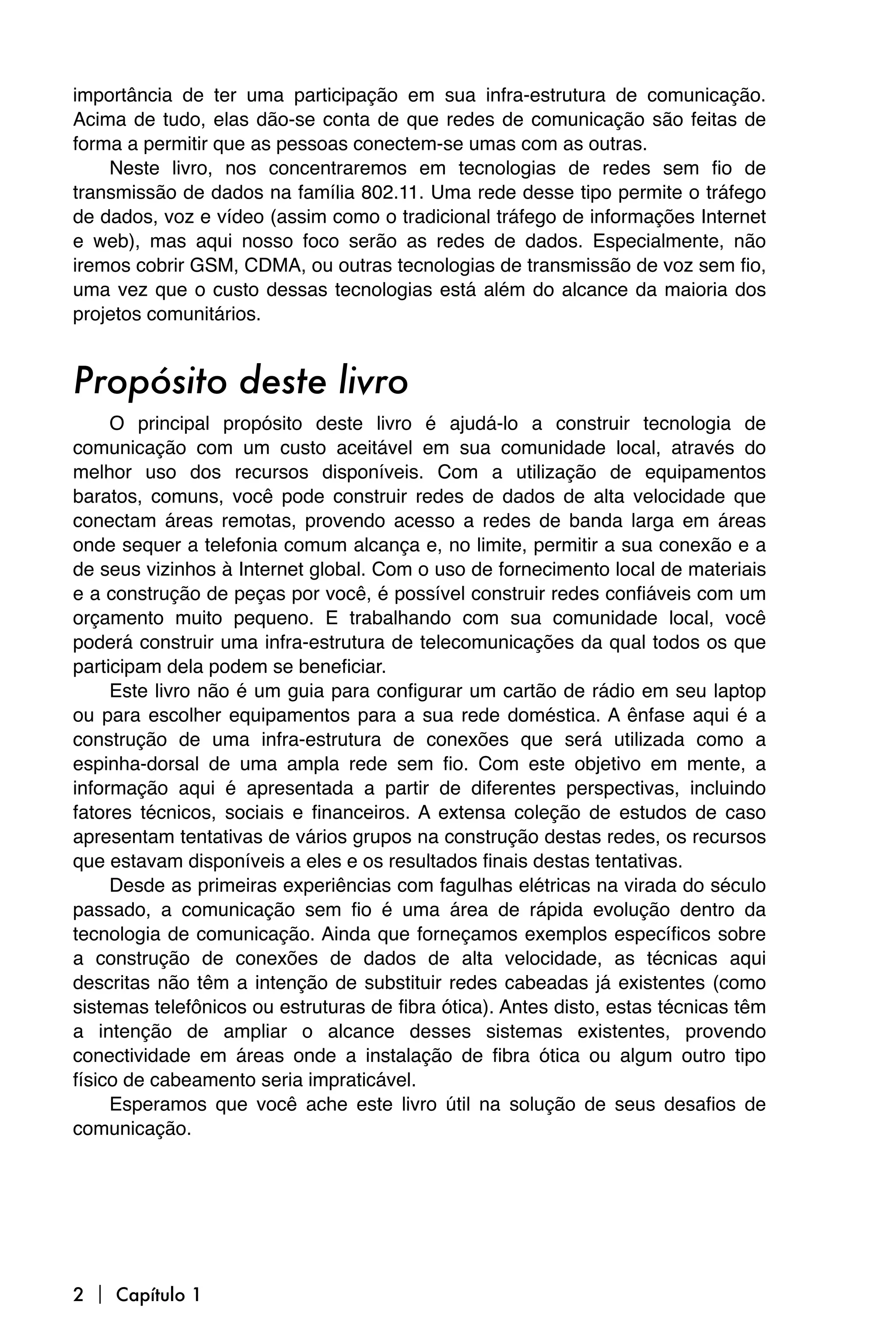 importância de ter uma participação em sua infra-estrutura de comunicação.
Acima de tudo, elas dão-se conta de que redes de comunicação são feitas de
forma a permitir que as pessoas conectem-se umas com as outras.
    Neste livro, nos concentraremos em tecnologias de redes sem fio de
transmissão de dados na família 802.11. Uma rede desse tipo permite o tráfego
de dados, voz e vídeo (assim como o tradicional tráfego de informações Internet
e web), mas aqui nosso foco serão as redes de dados. Especialmente, não
iremos cobrir GSM, CDMA, ou outras tecnologias de transmissão de voz sem fio,
uma vez que o custo dessas tecnologias está além do alcance da maioria dos
projetos comunitários.


Propósito deste livro
     O principal propósito deste livro é ajudá-lo a construir tecnologia de
comunicação com um custo aceitável em sua comunidade local, através do
melhor uso dos recursos disponíveis. Com a utilização de equipamentos
baratos, comuns, você pode construir redes de dados de alta velocidade que
conectam áreas remotas, provendo acesso a redes de banda larga em áreas
onde sequer a telefonia comum alcança e, no limite, permitir a sua conexão e a
de seus vizinhos à Internet global. Com o uso de fornecimento local de materiais
e a construção de peças por você, é possível construir redes confiáveis com um
orçamento muito pequeno. E trabalhando com sua comunidade local, você
poderá construir uma infra-estrutura de telecomunicações da qual todos os que
participam dela podem se beneficiar.
     Este livro não é um guia para configurar um cartão de rádio em seu laptop
ou para escolher equipamentos para a sua rede doméstica. A ênfase aqui é a
construção de uma infra-estrutura de conexões que será utilizada como a
espinha-dorsal de uma ampla rede sem fio. Com este objetivo em mente, a
informação aqui é apresentada a partir de diferentes perspectivas, incluindo
fatores técnicos, sociais e financeiros. A extensa coleção de estudos de caso
apresentam tentativas de vários grupos na construção destas redes, os recursos
que estavam disponíveis a eles e os resultados finais destas tentativas.
     Desde as primeiras experiências com fagulhas elétricas na virada do século
passado, a comunicação sem fio é uma área de rápida evolução dentro da
tecnologia de comunicação. Ainda que forneçamos exemplos específicos sobre
a construção de conexões de dados de alta velocidade, as técnicas aqui
descritas não têm a intenção de substituir redes cabeadas já existentes (como
sistemas telefônicos ou estruturas de fibra ótica). Antes disto, estas técnicas têm
a intenção de ampliar o alcance desses sistemas existentes, provendo
conectividade em áreas onde a instalação de fibra ótica ou algum outro tipo
físico de cabeamento seria impraticável.
     Esperamos que você ache este livro útil na solução de seus desafios de
comunicação.




2  Capítulo 1
 