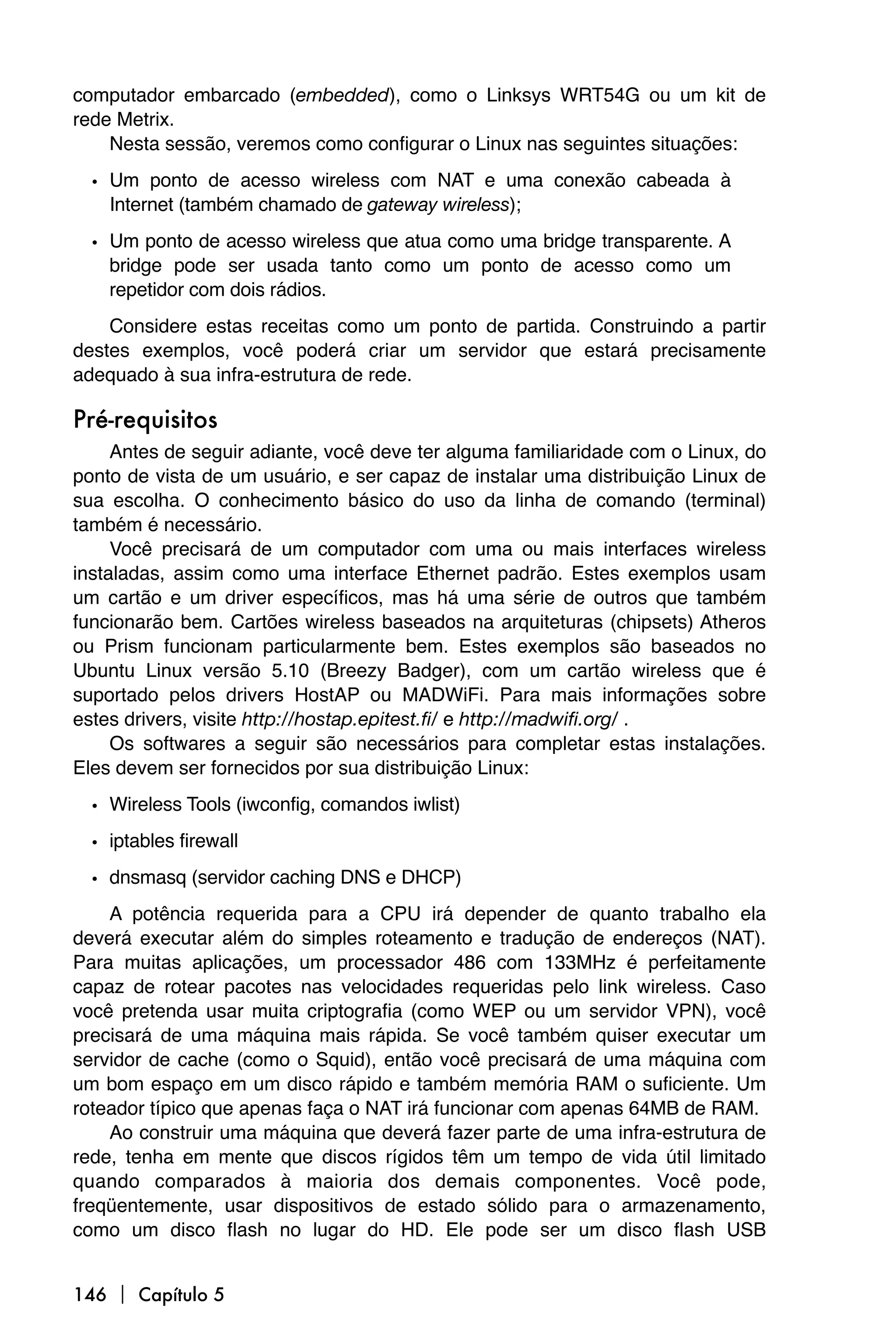 computador embarcado (embedded), como o Linksys WRT54G ou um kit de
rede Metrix.
    Nesta sessão, veremos como configurar o Linux nas seguintes situações:

  • Um ponto de acesso wireless com NAT e uma conexão cabeada à
    Internet (também chamado de gateway wireless);

  • Um ponto de acesso wireless que atua como uma bridge transparente. A
    bridge pode ser usada tanto como um ponto de acesso como um
    repetidor com dois rádios.
    Considere estas receitas como um ponto de partida. Construindo a partir
destes exemplos, você poderá criar um servidor que estará precisamente
adequado à sua infra-estrutura de rede.

Pré-requisitos
     Antes de seguir adiante, você deve ter alguma familiaridade com o Linux, do
ponto de vista de um usuário, e ser capaz de instalar uma distribuição Linux de
sua escolha. O conhecimento básico do uso da linha de comando (terminal)
também é necessário.
     Você precisará de um computador com uma ou mais interfaces wireless
instaladas, assim como uma interface Ethernet padrão. Estes exemplos usam
um cartão e um driver específicos, mas há uma série de outros que também
funcionarão bem. Cartões wireless baseados na arquiteturas (chipsets) Atheros
ou Prism funcionam particularmente bem. Estes exemplos são baseados no
Ubuntu Linux versão 5.10 (Breezy Badger), com um cartão wireless que é
suportado pelos drivers HostAP ou MADWiFi. Para mais informações sobre
estes drivers, visite http://hostap.epitest.fi/ e http://madwifi.org/ .
     Os softwares a seguir são necessários para completar estas instalações.
Eles devem ser fornecidos por sua distribuição Linux:
  • Wireless Tools (iwconfig, comandos iwlist)
  • iptables firewall
  • dnsmasq (servidor caching DNS e DHCP)
    A potência requerida para a CPU irá depender de quanto trabalho ela
deverá executar além do simples roteamento e tradução de endereços (NAT).
Para muitas aplicações, um processador 486 com 133MHz é perfeitamente
capaz de rotear pacotes nas velocidades requeridas pelo link wireless. Caso
você pretenda usar muita criptografia (como WEP ou um servidor VPN), você
precisará de uma máquina mais rápida. Se você também quiser executar um
servidor de cache (como o Squid), então você precisará de uma máquina com
um bom espaço em um disco rápido e também memória RAM o suficiente. Um
roteador típico que apenas faça o NAT irá funcionar com apenas 64MB de RAM.
    Ao construir uma máquina que deverá fazer parte de uma infra-estrutura de
rede, tenha em mente que discos rígidos têm um tempo de vida útil limitado
quando comparados à maioria dos demais componentes. Você pode,
freqüentemente, usar dispositivos de estado sólido para o armazenamento,
como um disco flash no lugar do HD. Ele pode ser um disco flash USB


146  Capítulo 5
 