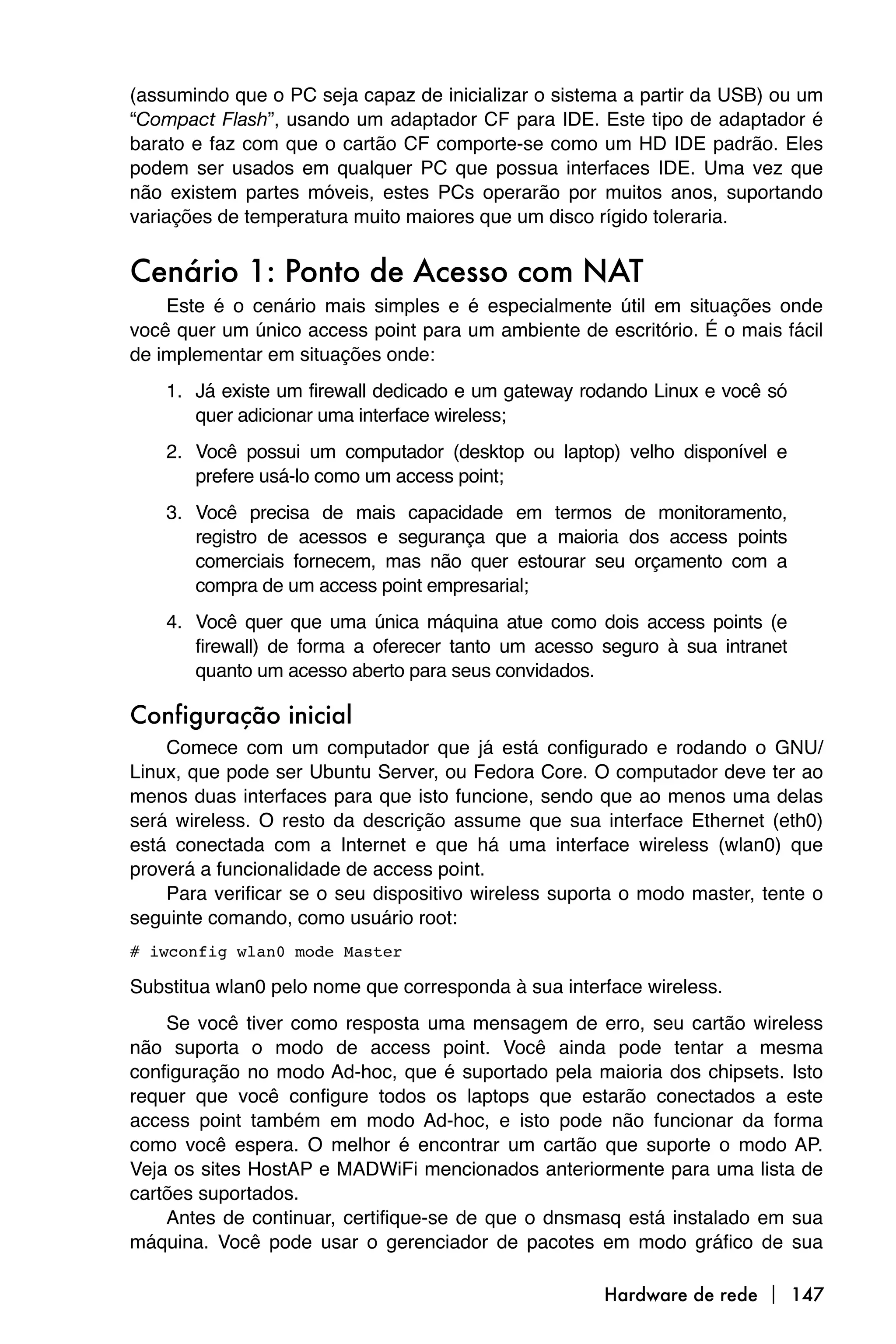(assumindo que o PC seja capaz de inicializar o sistema a partir da USB) ou um
“Compact Flash”, usando um adaptador CF para IDE. Este tipo de adaptador é
barato e faz com que o cartão CF comporte-se como um HD IDE padrão. Eles
podem ser usados em qualquer PC que possua interfaces IDE. Uma vez que
não existem partes móveis, estes PCs operarão por muitos anos, suportando
variações de temperatura muito maiores que um disco rígido toleraria.


Cenário 1: Ponto de Acesso com NAT
    Este é o cenário mais simples e é especialmente útil em situações onde
você quer um único access point para um ambiente de escritório. É o mais fácil
de implementar em situações onde:
    1. Já existe um firewall dedicado e um gateway rodando Linux e você só
       quer adicionar uma interface wireless;
    2. Você possui um computador (desktop ou laptop) velho disponível e
       prefere usá-lo como um access point;
    3. Você precisa de mais capacidade em termos de monitoramento,
       registro de acessos e segurança que a maioria dos access points
       comerciais fornecem, mas não quer estourar seu orçamento com a
       compra de um access point empresarial;
    4. Você quer que uma única máquina atue como dois access points (e
       firewall) de forma a oferecer tanto um acesso seguro à sua intranet
       quanto um acesso aberto para seus convidados.

Configuração inicial
    Comece com um computador que já está configurado e rodando o GNU/
Linux, que pode ser Ubuntu Server, ou Fedora Core. O computador deve ter ao
menos duas interfaces para que isto funcione, sendo que ao menos uma delas
será wireless. O resto da descrição assume que sua interface Ethernet (eth0)
está conectada com a Internet e que há uma interface wireless (wlan0) que
proverá a funcionalidade de access point.
    Para verificar se o seu dispositivo wireless suporta o modo master, tente o
seguinte comando, como usuário root:
# iwconfig wlan0 mode Master

Substitua wlan0 pelo nome que corresponda à sua interface wireless.
    Se você tiver como resposta uma mensagem de erro, seu cartão wireless
não suporta o modo de access point. Você ainda pode tentar a mesma
configuração no modo Ad-hoc, que é suportado pela maioria dos chipsets. Isto
requer que você configure todos os laptops que estarão conectados a este
access point também em modo Ad-hoc, e isto pode não funcionar da forma
como você espera. O melhor é encontrar um cartão que suporte o modo AP.
Veja os sites HostAP e MADWiFi mencionados anteriormente para uma lista de
cartões suportados.
    Antes de continuar, certifique-se de que o dnsmasq está instalado em sua
máquina. Você pode usar o gerenciador de pacotes em modo gráfico de sua

                                                      Hardware de rede  147
 