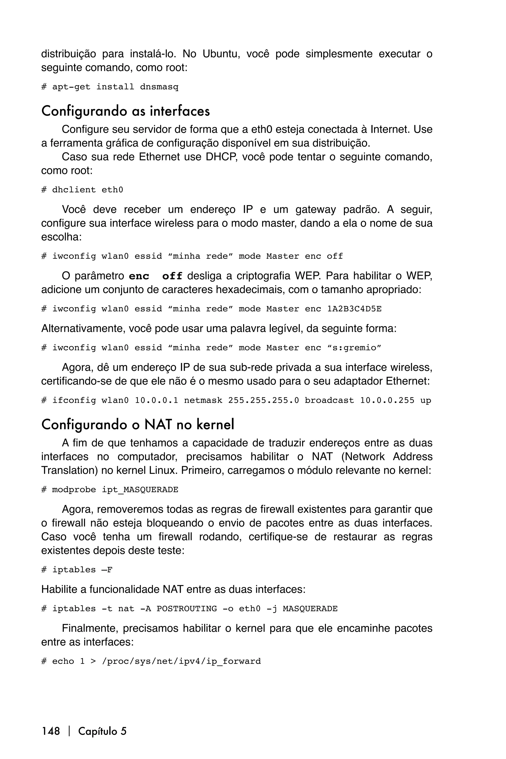 distribuição para instalá-lo. No Ubuntu, você pode simplesmente executar o
seguinte comando, como root:
# apt-get install dnsmasq

Configurando as interfaces
     Configure seu servidor de forma que a eth0 esteja conectada à Internet. Use
a ferramenta gráfica de configuração disponível em sua distribuição.
     Caso sua rede Ethernet use DHCP, você pode tentar o seguinte comando,
como root:
# dhclient eth0

    Você deve receber um endereço IP e um gateway padrão. A seguir,
configure sua interface wireless para o modo master, dando a ela o nome de sua
escolha:
# iwconfig wlan0 essid “minha rede” mode Master enc off

    O parâmetro enc off desliga a criptografia WEP. Para habilitar o WEP,
adicione um conjunto de caracteres hexadecimais, com o tamanho apropriado:
# iwconfig wlan0 essid “minha rede” mode Master enc 1A2B3C4D5E

Alternativamente, você pode usar uma palavra legível, da seguinte forma:
# iwconfig wlan0 essid “minha rede” mode Master enc “s:gremio”

     Agora, dê um endereço IP de sua sub-rede privada a sua interface wireless,
certificando-se de que ele não é o mesmo usado para o seu adaptador Ethernet:
# ifconfig wlan0 10.0.0.1 netmask 255.255.255.0 broadcast 10.0.0.255 up

Configurando o NAT no kernel
     A fim de que tenhamos a capacidade de traduzir endereços entre as duas
interfaces no computador, precisamos habilitar o NAT (Network Address
Translation) no kernel Linux. Primeiro, carregamos o módulo relevante no kernel:
# modprobe ipt_MASQUERADE

     Agora, removeremos todas as regras de firewall existentes para garantir que
o firewall não esteja bloqueando o envio de pacotes entre as duas interfaces.
Caso você tenha um firewall rodando, certifique-se de restaurar as regras
existentes depois deste teste:
# iptables –F

Habilite a funcionalidade NAT entre as duas interfaces:
# iptables -t nat -A POSTROUTING -o eth0 -j MASQUERADE

    Finalmente, precisamos habilitar o kernel para que ele encaminhe pacotes
entre as interfaces:
# echo 1 > /proc/sys/net/ipv4/ip_forward




148  Capítulo 5
 