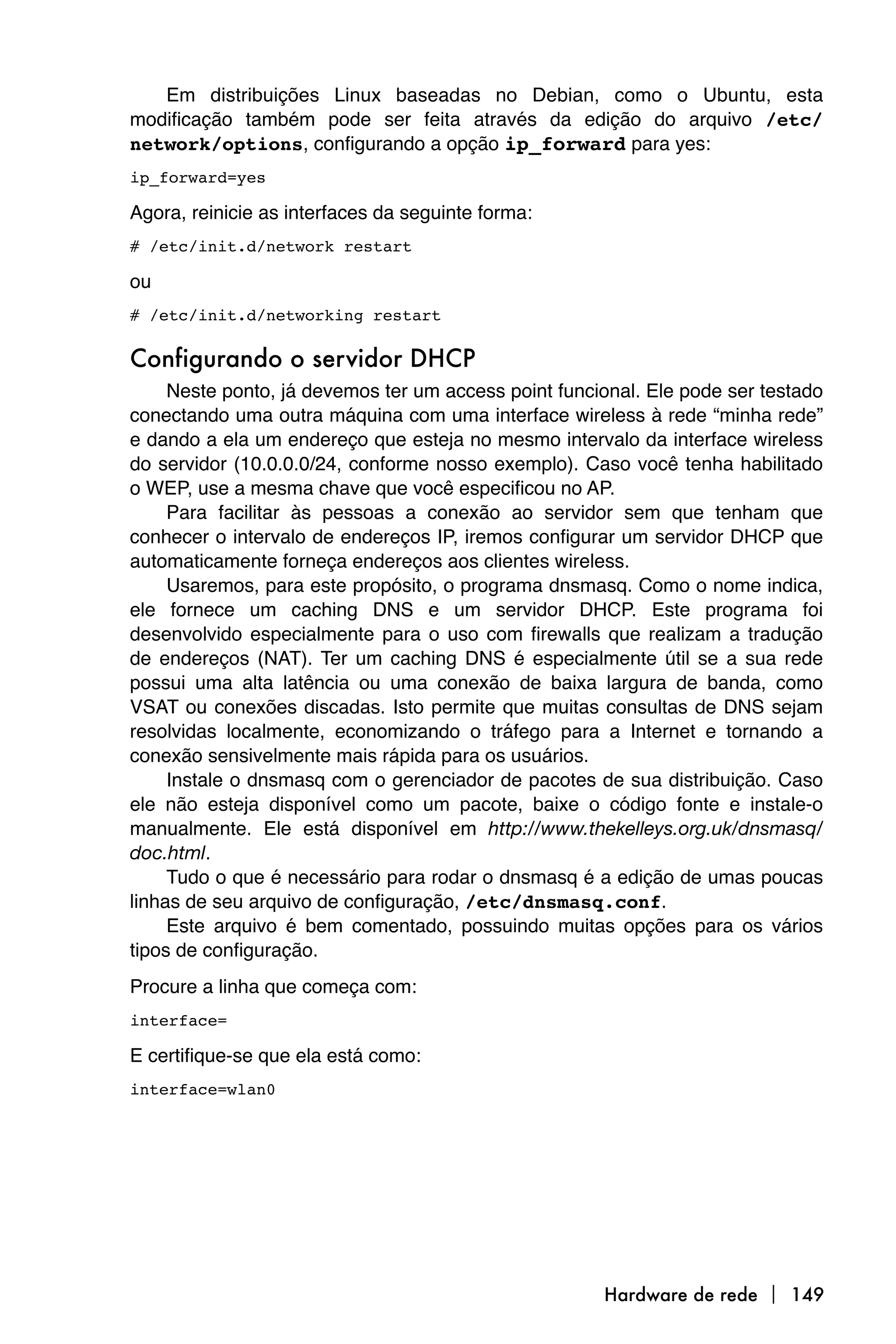 Em distribuições Linux baseadas no Debian, como o Ubuntu, esta
modificação também pode ser feita através da edição do arquivo /etc/
network/options, configurando a opção ip_forward para yes:
ip_forward=yes

Agora, reinicie as interfaces da seguinte forma:
# /etc/init.d/network restart

ou
# /etc/init.d/networking restart

Configurando o servidor DHCP
     Neste ponto, já devemos ter um access point funcional. Ele pode ser testado
conectando uma outra máquina com uma interface wireless à rede “minha rede”
e dando a ela um endereço que esteja no mesmo intervalo da interface wireless
do servidor (10.0.0.0/24, conforme nosso exemplo). Caso você tenha habilitado
o WEP, use a mesma chave que você especificou no AP.
     Para facilitar às pessoas a conexão ao servidor sem que tenham que
conhecer o intervalo de endereços IP, iremos configurar um servidor DHCP que
automaticamente forneça endereços aos clientes wireless.
     Usaremos, para este propósito, o programa dnsmasq. Como o nome indica,
ele fornece um caching DNS e um servidor DHCP. Este programa foi
desenvolvido especialmente para o uso com firewalls que realizam a tradução
de endereços (NAT). Ter um caching DNS é especialmente útil se a sua rede
possui uma alta latência ou uma conexão de baixa largura de banda, como
VSAT ou conexões discadas. Isto permite que muitas consultas de DNS sejam
resolvidas localmente, economizando o tráfego para a Internet e tornando a
conexão sensivelmente mais rápida para os usuários.
     Instale o dnsmasq com o gerenciador de pacotes de sua distribuição. Caso
ele não esteja disponível como um pacote, baixe o código fonte e instale-o
manualmente. Ele está disponível em http://www.thekelleys.org.uk/dnsmasq/
doc.html.
     Tudo o que é necessário para rodar o dnsmasq é a edição de umas poucas
linhas de seu arquivo de configuração, /etc/dnsmasq.conf.
     Este arquivo é bem comentado, possuindo muitas opções para os vários
tipos de configuração.
Procure a linha que começa com:
interface=

E certifique-se que ela está como:
interface=wlan0




                                                      Hardware de rede  149
 