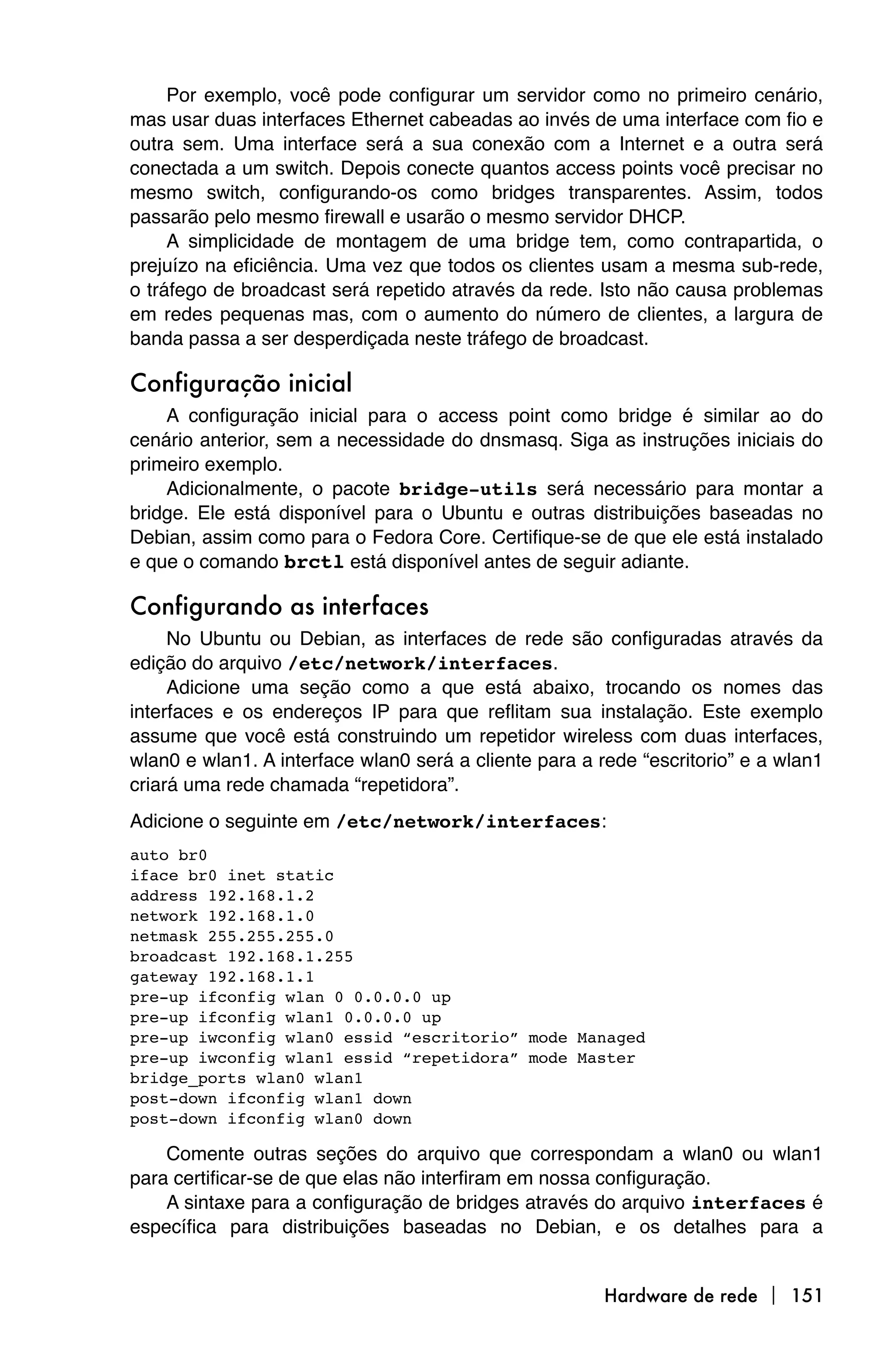 Por exemplo, você pode configurar um servidor como no primeiro cenário,
mas usar duas interfaces Ethernet cabeadas ao invés de uma interface com fio e
outra sem. Uma interface será a sua conexão com a Internet e a outra será
conectada a um switch. Depois conecte quantos access points você precisar no
mesmo switch, configurando-os como bridges transparentes. Assim, todos
passarão pelo mesmo firewall e usarão o mesmo servidor DHCP.
     A simplicidade de montagem de uma bridge tem, como contrapartida, o
prejuízo na eficiência. Uma vez que todos os clientes usam a mesma sub-rede,
o tráfego de broadcast será repetido através da rede. Isto não causa problemas
em redes pequenas mas, com o aumento do número de clientes, a largura de
banda passa a ser desperdiçada neste tráfego de broadcast.

Configuração inicial
    A configuração inicial para o access point como bridge é similar ao do
cenário anterior, sem a necessidade do dnsmasq. Siga as instruções iniciais do
primeiro exemplo.
    Adicionalmente, o pacote bridge-utils será necessário para montar a
bridge. Ele está disponível para o Ubuntu e outras distribuições baseadas no
Debian, assim como para o Fedora Core. Certifique-se de que ele está instalado
e que o comando brctl está disponível antes de seguir adiante.

Configurando as interfaces
     No Ubuntu ou Debian, as interfaces de rede são configuradas através da
edição do arquivo /etc/network/interfaces.
     Adicione uma seção como a que está abaixo, trocando os nomes das
interfaces e os endereços IP para que reflitam sua instalação. Este exemplo
assume que você está construindo um repetidor wireless com duas interfaces,
wlan0 e wlan1. A interface wlan0 será a cliente para a rede “escritorio” e a wlan1
criará uma rede chamada “repetidora”.
Adicione o seguinte em /etc/network/interfaces:
auto br0
iface br0 inet static
address 192.168.1.2
network 192.168.1.0
netmask 255.255.255.0
broadcast 192.168.1.255
gateway 192.168.1.1
pre-up ifconfig wlan 0 0.0.0.0 up
pre-up ifconfig wlan1 0.0.0.0 up
pre-up iwconfig wlan0 essid “escritorio” mode Managed
pre-up iwconfig wlan1 essid “repetidora” mode Master
bridge_ports wlan0 wlan1
post-down ifconfig wlan1 down
post-down ifconfig wlan0 down

    Comente outras seções do arquivo que correspondam a wlan0 ou wlan1
para certificar-se de que elas não interfiram em nossa configuração.
    A sintaxe para a configuração de bridges através do arquivo interfaces é
específica para distribuições baseadas no Debian, e os detalhes para a


                                                        Hardware de rede  151
 