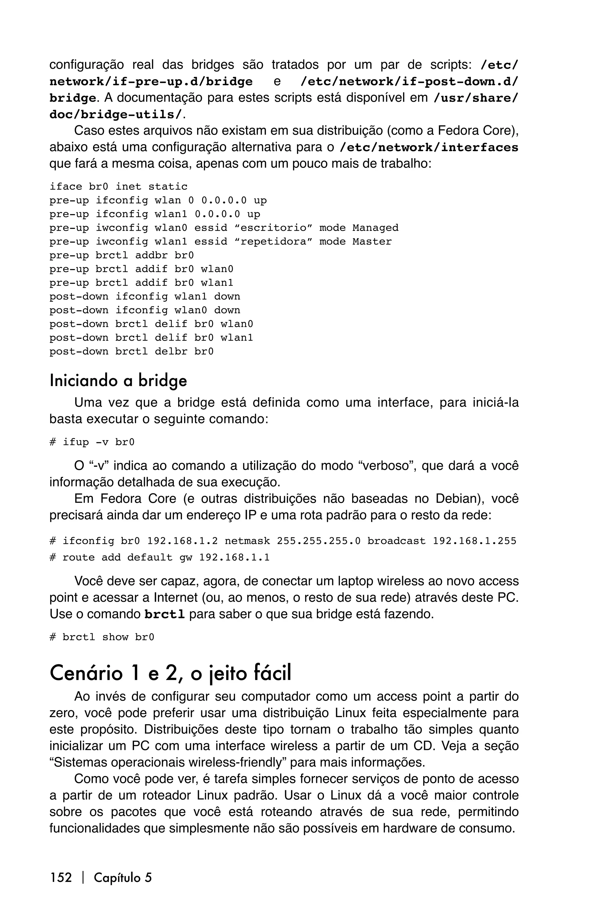 configuração real das bridges são tratados por um par de scripts: /etc/
network/if-pre-up.d/bridge           e /etc/network/if-post-down.d/
bridge. A documentação para estes scripts está disponível em /usr/share/
doc/bridge-utils/.
    Caso estes arquivos não existam em sua distribuição (como a Fedora Core),
abaixo está uma configuração alternativa para o /etc/network/interfaces
que fará a mesma coisa, apenas com um pouco mais de trabalho:
iface br0 inet static
pre-up ifconfig wlan 0 0.0.0.0 up
pre-up ifconfig wlan1 0.0.0.0 up
pre-up iwconfig wlan0 essid “escritorio” mode Managed
pre-up iwconfig wlan1 essid “repetidora” mode Master
pre-up brctl addbr br0
pre-up brctl addif br0 wlan0
pre-up brctl addif br0 wlan1
post-down ifconfig wlan1 down
post-down ifconfig wlan0 down
post-down brctl delif br0 wlan0
post-down brctl delif br0 wlan1
post-down brctl delbr br0

Iniciando a bridge
    Uma vez que a bridge está definida como uma interface, para iniciá-la
basta executar o seguinte comando:
# ifup -v br0

     O “-v” indica ao comando a utilização do modo “verboso”, que dará a você
informação detalhada de sua execução.
     Em Fedora Core (e outras distribuições não baseadas no Debian), você
precisará ainda dar um endereço IP e uma rota padrão para o resto da rede:
# ifconfig br0 192.168.1.2 netmask 255.255.255.0 broadcast 192.168.1.255
# route add default gw 192.168.1.1

    Você deve ser capaz, agora, de conectar um laptop wireless ao novo access
point e acessar a Internet (ou, ao menos, o resto de sua rede) através deste PC.
Use o comando brctl para saber o que sua bridge está fazendo.
# brctl show br0


Cenário 1 e 2, o jeito fácil
     Ao invés de configurar seu computador como um access point a partir do
zero, você pode preferir usar uma distribuição Linux feita especialmente para
este propósito. Distribuições deste tipo tornam o trabalho tão simples quanto
inicializar um PC com uma interface wireless a partir de um CD. Veja a seção
“Sistemas operacionais wireless-friendly” para mais informações.
     Como você pode ver, é tarefa simples fornecer serviços de ponto de acesso
a partir de um roteador Linux padrão. Usar o Linux dá a você maior controle
sobre os pacotes que você está roteando através de sua rede, permitindo
funcionalidades que simplesmente não são possíveis em hardware de consumo.


152  Capítulo 5
 