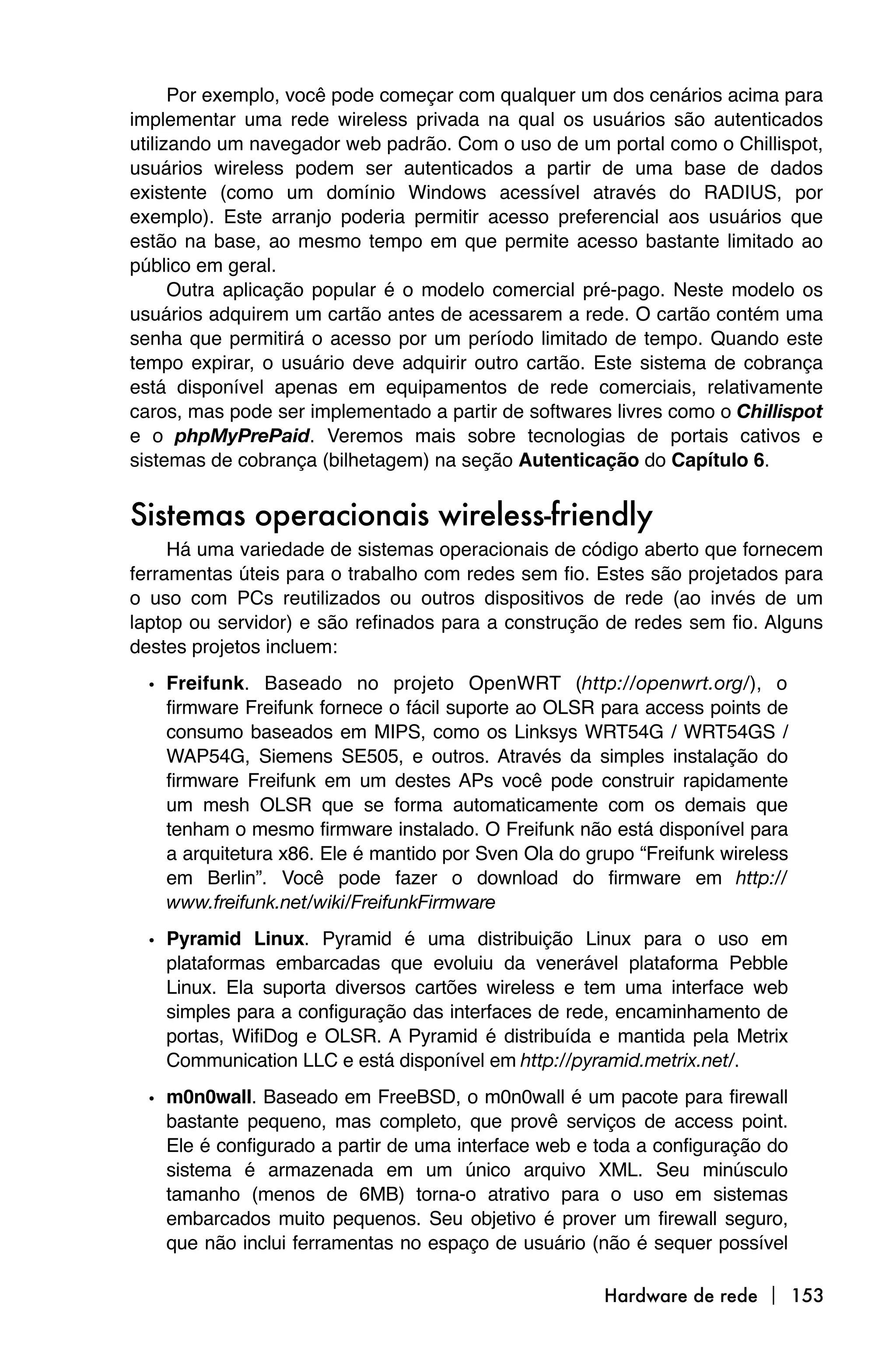 Por exemplo, você pode começar com qualquer um dos cenários acima para
implementar uma rede wireless privada na qual os usuários são autenticados
utilizando um navegador web padrão. Com o uso de um portal como o Chillispot,
usuários wireless podem ser autenticados a partir de uma base de dados
existente (como um domínio Windows acessível através do RADIUS, por
exemplo). Este arranjo poderia permitir acesso preferencial aos usuários que
estão na base, ao mesmo tempo em que permite acesso bastante limitado ao
público em geral.
      Outra aplicação popular é o modelo comercial pré-pago. Neste modelo os
usuários adquirem um cartão antes de acessarem a rede. O cartão contém uma
senha que permitirá o acesso por um período limitado de tempo. Quando este
tempo expirar, o usuário deve adquirir outro cartão. Este sistema de cobrança
está disponível apenas em equipamentos de rede comerciais, relativamente
caros, mas pode ser implementado a partir de softwares livres como o Chillispot
e o phpMyPrePaid. Veremos mais sobre tecnologias de portais cativos e
sistemas de cobrança (bilhetagem) na seção Autenticação do Capítulo 6.


Sistemas operacionais wireless-friendly
     Há uma variedade de sistemas operacionais de código aberto que fornecem
ferramentas úteis para o trabalho com redes sem fio. Estes são projetados para
o uso com PCs reutilizados ou outros dispositivos de rede (ao invés de um
laptop ou servidor) e são refinados para a construção de redes sem fio. Alguns
destes projetos incluem:
  • Freifunk. Baseado no projeto OpenWRT (http://openwrt.org/), o
    firmware Freifunk fornece o fácil suporte ao OLSR para access points de
    consumo baseados em MIPS, como os Linksys WRT54G / WRT54GS /
    WAP54G, Siemens SE505, e outros. Através da simples instalação do
    firmware Freifunk em um destes APs você pode construir rapidamente
    um mesh OLSR que se forma automaticamente com os demais que
    tenham o mesmo firmware instalado. O Freifunk não está disponível para
    a arquitetura x86. Ele é mantido por Sven Ola do grupo “Freifunk wireless
    em Berlin”. Você pode fazer o download do firmware em http://
    www.freifunk.net/wiki/FreifunkFirmware

  • Pyramid Linux. Pyramid é uma distribuição Linux para o uso em
    plataformas embarcadas que evoluiu da venerável plataforma Pebble
    Linux. Ela suporta diversos cartões wireless e tem uma interface web
    simples para a configuração das interfaces de rede, encaminhamento de
    portas, WifiDog e OLSR. A Pyramid é distribuída e mantida pela Metrix
    Communication LLC e está disponível em http://pyramid.metrix.net/.

  • m0n0wall. Baseado em FreeBSD, o m0n0wall é um pacote para firewall
    bastante pequeno, mas completo, que provê serviços de access point.
    Ele é configurado a partir de uma interface web e toda a configuração do
    sistema é armazenada em um único arquivo XML. Seu minúsculo
    tamanho (menos de 6MB) torna-o atrativo para o uso em sistemas
    embarcados muito pequenos. Seu objetivo é prover um firewall seguro,
    que não inclui ferramentas no espaço de usuário (não é sequer possível

                                                       Hardware de rede  153
 