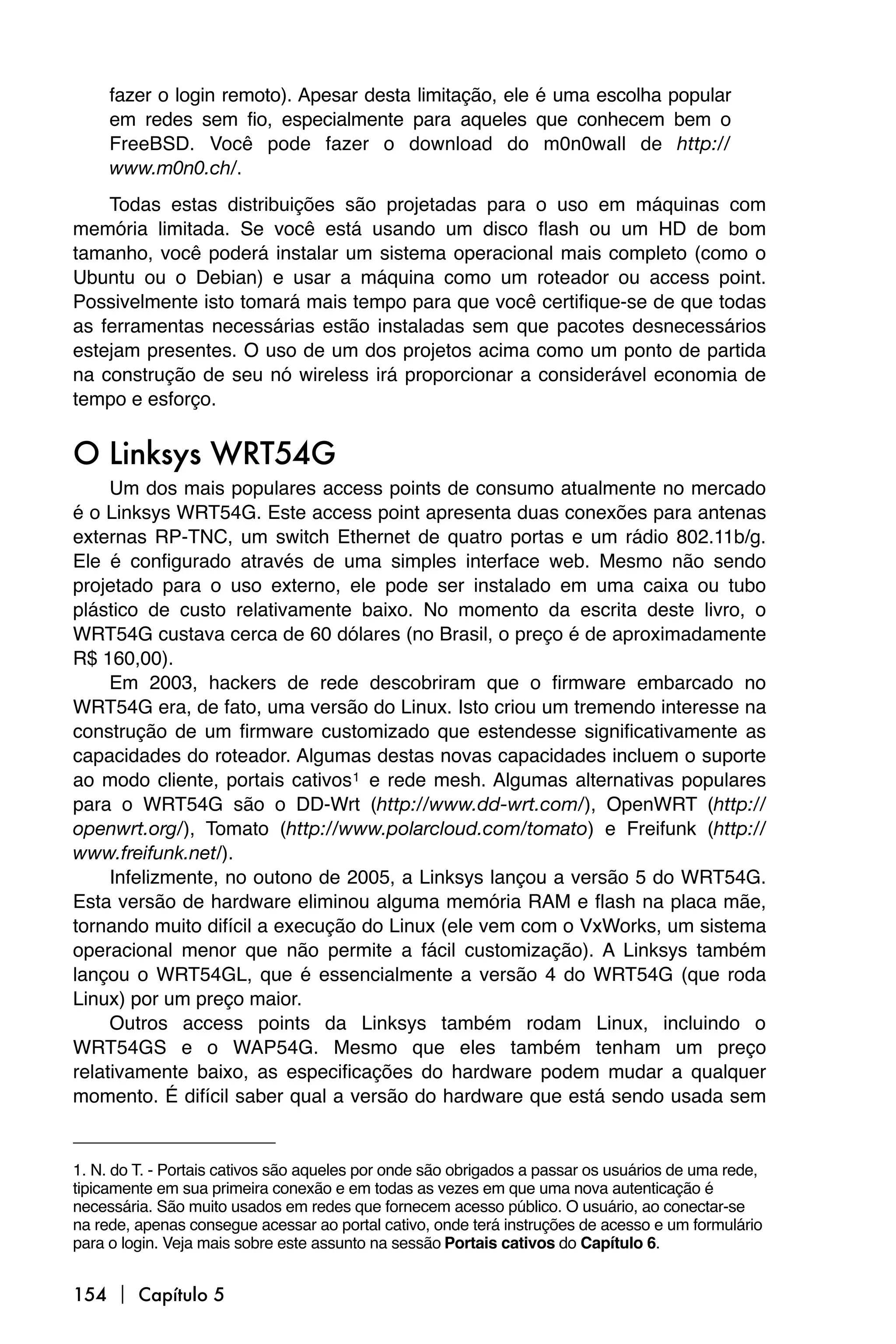 fazer o login remoto). Apesar desta limitação, ele é uma escolha popular
     em redes sem fio, especialmente para aqueles que conhecem bem o
     FreeBSD. Você pode fazer o download do m0n0wall de http://
     www.m0n0.ch/.
    Todas estas distribuições são projetadas para o uso em máquinas com
memória limitada. Se você está usando um disco flash ou um HD de bom
tamanho, você poderá instalar um sistema operacional mais completo (como o
Ubuntu ou o Debian) e usar a máquina como um roteador ou access point.
Possivelmente isto tomará mais tempo para que você certifique-se de que todas
as ferramentas necessárias estão instaladas sem que pacotes desnecessários
estejam presentes. O uso de um dos projetos acima como um ponto de partida
na construção de seu nó wireless irá proporcionar a considerável economia de
tempo e esforço.


O Linksys WRT54G
     Um dos mais populares access points de consumo atualmente no mercado
é o Linksys WRT54G. Este access point apresenta duas conexões para antenas
externas RP-TNC, um switch Ethernet de quatro portas e um rádio 802.11b/g.
Ele é configurado através de uma simples interface web. Mesmo não sendo
projetado para o uso externo, ele pode ser instalado em uma caixa ou tubo
plástico de custo relativamente baixo. No momento da escrita deste livro, o
WRT54G custava cerca de 60 dólares (no Brasil, o preço é de aproximadamente
R$ 160,00).
     Em 2003, hackers de rede descobriram que o firmware embarcado no
WRT54G era, de fato, uma versão do Linux. Isto criou um tremendo interesse na
construção de um firmware customizado que estendesse significativamente as
capacidades do roteador. Algumas destas novas capacidades incluem o suporte
ao modo cliente, portais cativos 1 e rede mesh. Algumas alternativas populares
para o WRT54G são o DD-Wrt (http://www.dd-wrt.com/), OpenWRT (http://
openwrt.org/), Tomato (http://www.polarcloud.com/tomato) e Freifunk (http://
www.freifunk.net/).
     Infelizmente, no outono de 2005, a Linksys lançou a versão 5 do WRT54G.
Esta versão de hardware eliminou alguma memória RAM e flash na placa mãe,
tornando muito difícil a execução do Linux (ele vem com o VxWorks, um sistema
operacional menor que não permite a fácil customização). A Linksys também
lançou o WRT54GL, que é essencialmente a versão 4 do WRT54G (que roda
Linux) por um preço maior.
     Outros access points da Linksys também rodam Linux, incluindo o
WRT54GS e o WAP54G. Mesmo que eles também tenham um preço
relativamente baixo, as especificações do hardware podem mudar a qualquer
momento. É difícil saber qual a versão do hardware que está sendo usada sem


1. N. do T. - Portais cativos são aqueles por onde são obrigados a passar os usuários de uma rede,
tipicamente em sua primeira conexão e em todas as vezes em que uma nova autenticação é
necessária. São muito usados em redes que fornecem acesso público. O usuário, ao conectar-se
na rede, apenas consegue acessar ao portal cativo, onde terá instruções de acesso e um formulário
para o login. Veja mais sobre este assunto na sessão Portais cativos do Capítulo 6.


154  Capítulo 5
 