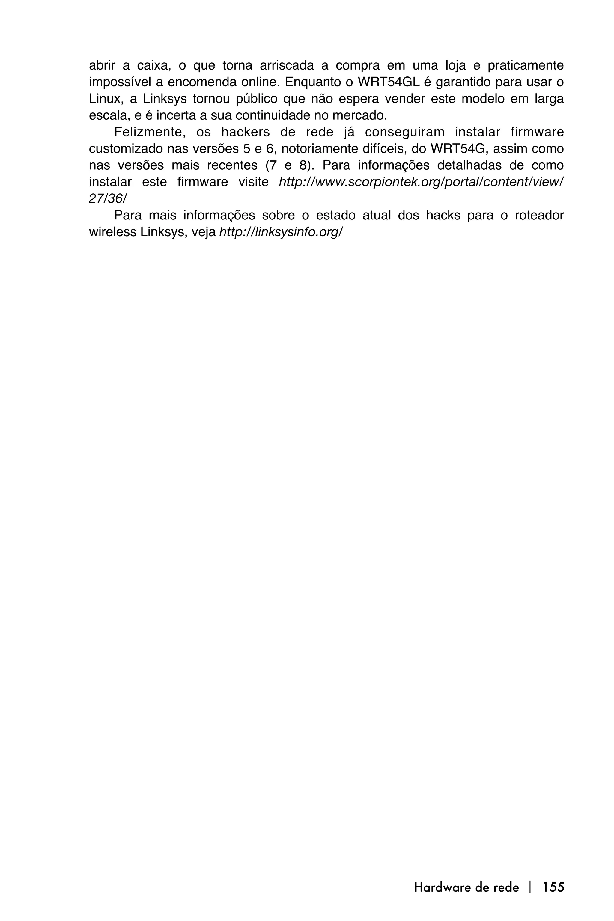 abrir a caixa, o que torna arriscada a compra em uma loja e praticamente
impossível a encomenda online. Enquanto o WRT54GL é garantido para usar o
Linux, a Linksys tornou público que não espera vender este modelo em larga
escala, e é incerta a sua continuidade no mercado.
     Felizmente, os hackers de rede já conseguiram instalar firmware
customizado nas versões 5 e 6, notoriamente difíceis, do WRT54G, assim como
nas versões mais recentes (7 e 8). Para informações detalhadas de como
instalar este firmware visite http://www.scorpiontek.org/portal/content/view/
27/36/
     Para mais informações sobre o estado atual dos hacks para o roteador
wireless Linksys, veja http://linksysinfo.org/




                                                    Hardware de rede  155
 