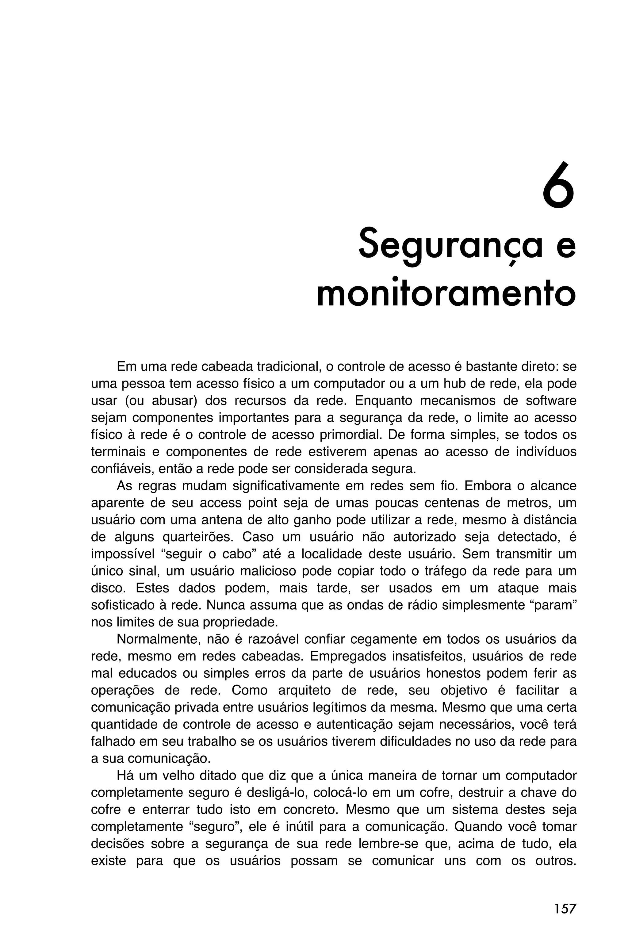 6
                                     Segurança e
                                    monitoramento
     Em uma rede cabeada tradicional, o controle de acesso é bastante direto: se
uma pessoa tem acesso físico a um computador ou a um hub de rede, ela pode
usar (ou abusar) dos recursos da rede. Enquanto mecanismos de software
sejam componentes importantes para a segurança da rede, o limite ao acesso
físico à rede é o controle de acesso primordial. De forma simples, se todos os
terminais e componentes de rede estiverem apenas ao acesso de indivíduos
confiáveis, então a rede pode ser considerada segura.
     As regras mudam significativamente em redes sem fio. Embora o alcance
aparente de seu access point seja de umas poucas centenas de metros, um
usuário com uma antena de alto ganho pode utilizar a rede, mesmo à distância
de alguns quarteirões. Caso um usuário não autorizado seja detectado, é
impossível “seguir o cabo” até a localidade deste usuário. Sem transmitir um
único sinal, um usuário malicioso pode copiar todo o tráfego da rede para um
disco. Estes dados podem, mais tarde, ser usados em um ataque mais
sofisticado à rede. Nunca assuma que as ondas de rádio simplesmente “param”
nos limites de sua propriedade.
     Normalmente, não é razoável confiar cegamente em todos os usuários da
rede, mesmo em redes cabeadas. Empregados insatisfeitos, usuários de rede
mal educados ou simples erros da parte de usuários honestos podem ferir as
operações de rede. Como arquiteto de rede, seu objetivo é facilitar a
comunicação privada entre usuários legítimos da mesma. Mesmo que uma certa
quantidade de controle de acesso e autenticação sejam necessários, você terá
falhado em seu trabalho se os usuários tiverem dificuldades no uso da rede para
a sua comunicação.
     Há um velho ditado que diz que a única maneira de tornar um computador
completamente seguro é desligá-lo, colocá-lo em um cofre, destruir a chave do
cofre e enterrar tudo isto em concreto. Mesmo que um sistema destes seja
completamente “seguro”, ele é inútil para a comunicação. Quando você tomar
decisões sobre a segurança de sua rede lembre-se que, acima de tudo, ela
existe para que os usuários possam se comunicar uns com os outros.


                                                                            157
 