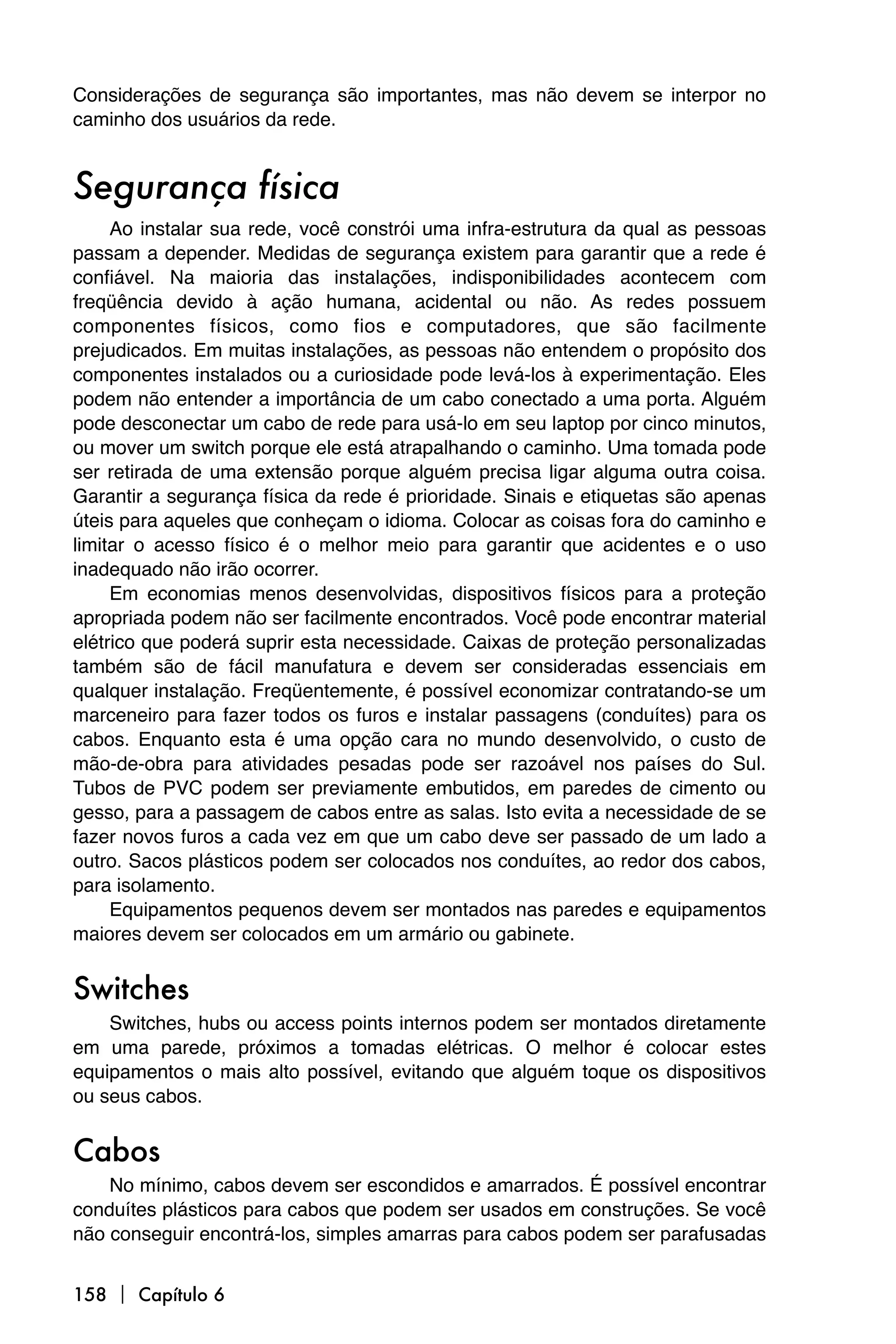 Considerações de segurança são importantes, mas não devem se interpor no
caminho dos usuários da rede.


Segurança física
     Ao instalar sua rede, você constrói uma infra-estrutura da qual as pessoas
passam a depender. Medidas de segurança existem para garantir que a rede é
confiável. Na maioria das instalações, indisponibilidades acontecem com
freqüência devido à ação humana, acidental ou não. As redes possuem
componentes físicos, como fios e computadores, que são facilmente
prejudicados. Em muitas instalações, as pessoas não entendem o propósito dos
componentes instalados ou a curiosidade pode levá-los à experimentação. Eles
podem não entender a importância de um cabo conectado a uma porta. Alguém
pode desconectar um cabo de rede para usá-lo em seu laptop por cinco minutos,
ou mover um switch porque ele está atrapalhando o caminho. Uma tomada pode
ser retirada de uma extensão porque alguém precisa ligar alguma outra coisa.
Garantir a segurança física da rede é prioridade. Sinais e etiquetas são apenas
úteis para aqueles que conheçam o idioma. Colocar as coisas fora do caminho e
limitar o acesso físico é o melhor meio para garantir que acidentes e o uso
inadequado não irão ocorrer.
     Em economias menos desenvolvidas, dispositivos físicos para a proteção
apropriada podem não ser facilmente encontrados. Você pode encontrar material
elétrico que poderá suprir esta necessidade. Caixas de proteção personalizadas
também são de fácil manufatura e devem ser consideradas essenciais em
qualquer instalação. Freqüentemente, é possível economizar contratando-se um
marceneiro para fazer todos os furos e instalar passagens (conduítes) para os
cabos. Enquanto esta é uma opção cara no mundo desenvolvido, o custo de
mão-de-obra para atividades pesadas pode ser razoável nos países do Sul.
Tubos de PVC podem ser previamente embutidos, em paredes de cimento ou
gesso, para a passagem de cabos entre as salas. Isto evita a necessidade de se
fazer novos furos a cada vez em que um cabo deve ser passado de um lado a
outro. Sacos plásticos podem ser colocados nos conduítes, ao redor dos cabos,
para isolamento.
     Equipamentos pequenos devem ser montados nas paredes e equipamentos
maiores devem ser colocados em um armário ou gabinete.


Switches
    Switches, hubs ou access points internos podem ser montados diretamente
em uma parede, próximos a tomadas elétricas. O melhor é colocar estes
equipamentos o mais alto possível, evitando que alguém toque os dispositivos
ou seus cabos.


Cabos
    No mínimo, cabos devem ser escondidos e amarrados. É possível encontrar
conduítes plásticos para cabos que podem ser usados em construções. Se você
não conseguir encontrá-los, simples amarras para cabos podem ser parafusadas


158  Capítulo 6
 