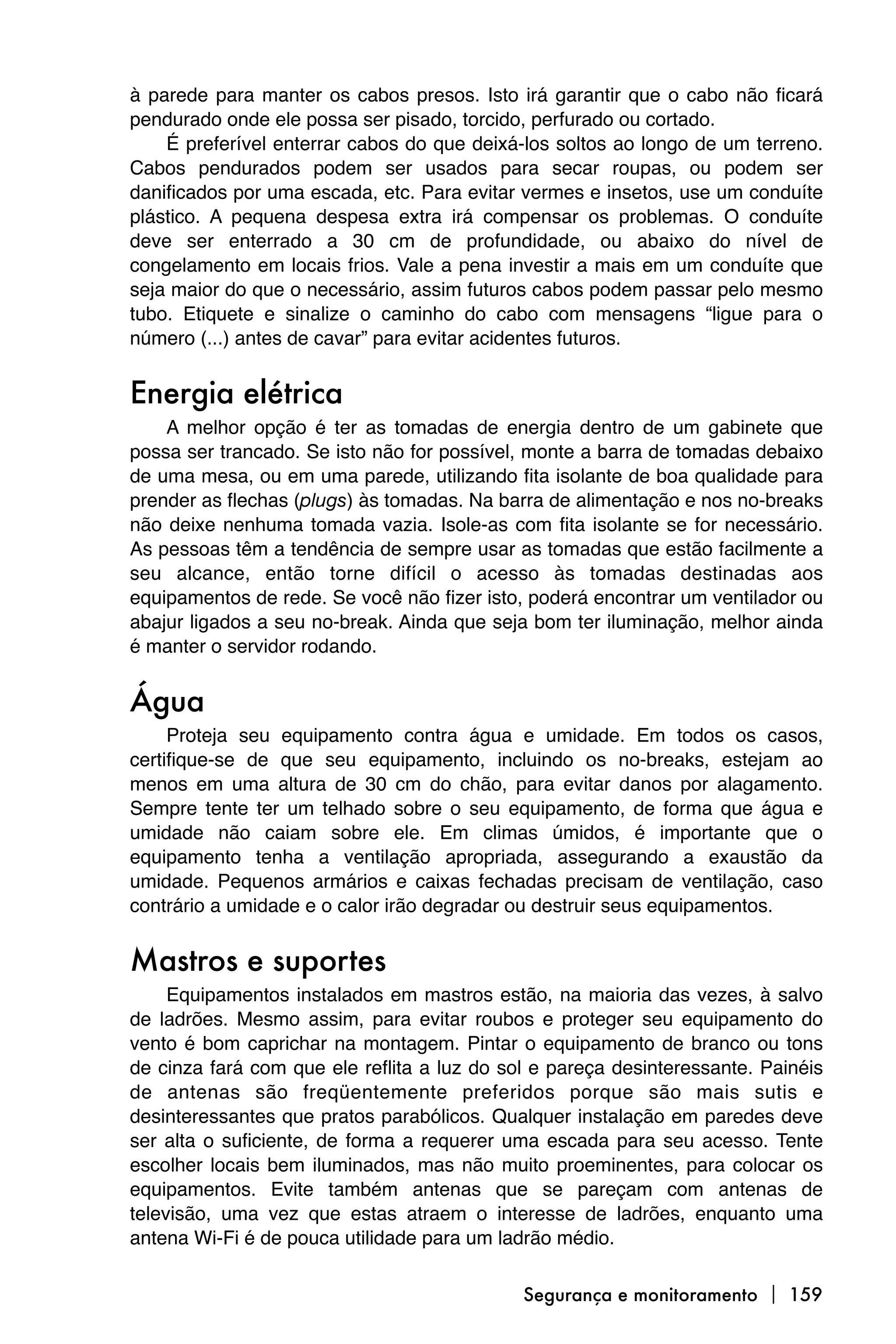 à parede para manter os cabos presos. Isto irá garantir que o cabo não ficará
pendurado onde ele possa ser pisado, torcido, perfurado ou cortado.
    É preferível enterrar cabos do que deixá-los soltos ao longo de um terreno.
Cabos pendurados podem ser usados para secar roupas, ou podem ser
danificados por uma escada, etc. Para evitar vermes e insetos, use um conduíte
plástico. A pequena despesa extra irá compensar os problemas. O conduíte
deve ser enterrado a 30 cm de profundidade, ou abaixo do nível de
congelamento em locais frios. Vale a pena investir a mais em um conduíte que
seja maior do que o necessário, assim futuros cabos podem passar pelo mesmo
tubo. Etiquete e sinalize o caminho do cabo com mensagens “ligue para o
número (...) antes de cavar” para evitar acidentes futuros.


Energia elétrica
    A melhor opção é ter as tomadas de energia dentro de um gabinete que
possa ser trancado. Se isto não for possível, monte a barra de tomadas debaixo
de uma mesa, ou em uma parede, utilizando fita isolante de boa qualidade para
prender as flechas (plugs) às tomadas. Na barra de alimentação e nos no-breaks
não deixe nenhuma tomada vazia. Isole-as com fita isolante se for necessário.
As pessoas têm a tendência de sempre usar as tomadas que estão facilmente a
seu alcance, então torne difícil o acesso às tomadas destinadas aos
equipamentos de rede. Se você não fizer isto, poderá encontrar um ventilador ou
abajur ligados a seu no-break. Ainda que seja bom ter iluminação, melhor ainda
é manter o servidor rodando.


Água
     Proteja seu equipamento contra água e umidade. Em todos os casos,
certifique-se de que seu equipamento, incluindo os no-breaks, estejam ao
menos em uma altura de 30 cm do chão, para evitar danos por alagamento.
Sempre tente ter um telhado sobre o seu equipamento, de forma que água e
umidade não caiam sobre ele. Em climas úmidos, é importante que o
equipamento tenha a ventilação apropriada, assegurando a exaustão da
umidade. Pequenos armários e caixas fechadas precisam de ventilação, caso
contrário a umidade e o calor irão degradar ou destruir seus equipamentos.


Mastros e suportes
     Equipamentos instalados em mastros estão, na maioria das vezes, à salvo
de ladrões. Mesmo assim, para evitar roubos e proteger seu equipamento do
vento é bom caprichar na montagem. Pintar o equipamento de branco ou tons
de cinza fará com que ele reflita a luz do sol e pareça desinteressante. Painéis
de antenas são freqüentemente preferidos porque são mais sutis e
desinteressantes que pratos parabólicos. Qualquer instalação em paredes deve
ser alta o suficiente, de forma a requerer uma escada para seu acesso. Tente
escolher locais bem iluminados, mas não muito proeminentes, para colocar os
equipamentos. Evite também antenas que se pareçam com antenas de
televisão, uma vez que estas atraem o interesse de ladrões, enquanto uma
antena Wi-Fi é de pouca utilidade para um ladrão médio.

                                             Segurança e monitoramento  159
 