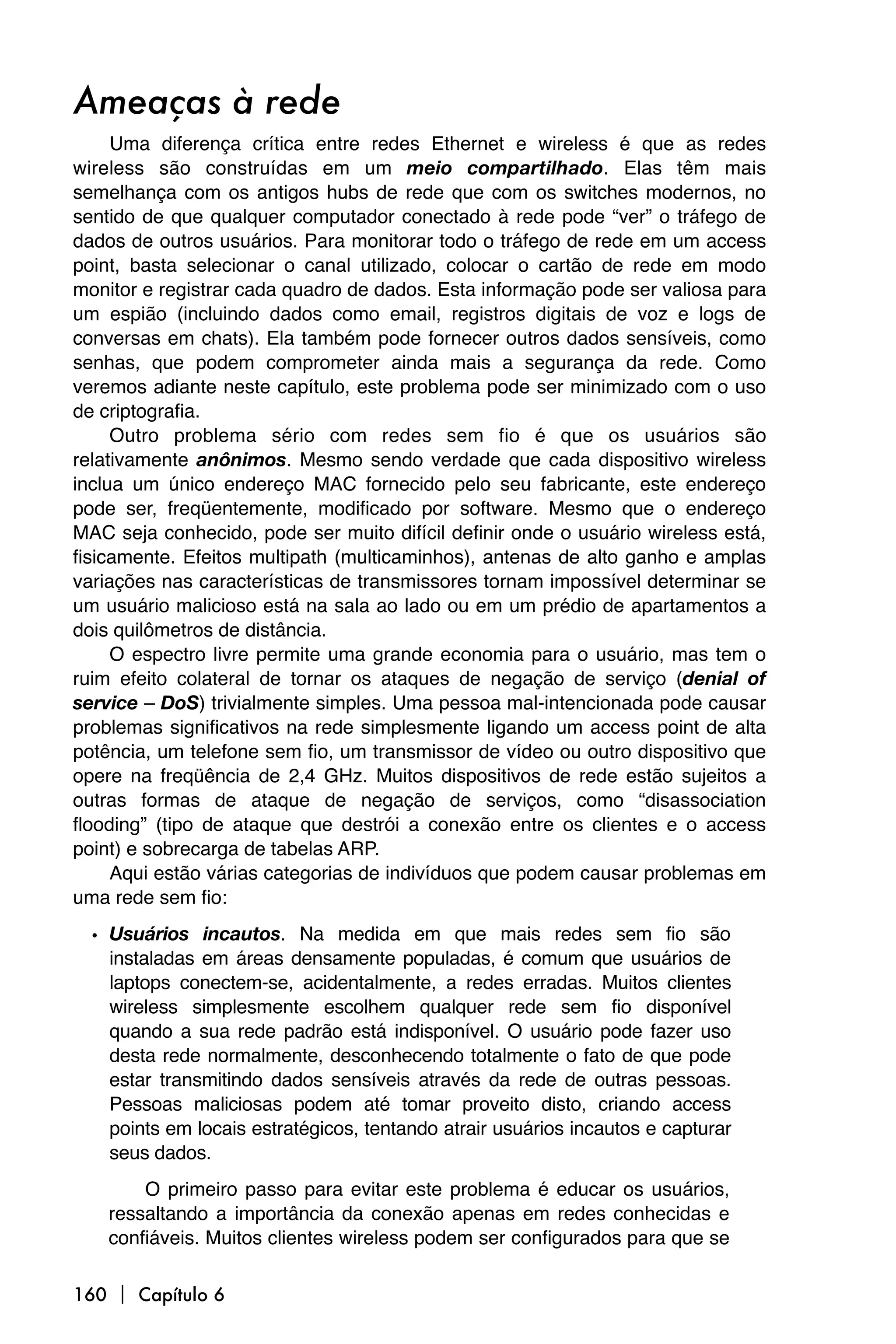 Ameaças à rede
     Uma diferença crítica entre redes Ethernet e wireless é que as redes
wireless são construídas em um meio compartilhado. Elas têm mais
semelhança com os antigos hubs de rede que com os switches modernos, no
sentido de que qualquer computador conectado à rede pode “ver” o tráfego de
dados de outros usuários. Para monitorar todo o tráfego de rede em um access
point, basta selecionar o canal utilizado, colocar o cartão de rede em modo
monitor e registrar cada quadro de dados. Esta informação pode ser valiosa para
um espião (incluindo dados como email, registros digitais de voz e logs de
conversas em chats). Ela também pode fornecer outros dados sensíveis, como
senhas, que podem comprometer ainda mais a segurança da rede. Como
veremos adiante neste capítulo, este problema pode ser minimizado com o uso
de criptografia.
     Outro problema sério com redes sem fio é que os usuários são
relativamente anônimos. Mesmo sendo verdade que cada dispositivo wireless
inclua um único endereço MAC fornecido pelo seu fabricante, este endereço
pode ser, freqüentemente, modificado por software. Mesmo que o endereço
MAC seja conhecido, pode ser muito difícil definir onde o usuário wireless está,
fisicamente. Efeitos multipath (multicaminhos), antenas de alto ganho e amplas
variações nas características de transmissores tornam impossível determinar se
um usuário malicioso está na sala ao lado ou em um prédio de apartamentos a
dois quilômetros de distância.
     O espectro livre permite uma grande economia para o usuário, mas tem o
ruim efeito colateral de tornar os ataques de negação de serviço (denial of
service – DoS) trivialmente simples. Uma pessoa mal-intencionada pode causar
problemas significativos na rede simplesmente ligando um access point de alta
potência, um telefone sem fio, um transmissor de vídeo ou outro dispositivo que
opere na freqüência de 2,4 GHz. Muitos dispositivos de rede estão sujeitos a
outras formas de ataque de negação de serviços, como “disassociation
flooding” (tipo de ataque que destrói a conexão entre os clientes e o access
point) e sobrecarga de tabelas ARP.
     Aqui estão várias categorias de indivíduos que podem causar problemas em
uma rede sem fio:
  • Usuários incautos. Na medida em que mais redes sem fio são
    instaladas em áreas densamente populadas, é comum que usuários de
    laptops conectem-se, acidentalmente, a redes erradas. Muitos clientes
    wireless simplesmente escolhem qualquer rede sem fio disponível
    quando a sua rede padrão está indisponível. O usuário pode fazer uso
    desta rede normalmente, desconhecendo totalmente o fato de que pode
    estar transmitindo dados sensíveis através da rede de outras pessoas.
    Pessoas maliciosas podem até tomar proveito disto, criando access
    points em locais estratégicos, tentando atrair usuários incautos e capturar
    seus dados.
        O primeiro passo para evitar este problema é educar os usuários,
    ressaltando a importância da conexão apenas em redes conhecidas e
    confiáveis. Muitos clientes wireless podem ser configurados para que se

160  Capítulo 6
 