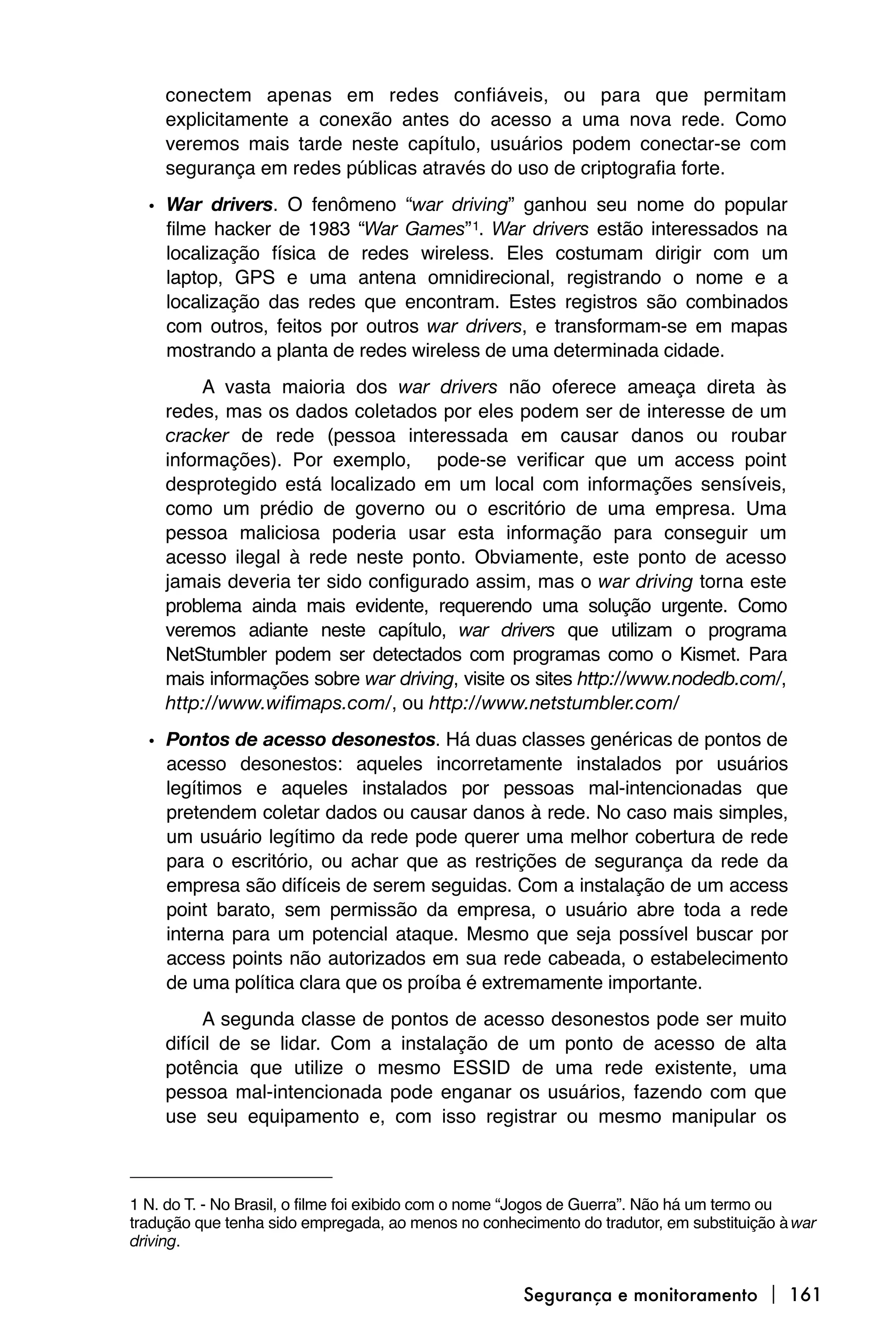 conectem apenas em redes confiáveis, ou para que permitam
    explicitamente a conexão antes do acesso a uma nova rede. Como
    veremos mais tarde neste capítulo, usuários podem conectar-se com
    segurança em redes públicas através do uso de criptografia forte.
  • War drivers. O fenômeno “war driving” ganhou seu nome do popular
    filme hacker de 1983 “War Games” 1. War drivers estão interessados na
    localização física de redes wireless. Eles costumam dirigir com um
    laptop, GPS e uma antena omnidirecional, registrando o nome e a
    localização das redes que encontram. Estes registros são combinados
    com outros, feitos por outros war drivers, e transformam-se em mapas
    mostrando a planta de redes wireless de uma determinada cidade.
         A vasta maioria dos war drivers não oferece ameaça direta às
    redes, mas os dados coletados por eles podem ser de interesse de um
    cracker de rede (pessoa interessada em causar danos ou roubar
    informações). Por exemplo, pode-se verificar que um access point
    desprotegido está localizado em um local com informações sensíveis,
    como um prédio de governo ou o escritório de uma empresa. Uma
    pessoa maliciosa poderia usar esta informação para conseguir um
    acesso ilegal à rede neste ponto. Obviamente, este ponto de acesso
    jamais deveria ter sido configurado assim, mas o war driving torna este
    problema ainda mais evidente, requerendo uma solução urgente. Como
    veremos adiante neste capítulo, war drivers que utilizam o programa
    NetStumbler podem ser detectados com programas como o Kismet. Para
    mais informações sobre war driving, visite os sites http://www.nodedb.com/,
    http://www.wifimaps.com/, ou http://www.netstumbler.com/
  • Pontos de acesso desonestos. Há duas classes genéricas de pontos de
    acesso desonestos: aqueles incorretamente instalados por usuários
    legítimos e aqueles instalados por pessoas mal-intencionadas que
    pretendem coletar dados ou causar danos à rede. No caso mais simples,
    um usuário legítimo da rede pode querer uma melhor cobertura de rede
    para o escritório, ou achar que as restrições de segurança da rede da
    empresa são difíceis de serem seguidas. Com a instalação de um access
    point barato, sem permissão da empresa, o usuário abre toda a rede
    interna para um potencial ataque. Mesmo que seja possível buscar por
    access points não autorizados em sua rede cabeada, o estabelecimento
    de uma política clara que os proíba é extremamente importante.
         A segunda classe de pontos de acesso desonestos pode ser muito
    difícil de se lidar. Com a instalação de um ponto de acesso de alta
    potência que utilize o mesmo ESSID de uma rede existente, uma
    pessoa mal-intencionada pode enganar os usuários, fazendo com que
    use seu equipamento e, com isso registrar ou mesmo manipular os



1 N. do T. - No Brasil, o filme foi exibido com o nome “Jogos de Guerra”. Não há um termo ou
tradução que tenha sido empregada, ao menos no conhecimento do tradutor, em substituição à war
driving.


                                                     Segurança e monitoramento  161
 