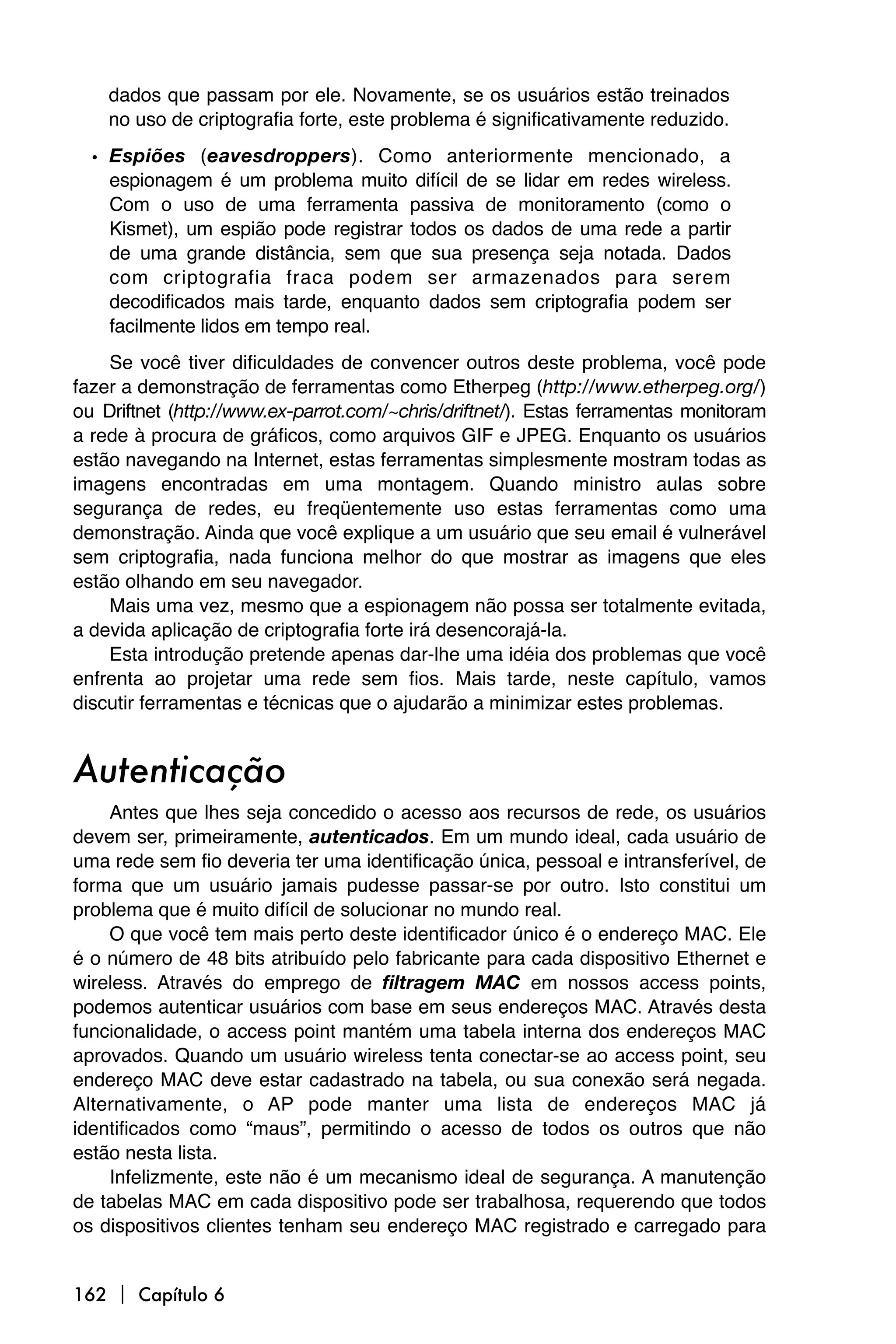 dados que passam por ele. Novamente, se os usuários estão treinados
    no uso de criptografia forte, este problema é significativamente reduzido.
  • Espiões (eavesdroppers). Como anteriormente mencionado, a
    espionagem é um problema muito difícil de se lidar em redes wireless.
    Com o uso de uma ferramenta passiva de monitoramento (como o
    Kismet), um espião pode registrar todos os dados de uma rede a partir
    de uma grande distância, sem que sua presença seja notada. Dados
    com criptografia fraca podem ser armazenados para serem
    decodificados mais tarde, enquanto dados sem criptografia podem ser
    facilmente lidos em tempo real.
    Se você tiver dificuldades de convencer outros deste problema, você pode
fazer a demonstração de ferramentas como Etherpeg (http://www.etherpeg.org/)
ou Driftnet (http://www.ex-parrot.com/~chris/driftnet/). Estas ferramentas monitoram
a rede à procura de gráficos, como arquivos GIF e JPEG. Enquanto os usuários
estão navegando na Internet, estas ferramentas simplesmente mostram todas as
imagens encontradas em uma montagem. Quando ministro aulas sobre
segurança de redes, eu freqüentemente uso estas ferramentas como uma
demonstração. Ainda que você explique a um usuário que seu email é vulnerável
sem criptografia, nada funciona melhor do que mostrar as imagens que eles
estão olhando em seu navegador.
    Mais uma vez, mesmo que a espionagem não possa ser totalmente evitada,
a devida aplicação de criptografia forte irá desencorajá-la.
    Esta introdução pretende apenas dar-lhe uma idéia dos problemas que você
enfrenta ao projetar uma rede sem fios. Mais tarde, neste capítulo, vamos
discutir ferramentas e técnicas que o ajudarão a minimizar estes problemas.


Autenticação
    Antes que lhes seja concedido o acesso aos recursos de rede, os usuários
devem ser, primeiramente, autenticados. Em um mundo ideal, cada usuário de
uma rede sem fio deveria ter uma identificação única, pessoal e intransferível, de
forma que um usuário jamais pudesse passar-se por outro. Isto constitui um
problema que é muito difícil de solucionar no mundo real.
    O que você tem mais perto deste identificador único é o endereço MAC. Ele
é o número de 48 bits atribuído pelo fabricante para cada dispositivo Ethernet e
wireless. Através do emprego de filtragem MAC em nossos access points,
podemos autenticar usuários com base em seus endereços MAC. Através desta
funcionalidade, o access point mantém uma tabela interna dos endereços MAC
aprovados. Quando um usuário wireless tenta conectar-se ao access point, seu
endereço MAC deve estar cadastrado na tabela, ou sua conexão será negada.
Alternativamente, o AP pode manter uma lista de endereços MAC já
identificados como “maus”, permitindo o acesso de todos os outros que não
estão nesta lista.
    Infelizmente, este não é um mecanismo ideal de segurança. A manutenção
de tabelas MAC em cada dispositivo pode ser trabalhosa, requerendo que todos
os dispositivos clientes tenham seu endereço MAC registrado e carregado para


162  Capítulo 6
 