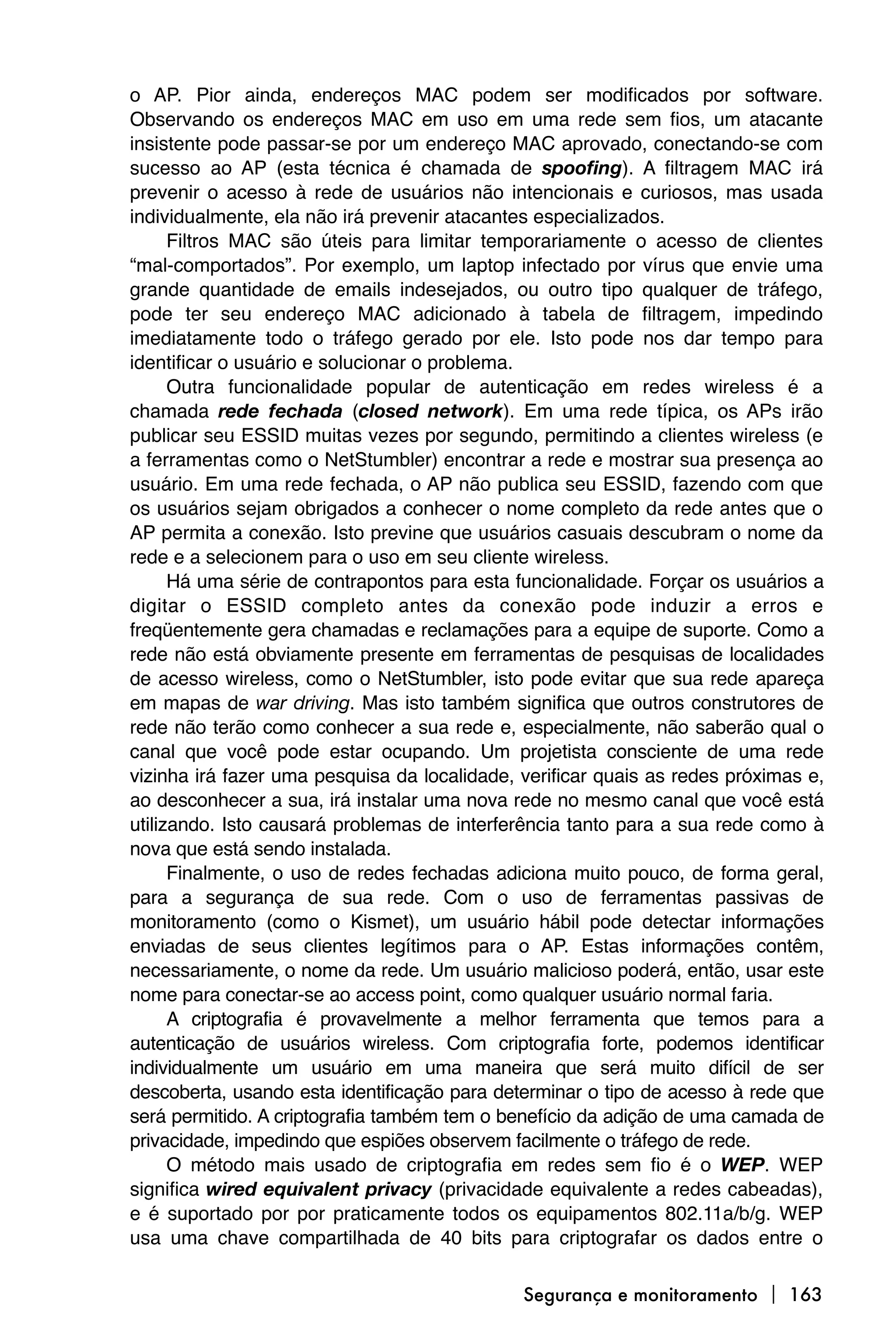 o AP. Pior ainda, endereços MAC podem ser modificados por software.
Observando os endereços MAC em uso em uma rede sem fios, um atacante
insistente pode passar-se por um endereço MAC aprovado, conectando-se com
sucesso ao AP (esta técnica é chamada de spoofing). A filtragem MAC irá
prevenir o acesso à rede de usuários não intencionais e curiosos, mas usada
individualmente, ela não irá prevenir atacantes especializados.
      Filtros MAC são úteis para limitar temporariamente o acesso de clientes
“mal-comportados”. Por exemplo, um laptop infectado por vírus que envie uma
grande quantidade de emails indesejados, ou outro tipo qualquer de tráfego,
pode ter seu endereço MAC adicionado à tabela de filtragem, impedindo
imediatamente todo o tráfego gerado por ele. Isto pode nos dar tempo para
identificar o usuário e solucionar o problema.
      Outra funcionalidade popular de autenticação em redes wireless é a
chamada rede fechada (closed network). Em uma rede típica, os APs irão
publicar seu ESSID muitas vezes por segundo, permitindo a clientes wireless (e
a ferramentas como o NetStumbler) encontrar a rede e mostrar sua presença ao
usuário. Em uma rede fechada, o AP não publica seu ESSID, fazendo com que
os usuários sejam obrigados a conhecer o nome completo da rede antes que o
AP permita a conexão. Isto previne que usuários casuais descubram o nome da
rede e a selecionem para o uso em seu cliente wireless.
      Há uma série de contrapontos para esta funcionalidade. Forçar os usuários a
digitar o ESSID completo antes da conexão pode induzir a erros e
freqüentemente gera chamadas e reclamações para a equipe de suporte. Como a
rede não está obviamente presente em ferramentas de pesquisas de localidades
de acesso wireless, como o NetStumbler, isto pode evitar que sua rede apareça
em mapas de war driving. Mas isto também significa que outros construtores de
rede não terão como conhecer a sua rede e, especialmente, não saberão qual o
canal que você pode estar ocupando. Um projetista consciente de uma rede
vizinha irá fazer uma pesquisa da localidade, verificar quais as redes próximas e,
ao desconhecer a sua, irá instalar uma nova rede no mesmo canal que você está
utilizando. Isto causará problemas de interferência tanto para a sua rede como à
nova que está sendo instalada.
      Finalmente, o uso de redes fechadas adiciona muito pouco, de forma geral,
para a segurança de sua rede. Com o uso de ferramentas passivas de
monitoramento (como o Kismet), um usuário hábil pode detectar informações
enviadas de seus clientes legítimos para o AP. Estas informações contêm,
necessariamente, o nome da rede. Um usuário malicioso poderá, então, usar este
nome para conectar-se ao access point, como qualquer usuário normal faria.
      A criptografia é provavelmente a melhor ferramenta que temos para a
autenticação de usuários wireless. Com criptografia forte, podemos identificar
individualmente um usuário em uma maneira que será muito difícil de ser
descoberta, usando esta identificação para determinar o tipo de acesso à rede que
será permitido. A criptografia também tem o benefício da adição de uma camada de
privacidade, impedindo que espiões observem facilmente o tráfego de rede.
      O método mais usado de criptografia em redes sem fio é o WEP. WEP
significa wired equivalent privacy (privacidade equivalente a redes cabeadas),
e é suportado por por praticamente todos os equipamentos 802.11a/b/g. WEP
usa uma chave compartilhada de 40 bits para criptografar os dados entre o

                                              Segurança e monitoramento  163
 