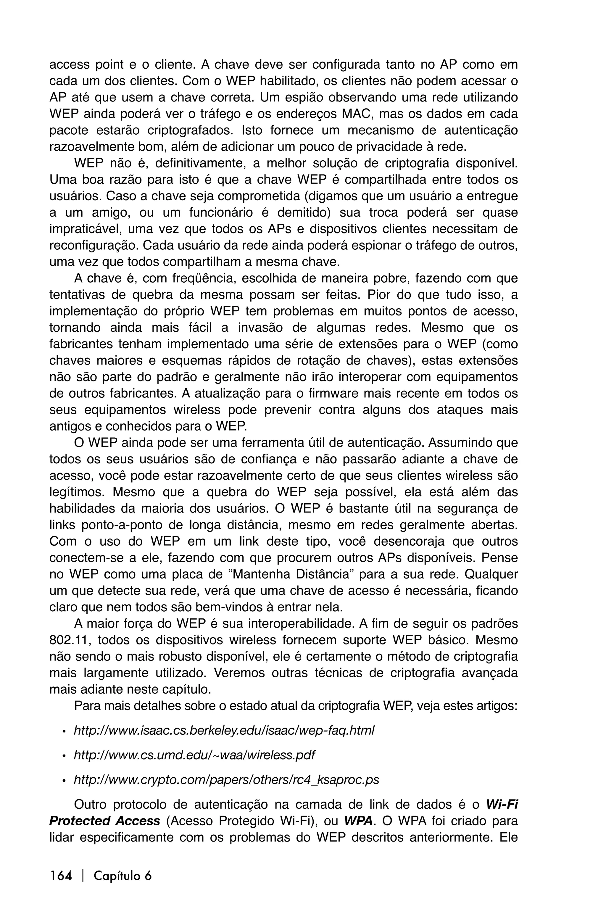 access point e o cliente. A chave deve ser configurada tanto no AP como em
cada um dos clientes. Com o WEP habilitado, os clientes não podem acessar o
AP até que usem a chave correta. Um espião observando uma rede utilizando
WEP ainda poderá ver o tráfego e os endereços MAC, mas os dados em cada
pacote estarão criptografados. Isto fornece um mecanismo de autenticação
razoavelmente bom, além de adicionar um pouco de privacidade à rede.
     WEP não é, definitivamente, a melhor solução de criptografia disponível.
Uma boa razão para isto é que a chave WEP é compartilhada entre todos os
usuários. Caso a chave seja comprometida (digamos que um usuário a entregue
a um amigo, ou um funcionário é demitido) sua troca poderá ser quase
impraticável, uma vez que todos os APs e dispositivos clientes necessitam de
reconfiguração. Cada usuário da rede ainda poderá espionar o tráfego de outros,
uma vez que todos compartilham a mesma chave.
     A chave é, com freqüência, escolhida de maneira pobre, fazendo com que
tentativas de quebra da mesma possam ser feitas. Pior do que tudo isso, a
implementação do próprio WEP tem problemas em muitos pontos de acesso,
tornando ainda mais fácil a invasão de algumas redes. Mesmo que os
fabricantes tenham implementado uma série de extensões para o WEP (como
chaves maiores e esquemas rápidos de rotação de chaves), estas extensões
não são parte do padrão e geralmente não irão interoperar com equipamentos
de outros fabricantes. A atualização para o firmware mais recente em todos os
seus equipamentos wireless pode prevenir contra alguns dos ataques mais
antigos e conhecidos para o WEP.
     O WEP ainda pode ser uma ferramenta útil de autenticação. Assumindo que
todos os seus usuários são de confiança e não passarão adiante a chave de
acesso, você pode estar razoavelmente certo de que seus clientes wireless são
legítimos. Mesmo que a quebra do WEP seja possível, ela está além das
habilidades da maioria dos usuários. O WEP é bastante útil na segurança de
links ponto-a-ponto de longa distância, mesmo em redes geralmente abertas.
Com o uso do WEP em um link deste tipo, você desencoraja que outros
conectem-se a ele, fazendo com que procurem outros APs disponíveis. Pense
no WEP como uma placa de “Mantenha Distância” para a sua rede. Qualquer
um que detecte sua rede, verá que uma chave de acesso é necessária, ficando
claro que nem todos são bem-vindos à entrar nela.
     A maior força do WEP é sua interoperabilidade. A fim de seguir os padrões
802.11, todos os dispositivos wireless fornecem suporte WEP básico. Mesmo
não sendo o mais robusto disponível, ele é certamente o método de criptografia
mais largamente utilizado. Veremos outras técnicas de criptografia avançada
mais adiante neste capítulo.
     Para mais detalhes sobre o estado atual da criptografia WEP, veja estes artigos:
  • http://www.isaac.cs.berkeley.edu/isaac/wep-faq.html
  • http://www.cs.umd.edu/~waa/wireless.pdf
  • http://www.crypto.com/papers/others/rc4_ksaproc.ps
     Outro protocolo de autenticação na camada de link de dados é o Wi-Fi
Protected Access (Acesso Protegido Wi-Fi), ou WPA. O WPA foi criado para
lidar especificamente com os problemas do WEP descritos anteriormente. Ele

164  Capítulo 6
 