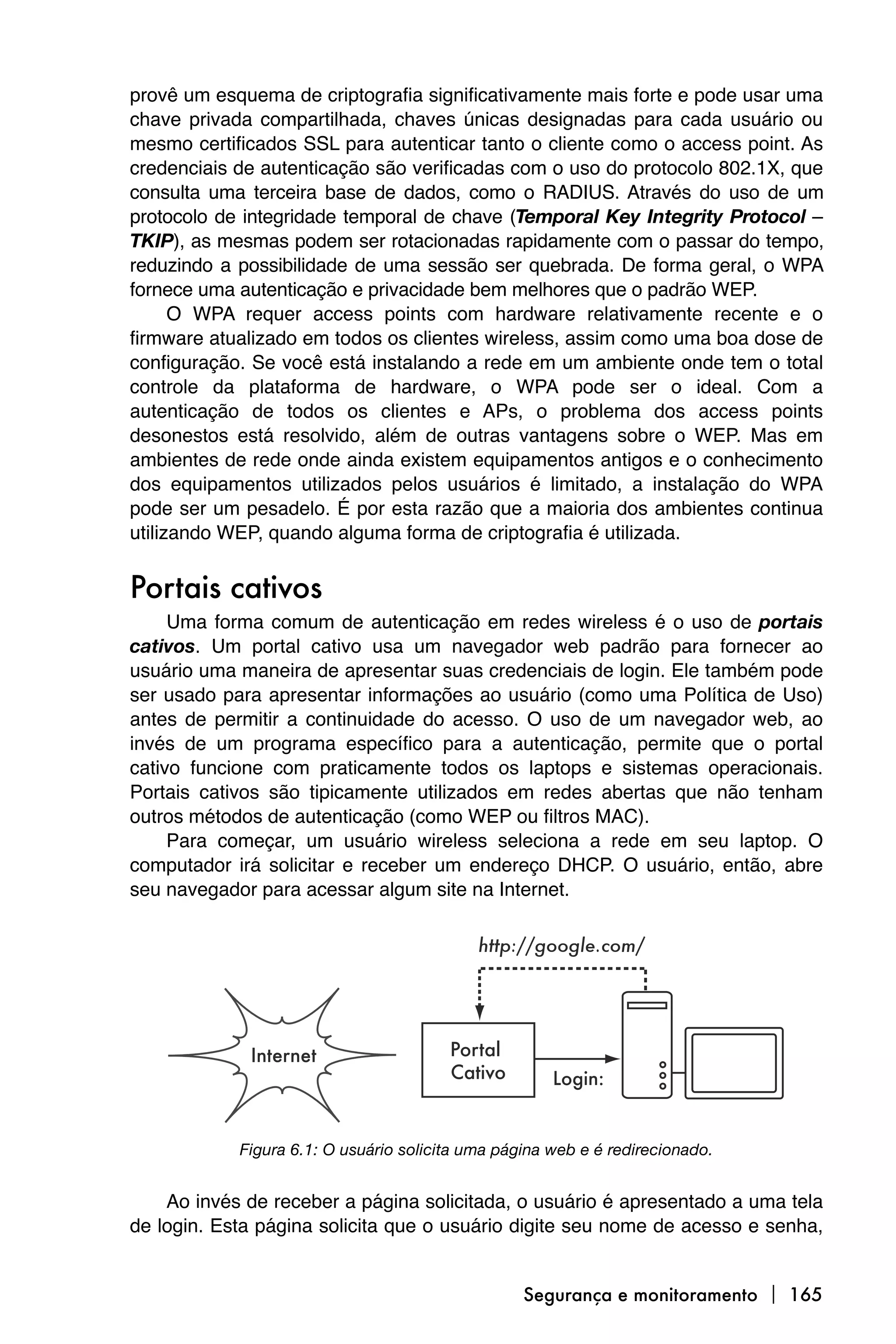 provê um esquema de criptografia significativamente mais forte e pode usar uma
chave privada compartilhada, chaves únicas designadas para cada usuário ou
mesmo certificados SSL para autenticar tanto o cliente como o access point. As
credenciais de autenticação são verificadas com o uso do protocolo 802.1X, que
consulta uma terceira base de dados, como o RADIUS. Através do uso de um
protocolo de integridade temporal de chave (Temporal Key Integrity Protocol –
TKIP), as mesmas podem ser rotacionadas rapidamente com o passar do tempo,
reduzindo a possibilidade de uma sessão ser quebrada. De forma geral, o WPA
fornece uma autenticação e privacidade bem melhores que o padrão WEP.
      O WPA requer access points com hardware relativamente recente e o
firmware atualizado em todos os clientes wireless, assim como uma boa dose de
configuração. Se você está instalando a rede em um ambiente onde tem o total
controle da plataforma de hardware, o WPA pode ser o ideal. Com a
autenticação de todos os clientes e APs, o problema dos access points
desonestos está resolvido, além de outras vantagens sobre o WEP. Mas em
ambientes de rede onde ainda existem equipamentos antigos e o conhecimento
dos equipamentos utilizados pelos usuários é limitado, a instalação do WPA
pode ser um pesadelo. É por esta razão que a maioria dos ambientes continua
utilizando WEP, quando alguma forma de criptografia é utilizada.


Portais cativos
     Uma forma comum de autenticação em redes wireless é o uso de portais
cativos. Um portal cativo usa um navegador web padrão para fornecer ao
usuário uma maneira de apresentar suas credenciais de login. Ele também pode
ser usado para apresentar informações ao usuário (como uma Política de Uso)
antes de permitir a continuidade do acesso. O uso de um navegador web, ao
invés de um programa específico para a autenticação, permite que o portal
cativo funcione com praticamente todos os laptops e sistemas operacionais.
Portais cativos são tipicamente utilizados em redes abertas que não tenham
outros métodos de autenticação (como WEP ou filtros MAC).
     Para começar, um usuário wireless seleciona a rede em seu laptop. O
computador irá solicitar e receber um endereço DHCP. O usuário, então, abre
seu navegador para acessar algum site na Internet.




            Figura 6.1: O usuário solicita uma página web e é redirecionado.


    Ao invés de receber a página solicitada, o usuário é apresentado a uma tela
de login. Esta página solicita que o usuário digite seu nome de acesso e senha,


                                                  Segurança e monitoramento  165
 