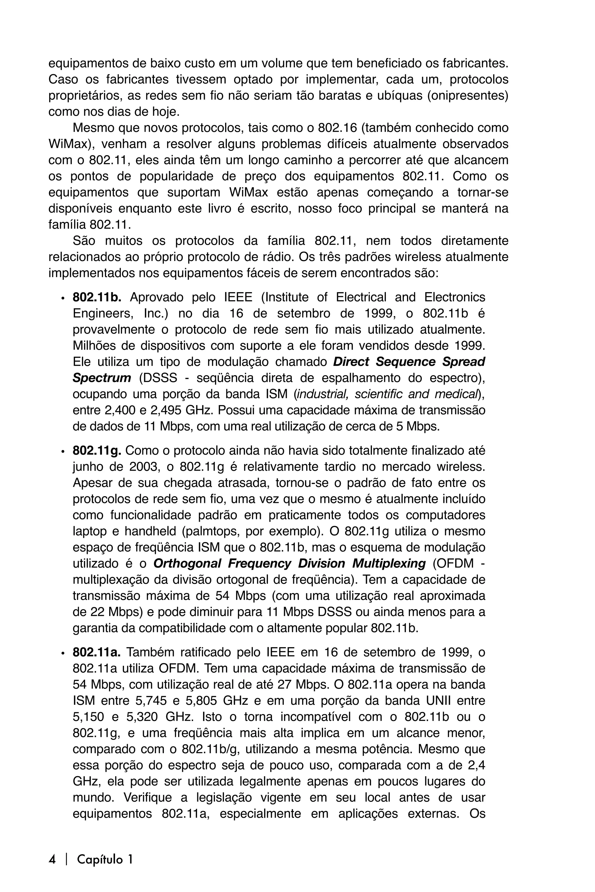 equipamentos de baixo custo em um volume que tem beneficiado os fabricantes.
Caso os fabricantes tivessem optado por implementar, cada um, protocolos
proprietários, as redes sem fio não seriam tão baratas e ubíquas (onipresentes)
como nos dias de hoje.
    Mesmo que novos protocolos, tais como o 802.16 (também conhecido como
WiMax), venham a resolver alguns problemas difíceis atualmente observados
com o 802.11, eles ainda têm um longo caminho a percorrer até que alcancem
os pontos de popularidade de preço dos equipamentos 802.11. Como os
equipamentos que suportam WiMax estão apenas começando a tornar-se
disponíveis enquanto este livro é escrito, nosso foco principal se manterá na
família 802.11.
    São muitos os protocolos da família 802.11, nem todos diretamente
relacionados ao próprio protocolo de rádio. Os três padrões wireless atualmente
implementados nos equipamentos fáceis de serem encontrados são:
  • 802.11b. Aprovado pelo IEEE (Institute of Electrical and Electronics
    Engineers, Inc.) no dia 16 de setembro de 1999, o 802.11b é
    provavelmente o protocolo de rede sem fio mais utilizado atualmente.
    Milhões de dispositivos com suporte a ele foram vendidos desde 1999.
    Ele utiliza um tipo de modulação chamado Direct Sequence Spread
    Spectrum (DSSS - seqüência direta de espalhamento do espectro),
    ocupando uma porção da banda ISM (industrial, scientific and medical),
    entre 2,400 e 2,495 GHz. Possui uma capacidade máxima de transmissão
    de dados de 11 Mbps, com uma real utilização de cerca de 5 Mbps.
  • 802.11g. Como o protocolo ainda não havia sido totalmente finalizado até
    junho de 2003, o 802.11g é relativamente tardio no mercado wireless.
    Apesar de sua chegada atrasada, tornou-se o padrão de fato entre os
    protocolos de rede sem fio, uma vez que o mesmo é atualmente incluído
    como funcionalidade padrão em praticamente todos os computadores
    laptop e handheld (palmtops, por exemplo). O 802.11g utiliza o mesmo
    espaço de freqüência ISM que o 802.11b, mas o esquema de modulação
    utilizado é o Orthogonal Frequency Division Multiplexing (OFDM -
    multiplexação da divisão ortogonal de freqüência). Tem a capacidade de
    transmissão máxima de 54 Mbps (com uma utilização real aproximada
    de 22 Mbps) e pode diminuir para 11 Mbps DSSS ou ainda menos para a
    garantia da compatibilidade com o altamente popular 802.11b.
  • 802.11a. Também ratificado pelo IEEE em 16 de setembro de 1999, o
    802.11a utiliza OFDM. Tem uma capacidade máxima de transmissão de
    54 Mbps, com utilização real de até 27 Mbps. O 802.11a opera na banda
    ISM entre 5,745 e 5,805 GHz e em uma porção da banda UNII entre
    5,150 e 5,320 GHz. Isto o torna incompatível com o 802.11b ou o
    802.11g, e uma freqüência mais alta implica em um alcance menor,
    comparado com o 802.11b/g, utilizando a mesma potência. Mesmo que
    essa porção do espectro seja de pouco uso, comparada com a de 2,4
    GHz, ela pode ser utilizada legalmente apenas em poucos lugares do
    mundo. Verifique a legislação vigente em seu local antes de usar
    equipamentos 802.11a, especialmente em aplicações externas. Os


4  Capítulo 1
 