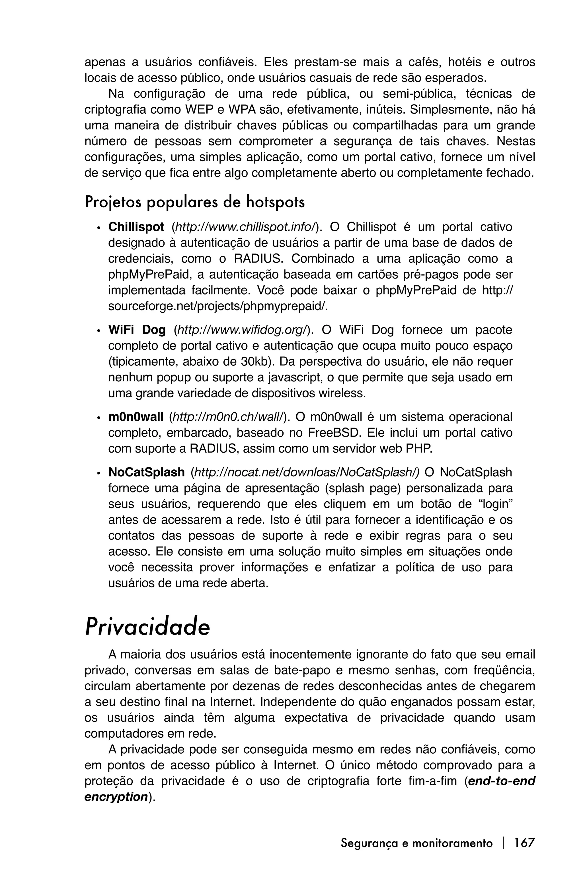 apenas a usuários confiáveis. Eles prestam-se mais a cafés, hotéis e outros
locais de acesso público, onde usuários casuais de rede são esperados.
     Na configuração de uma rede pública, ou semi-pública, técnicas de
criptografia como WEP e WPA são, efetivamente, inúteis. Simplesmente, não há
uma maneira de distribuir chaves públicas ou compartilhadas para um grande
número de pessoas sem comprometer a segurança de tais chaves. Nestas
configurações, uma simples aplicação, como um portal cativo, fornece um nível
de serviço que fica entre algo completamente aberto ou completamente fechado.

Projetos populares de hotspots
  • Chillispot (http://www.chillispot.info/). O Chillispot é um portal cativo
    designado à autenticação de usuários a partir de uma base de dados de
    credenciais, como o RADIUS. Combinado a uma aplicação como a
    phpMyPrePaid, a autenticação baseada em cartões pré-pagos pode ser
    implementada facilmente. Você pode baixar o phpMyPrePaid de http://
    sourceforge.net/projects/phpmyprepaid/.
  • WiFi Dog (http://www.wifidog.org/). O WiFi Dog fornece um pacote
    completo de portal cativo e autenticação que ocupa muito pouco espaço
    (tipicamente, abaixo de 30kb). Da perspectiva do usuário, ele não requer
    nenhum popup ou suporte a javascript, o que permite que seja usado em
    uma grande variedade de dispositivos wireless.
  • m0n0wall (http://m0n0.ch/wall/). O m0n0wall é um sistema operacional
    completo, embarcado, baseado no FreeBSD. Ele inclui um portal cativo
    com suporte a RADIUS, assim como um servidor web PHP.
  • NoCatSplash (http://nocat.net/downloas/NoCatSplash/) O NoCatSplash
    fornece uma página de apresentação (splash page) personalizada para
    seus usuários, requerendo que eles cliquem em um botão de “login”
    antes de acessarem a rede. Isto é útil para fornecer a identificação e os
    contatos das pessoas de suporte à rede e exibir regras para o seu
    acesso. Ele consiste em uma solução muito simples em situações onde
    você necessita prover informações e enfatizar a política de uso para
    usuários de uma rede aberta.


Privacidade
     A maioria dos usuários está inocentemente ignorante do fato que seu email
privado, conversas em salas de bate-papo e mesmo senhas, com freqüência,
circulam abertamente por dezenas de redes desconhecidas antes de chegarem
a seu destino final na Internet. Independente do quão enganados possam estar,
os usuários ainda têm alguma expectativa de privacidade quando usam
computadores em rede.
     A privacidade pode ser conseguida mesmo em redes não confiáveis, como
em pontos de acesso público à Internet. O único método comprovado para a
proteção da privacidade é o uso de criptografia forte fim-a-fim (end-to-end
encryption).


                                             Segurança e monitoramento  167
 