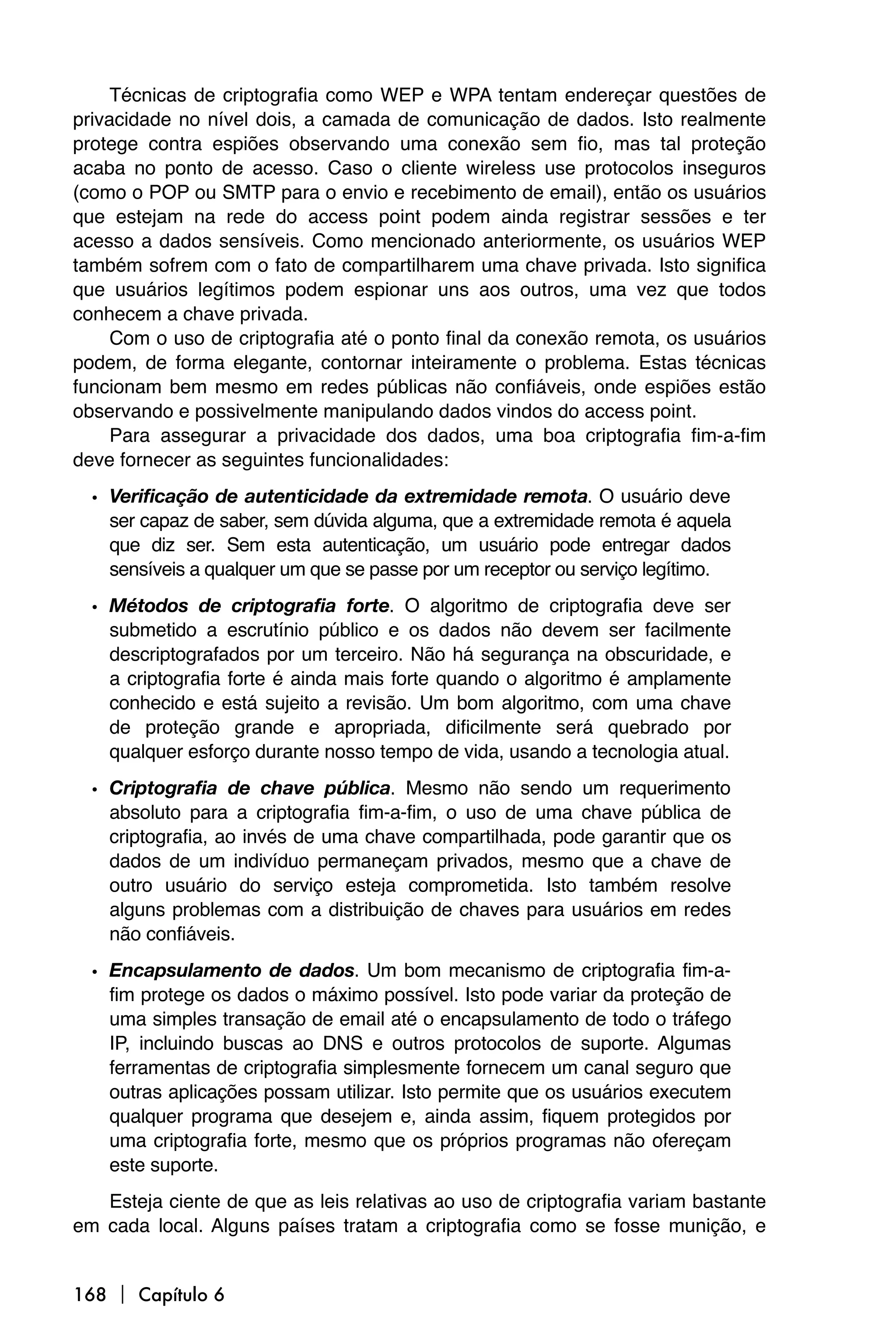 Técnicas de criptografia como WEP e WPA tentam endereçar questões de
privacidade no nível dois, a camada de comunicação de dados. Isto realmente
protege contra espiões observando uma conexão sem fio, mas tal proteção
acaba no ponto de acesso. Caso o cliente wireless use protocolos inseguros
(como o POP ou SMTP para o envio e recebimento de email), então os usuários
que estejam na rede do access point podem ainda registrar sessões e ter
acesso a dados sensíveis. Como mencionado anteriormente, os usuários WEP
também sofrem com o fato de compartilharem uma chave privada. Isto significa
que usuários legítimos podem espionar uns aos outros, uma vez que todos
conhecem a chave privada.
     Com o uso de criptografia até o ponto final da conexão remota, os usuários
podem, de forma elegante, contornar inteiramente o problema. Estas técnicas
funcionam bem mesmo em redes públicas não confiáveis, onde espiões estão
observando e possivelmente manipulando dados vindos do access point.
     Para assegurar a privacidade dos dados, uma boa criptografia fim-a-fim
deve fornecer as seguintes funcionalidades:
  • Verificação de autenticidade da extremidade remota. O usuário deve
    ser capaz de saber, sem dúvida alguma, que a extremidade remota é aquela
    que diz ser. Sem esta autenticação, um usuário pode entregar dados
    sensíveis a qualquer um que se passe por um receptor ou serviço legítimo.
  • Métodos de criptografia forte. O algoritmo de criptografia deve ser
    submetido a escrutínio público e os dados não devem ser facilmente
    descriptografados por um terceiro. Não há segurança na obscuridade, e
    a criptografia forte é ainda mais forte quando o algoritmo é amplamente
    conhecido e está sujeito a revisão. Um bom algoritmo, com uma chave
    de proteção grande e apropriada, dificilmente será quebrado por
    qualquer esforço durante nosso tempo de vida, usando a tecnologia atual.
  • Criptografia de chave pública. Mesmo não sendo um requerimento
    absoluto para a criptografia fim-a-fim, o uso de uma chave pública de
    criptografia, ao invés de uma chave compartilhada, pode garantir que os
    dados de um indivíduo permaneçam privados, mesmo que a chave de
    outro usuário do serviço esteja comprometida. Isto também resolve
    alguns problemas com a distribuição de chaves para usuários em redes
    não confiáveis.
  • Encapsulamento de dados. Um bom mecanismo de criptografia fim-a-
    fim protege os dados o máximo possível. Isto pode variar da proteção de
    uma simples transação de email até o encapsulamento de todo o tráfego
    IP, incluindo buscas ao DNS e outros protocolos de suporte. Algumas
    ferramentas de criptografia simplesmente fornecem um canal seguro que
    outras aplicações possam utilizar. Isto permite que os usuários executem
    qualquer programa que desejem e, ainda assim, fiquem protegidos por
    uma criptografia forte, mesmo que os próprios programas não ofereçam
    este suporte.
   Esteja ciente de que as leis relativas ao uso de criptografia variam bastante
em cada local. Alguns países tratam a criptografia como se fosse munição, e


168  Capítulo 6
 