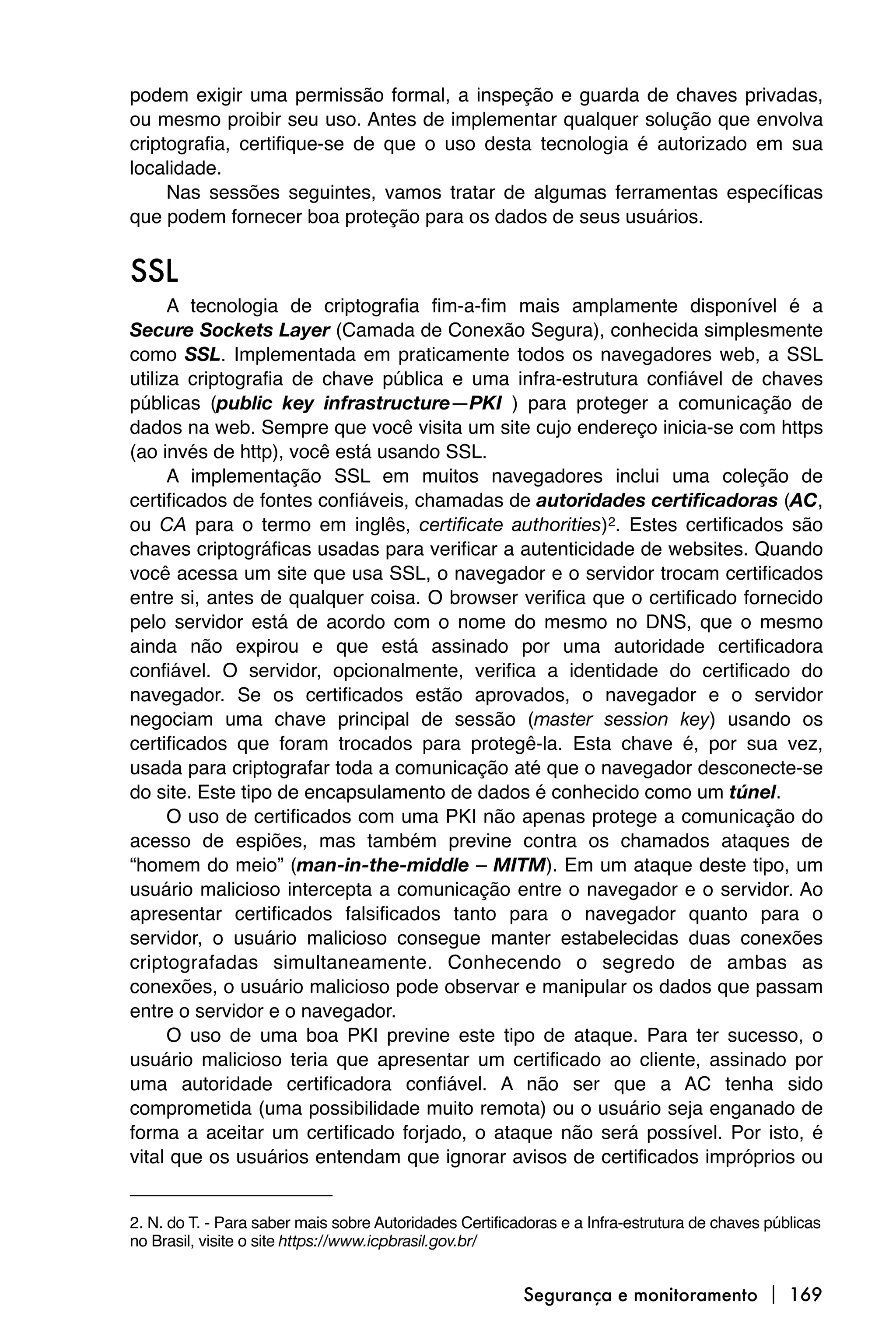 podem exigir uma permissão formal, a inspeção e guarda de chaves privadas,
ou mesmo proibir seu uso. Antes de implementar qualquer solução que envolva
criptografia, certifique-se de que o uso desta tecnologia é autorizado em sua
localidade.
     Nas sessões seguintes, vamos tratar de algumas ferramentas específicas
que podem fornecer boa proteção para os dados de seus usuários.


SSL
      A tecnologia de criptografia fim-a-fim mais amplamente disponível é a
Secure Sockets Layer (Camada de Conexão Segura), conhecida simplesmente
como SSL. Implementada em praticamente todos os navegadores web, a SSL
utiliza criptografia de chave pública e uma infra-estrutura confiável de chaves
públicas (public key infrastructure—PKI ) para proteger a comunicação de
dados na web. Sempre que você visita um site cujo endereço inicia-se com https
(ao invés de http), você está usando SSL.
      A implementação SSL em muitos navegadores inclui uma coleção de
certificados de fontes confiáveis, chamadas de autoridades certificadoras (AC,
ou CA para o termo em inglês, certificate authorities)2. Estes certificados são
chaves criptográficas usadas para verificar a autenticidade de websites. Quando
você acessa um site que usa SSL, o navegador e o servidor trocam certificados
entre si, antes de qualquer coisa. O browser verifica que o certificado fornecido
pelo servidor está de acordo com o nome do mesmo no DNS, que o mesmo
ainda não expirou e que está assinado por uma autoridade certificadora
confiável. O servidor, opcionalmente, verifica a identidade do certificado do
navegador. Se os certificados estão aprovados, o navegador e o servidor
negociam uma chave principal de sessão (master session key) usando os
certificados que foram trocados para protegê-la. Esta chave é, por sua vez,
usada para criptografar toda a comunicação até que o navegador desconecte-se
do site. Este tipo de encapsulamento de dados é conhecido como um túnel.
      O uso de certificados com uma PKI não apenas protege a comunicação do
acesso de espiões, mas também previne contra os chamados ataques de
“homem do meio” (man-in-the-middle – MITM). Em um ataque deste tipo, um
usuário malicioso intercepta a comunicação entre o navegador e o servidor. Ao
apresentar certificados falsificados tanto para o navegador quanto para o
servidor, o usuário malicioso consegue manter estabelecidas duas conexões
criptografadas simultaneamente. Conhecendo o segredo de ambas as
conexões, o usuário malicioso pode observar e manipular os dados que passam
entre o servidor e o navegador.
      O uso de uma boa PKI previne este tipo de ataque. Para ter sucesso, o
usuário malicioso teria que apresentar um certificado ao cliente, assinado por
uma autoridade certificadora confiável. A não ser que a AC tenha sido
comprometida (uma possibilidade muito remota) ou o usuário seja enganado de
forma a aceitar um certificado forjado, o ataque não será possível. Por isto, é
vital que os usuários entendam que ignorar avisos de certificados impróprios ou


2. N. do T. - Para saber mais sobre Autoridades Certificadoras e a Infra-estrutura de chaves públicas
no Brasil, visite o site https://www.icpbrasil.gov.br/


                                                         Segurança e monitoramento  169
 