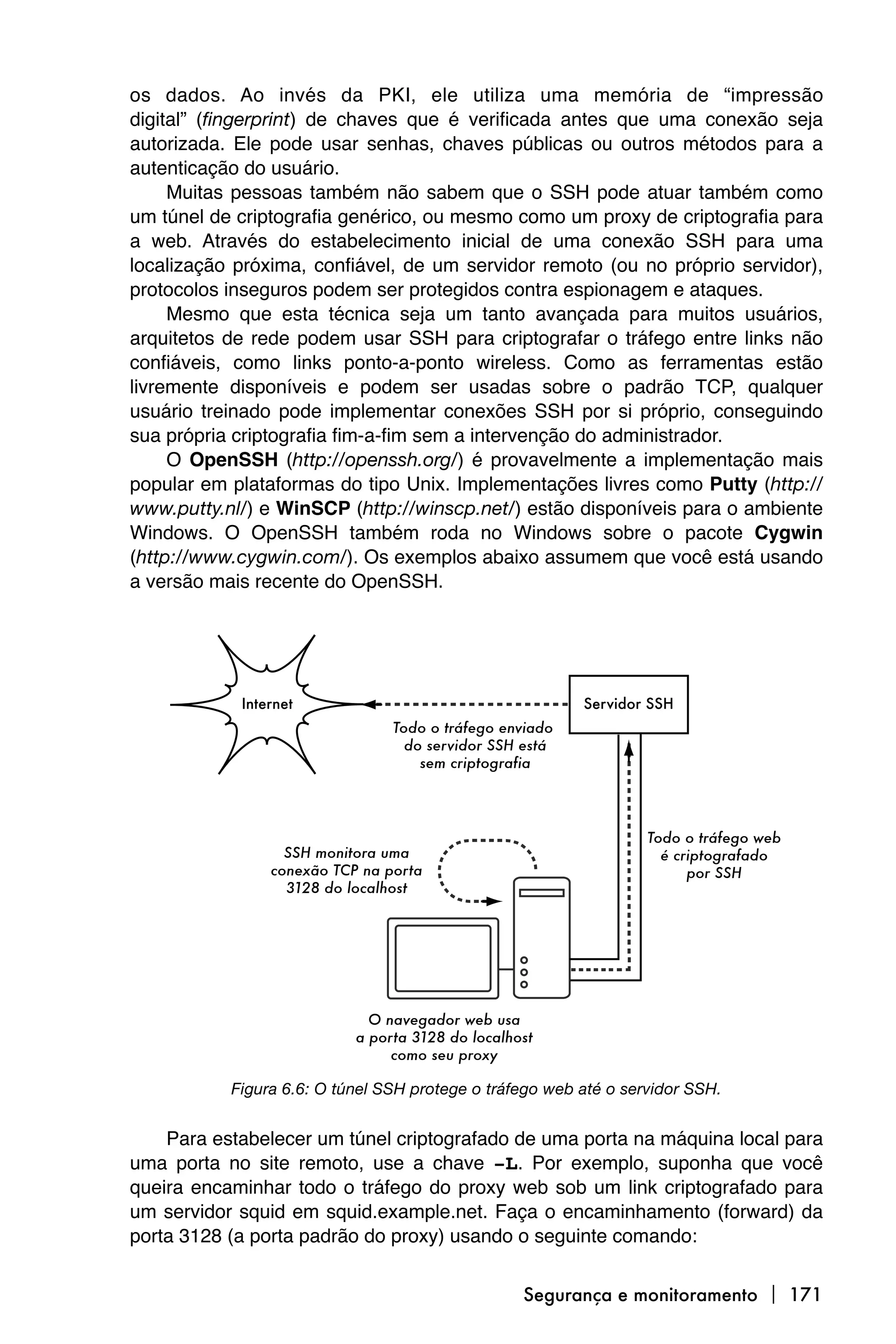 os dados. Ao invés da PKI, ele utiliza uma memória de “impressão
digital” (fingerprint) de chaves que é verificada antes que uma conexão seja
autorizada. Ele pode usar senhas, chaves públicas ou outros métodos para a
autenticação do usuário.
     Muitas pessoas também não sabem que o SSH pode atuar também como
um túnel de criptografia genérico, ou mesmo como um proxy de criptografia para
a web. Através do estabelecimento inicial de uma conexão SSH para uma
localização próxima, confiável, de um servidor remoto (ou no próprio servidor),
protocolos inseguros podem ser protegidos contra espionagem e ataques.
     Mesmo que esta técnica seja um tanto avançada para muitos usuários,
arquitetos de rede podem usar SSH para criptografar o tráfego entre links não
confiáveis, como links ponto-a-ponto wireless. Como as ferramentas estão
livremente disponíveis e podem ser usadas sobre o padrão TCP, qualquer
usuário treinado pode implementar conexões SSH por si próprio, conseguindo
sua própria criptografia fim-a-fim sem a intervenção do administrador.
     O OpenSSH (http://openssh.org/) é provavelmente a implementação mais
popular em plataformas do tipo Unix. Implementações livres como Putty (http://
www.putty.nl/) e WinSCP (http://winscp.net/) estão disponíveis para o ambiente
Windows. O OpenSSH também roda no Windows sobre o pacote Cygwin
(http://www.cygwin.com/). Os exemplos abaixo assumem que você está usando
a versão mais recente do OpenSSH.




           Figura 6.6: O túnel SSH protege o tráfego web até o servidor SSH.


    Para estabelecer um túnel criptografado de uma porta na máquina local para
uma porta no site remoto, use a chave -L. Por exemplo, suponha que você
queira encaminhar todo o tráfego do proxy web sob um link criptografado para
um servidor squid em squid.example.net. Faça o encaminhamento (forward) da
porta 3128 (a porta padrão do proxy) usando o seguinte comando:


                                                 Segurança e monitoramento  171
 