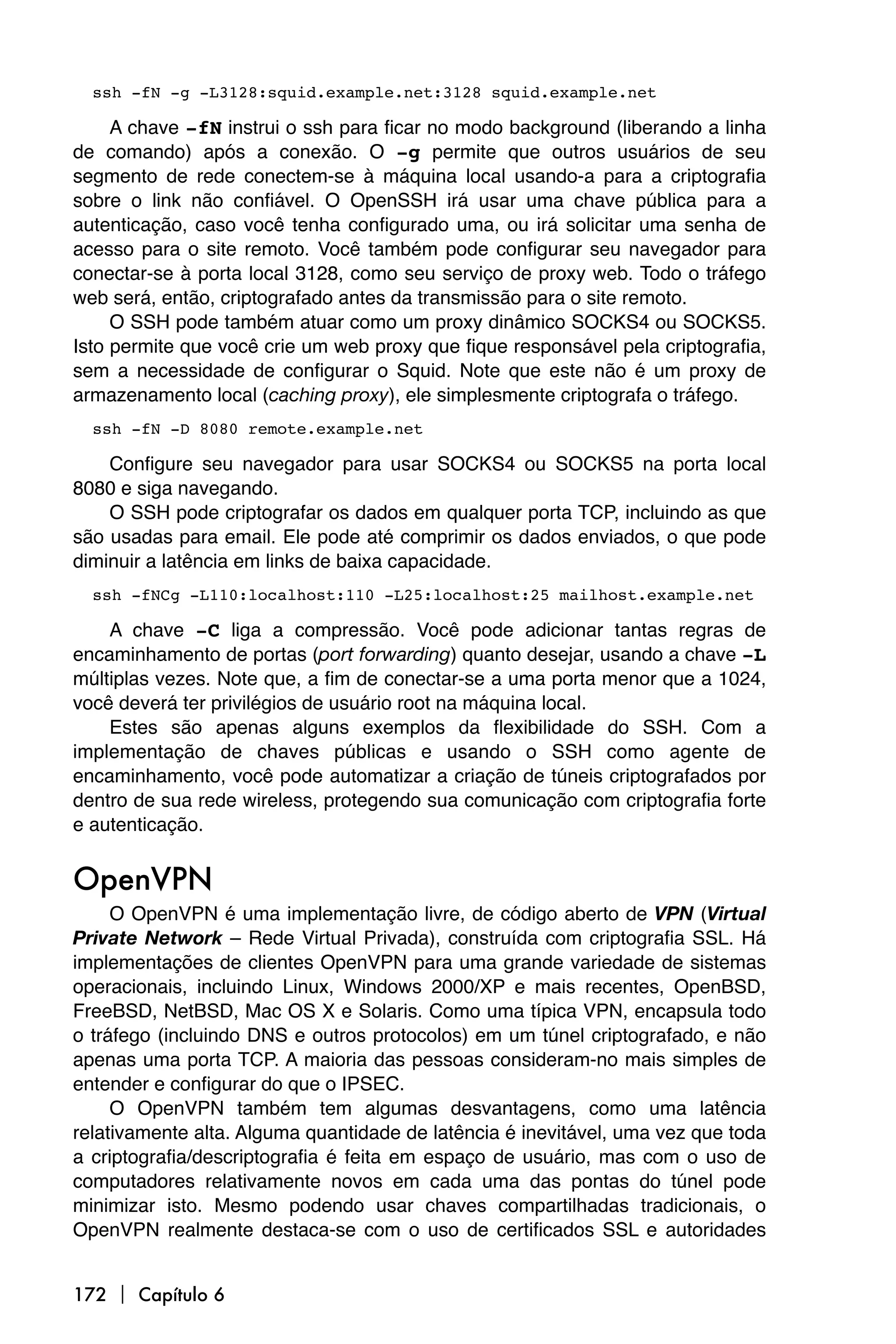 ssh -fN -g -L3128:squid.example.net:3128 squid.example.net

     A chave -fN instrui o ssh para ficar no modo background (liberando a linha
de comando) após a conexão. O -g permite que outros usuários de seu
segmento de rede conectem-se à máquina local usando-a para a criptografia
sobre o link não confiável. O OpenSSH irá usar uma chave pública para a
autenticação, caso você tenha configurado uma, ou irá solicitar uma senha de
acesso para o site remoto. Você também pode configurar seu navegador para
conectar-se à porta local 3128, como seu serviço de proxy web. Todo o tráfego
web será, então, criptografado antes da transmissão para o site remoto.
     O SSH pode também atuar como um proxy dinâmico SOCKS4 ou SOCKS5.
Isto permite que você crie um web proxy que fique responsável pela criptografia,
sem a necessidade de configurar o Squid. Note que este não é um proxy de
armazenamento local (caching proxy), ele simplesmente criptografa o tráfego.
  ssh -fN -D 8080 remote.example.net

    Configure seu navegador para usar SOCKS4 ou SOCKS5 na porta local
8080 e siga navegando.
    O SSH pode criptografar os dados em qualquer porta TCP, incluindo as que
são usadas para email. Ele pode até comprimir os dados enviados, o que pode
diminuir a latência em links de baixa capacidade.
  ssh -fNCg -L110:localhost:110 -L25:localhost:25 mailhost.example.net

    A chave -C liga a compressão. Você pode adicionar tantas regras de
encaminhamento de portas (port forwarding) quanto desejar, usando a chave -L
múltiplas vezes. Note que, a fim de conectar-se a uma porta menor que a 1024,
você deverá ter privilégios de usuário root na máquina local.
    Estes são apenas alguns exemplos da flexibilidade do SSH. Com a
implementação de chaves públicas e usando o SSH como agente de
encaminhamento, você pode automatizar a criação de túneis criptografados por
dentro de sua rede wireless, protegendo sua comunicação com criptografia forte
e autenticação.


OpenVPN
     O OpenVPN é uma implementação livre, de código aberto de VPN (Virtual
Private Network – Rede Virtual Privada), construída com criptografia SSL. Há
implementações de clientes OpenVPN para uma grande variedade de sistemas
operacionais, incluindo Linux, Windows 2000/XP e mais recentes, OpenBSD,
FreeBSD, NetBSD, Mac OS X e Solaris. Como uma típica VPN, encapsula todo
o tráfego (incluindo DNS e outros protocolos) em um túnel criptografado, e não
apenas uma porta TCP. A maioria das pessoas consideram-no mais simples de
entender e configurar do que o IPSEC.
     O OpenVPN também tem algumas desvantagens, como uma latência
relativamente alta. Alguma quantidade de latência é inevitável, uma vez que toda
a criptografia/descriptografia é feita em espaço de usuário, mas com o uso de
computadores relativamente novos em cada uma das pontas do túnel pode
minimizar isto. Mesmo podendo usar chaves compartilhadas tradicionais, o
OpenVPN realmente destaca-se com o uso de certificados SSL e autoridades


172  Capítulo 6
 