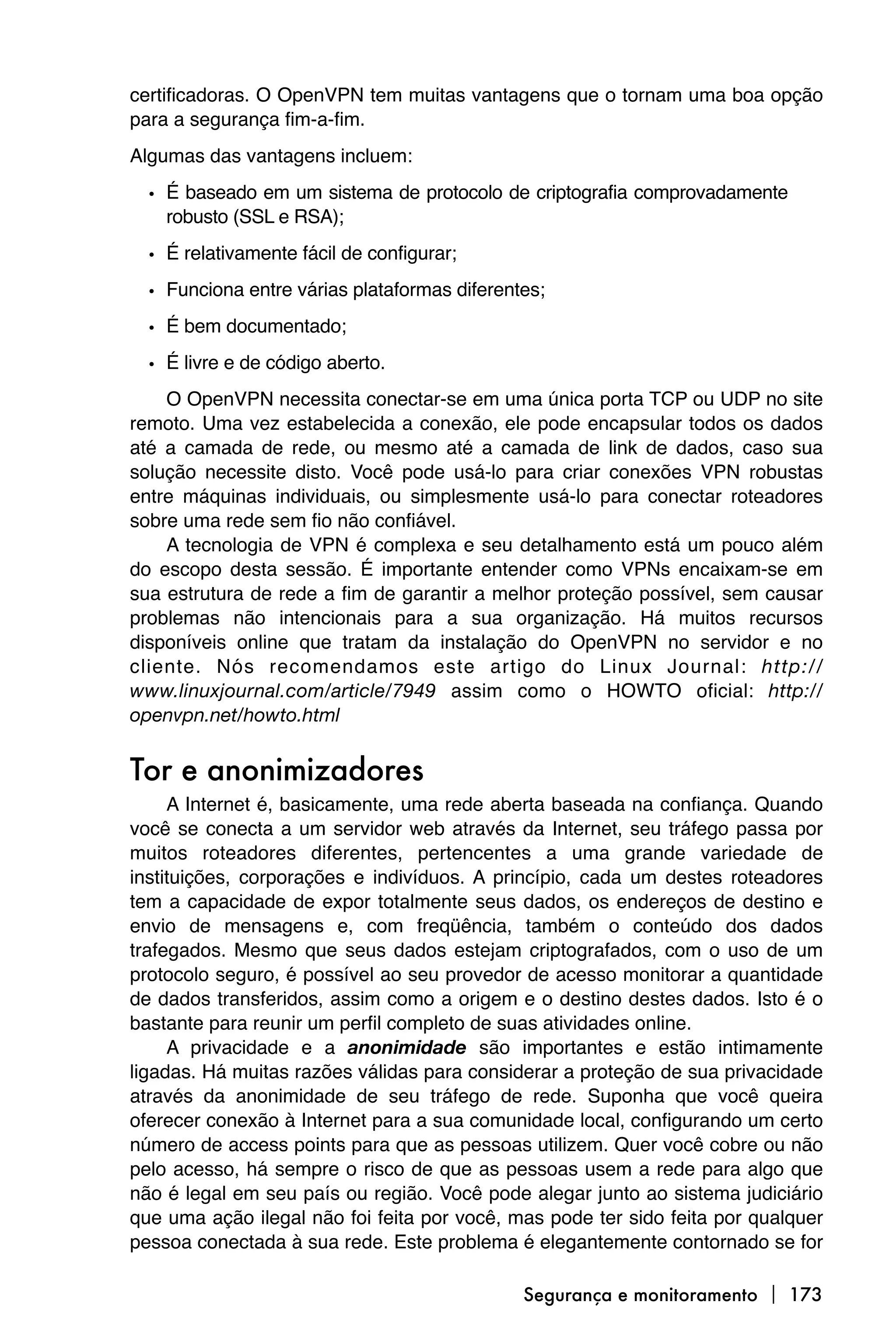 certificadoras. O OpenVPN tem muitas vantagens que o tornam uma boa opção
para a segurança fim-a-fim.
Algumas das vantagens incluem:

  • É baseado em um sistema de protocolo de criptografia comprovadamente
    robusto (SSL e RSA);

  • É relativamente fácil de configurar;
  • Funciona entre várias plataformas diferentes;
  • É bem documentado;
  • É livre e de código aberto.
    O OpenVPN necessita conectar-se em uma única porta TCP ou UDP no site
remoto. Uma vez estabelecida a conexão, ele pode encapsular todos os dados
até a camada de rede, ou mesmo até a camada de link de dados, caso sua
solução necessite disto. Você pode usá-lo para criar conexões VPN robustas
entre máquinas individuais, ou simplesmente usá-lo para conectar roteadores
sobre uma rede sem fio não confiável.
    A tecnologia de VPN é complexa e seu detalhamento está um pouco além
do escopo desta sessão. É importante entender como VPNs encaixam-se em
sua estrutura de rede a fim de garantir a melhor proteção possível, sem causar
problemas não intencionais para a sua organização. Há muitos recursos
disponíveis online que tratam da instalação do OpenVPN no servidor e no
cliente. Nós recomendamos este artigo do Linux Journal: http://
www.linuxjournal.com/article/7949 assim como o HOWTO oficial: http://
openvpn.net/howto.html


Tor e anonimizadores
     A Internet é, basicamente, uma rede aberta baseada na confiança. Quando
você se conecta a um servidor web através da Internet, seu tráfego passa por
muitos roteadores diferentes, pertencentes a uma grande variedade de
instituições, corporações e indivíduos. A princípio, cada um destes roteadores
tem a capacidade de expor totalmente seus dados, os endereços de destino e
envio de mensagens e, com freqüência, também o conteúdo dos dados
trafegados. Mesmo que seus dados estejam criptografados, com o uso de um
protocolo seguro, é possível ao seu provedor de acesso monitorar a quantidade
de dados transferidos, assim como a origem e o destino destes dados. Isto é o
bastante para reunir um perfil completo de suas atividades online.
     A privacidade e a anonimidade são importantes e estão intimamente
ligadas. Há muitas razões válidas para considerar a proteção de sua privacidade
através da anonimidade de seu tráfego de rede. Suponha que você queira
oferecer conexão à Internet para a sua comunidade local, configurando um certo
número de access points para que as pessoas utilizem. Quer você cobre ou não
pelo acesso, há sempre o risco de que as pessoas usem a rede para algo que
não é legal em seu país ou região. Você pode alegar junto ao sistema judiciário
que uma ação ilegal não foi feita por você, mas pode ter sido feita por qualquer
pessoa conectada à sua rede. Este problema é elegantemente contornado se for

                                              Segurança e monitoramento  173
 
