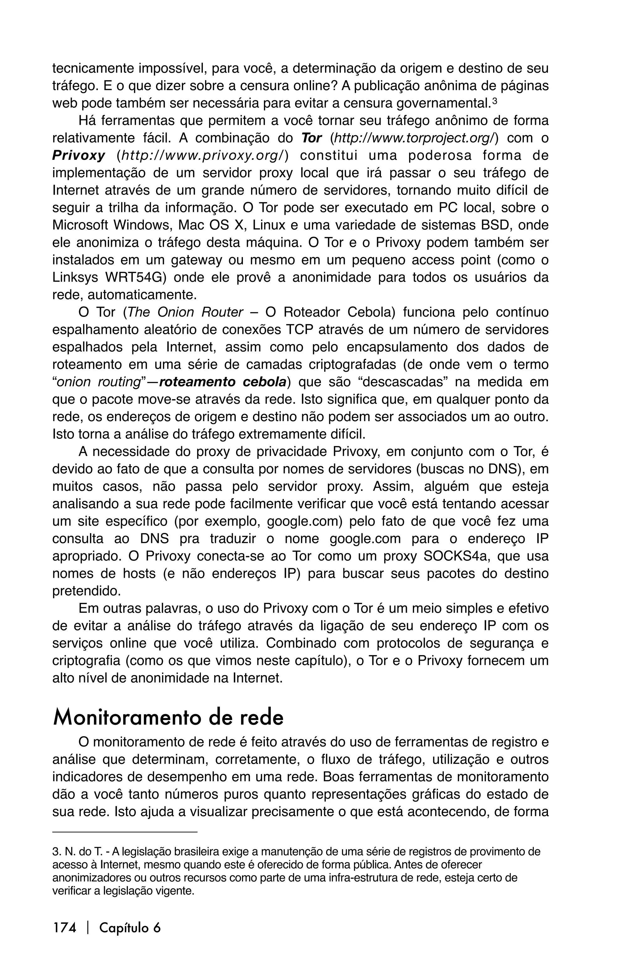 tecnicamente impossível, para você, a determinação da origem e destino de seu
tráfego. E o que dizer sobre a censura online? A publicação anônima de páginas
web pode também ser necessária para evitar a censura governamental. 3
     Há ferramentas que permitem a você tornar seu tráfego anônimo de forma
relativamente fácil. A combinação do Tor (http://www.torproject.org/) com o
Privoxy (http://www.privoxy.org/) constitui uma poderosa forma de
implementação de um servidor proxy local que irá passar o seu tráfego de
Internet através de um grande número de servidores, tornando muito difícil de
seguir a trilha da informação. O Tor pode ser executado em PC local, sobre o
Microsoft Windows, Mac OS X, Linux e uma variedade de sistemas BSD, onde
ele anonimiza o tráfego desta máquina. O Tor e o Privoxy podem também ser
instalados em um gateway ou mesmo em um pequeno access point (como o
Linksys WRT54G) onde ele provê a anonimidade para todos os usuários da
rede, automaticamente.
     O Tor (The Onion Router – O Roteador Cebola) funciona pelo contínuo
espalhamento aleatório de conexões TCP através de um número de servidores
espalhados pela Internet, assim como pelo encapsulamento dos dados de
roteamento em uma série de camadas criptografadas (de onde vem o termo
“onion routing”—roteamento cebola) que são “descascadas” na medida em
que o pacote move-se através da rede. Isto significa que, em qualquer ponto da
rede, os endereços de origem e destino não podem ser associados um ao outro.
Isto torna a análise do tráfego extremamente difícil.
     A necessidade do proxy de privacidade Privoxy, em conjunto com o Tor, é
devido ao fato de que a consulta por nomes de servidores (buscas no DNS), em
muitos casos, não passa pelo servidor proxy. Assim, alguém que esteja
analisando a sua rede pode facilmente verificar que você está tentando acessar
um site específico (por exemplo, google.com) pelo fato de que você fez uma
consulta ao DNS pra traduzir o nome google.com para o endereço IP
apropriado. O Privoxy conecta-se ao Tor como um proxy SOCKS4a, que usa
nomes de hosts (e não endereços IP) para buscar seus pacotes do destino
pretendido.
     Em outras palavras, o uso do Privoxy com o Tor é um meio simples e efetivo
de evitar a análise do tráfego através da ligação de seu endereço IP com os
serviços online que você utiliza. Combinado com protocolos de segurança e
criptografia (como os que vimos neste capítulo), o Tor e o Privoxy fornecem um
alto nível de anonimidade na Internet.


Monitoramento de rede
     O monitoramento de rede é feito através do uso de ferramentas de registro e
análise que determinam, corretamente, o fluxo de tráfego, utilização e outros
indicadores de desempenho em uma rede. Boas ferramentas de monitoramento
dão a você tanto números puros quanto representações gráficas do estado de
sua rede. Isto ajuda a visualizar precisamente o que está acontecendo, de forma

3. N. do T. - A legislação brasileira exige a manutenção de uma série de registros de provimento de
acesso à Internet, mesmo quando este é oferecido de forma pública. Antes de oferecer
anonimizadores ou outros recursos como parte de uma infra-estrutura de rede, esteja certo de
verificar a legislação vigente.


174  Capítulo 6
 