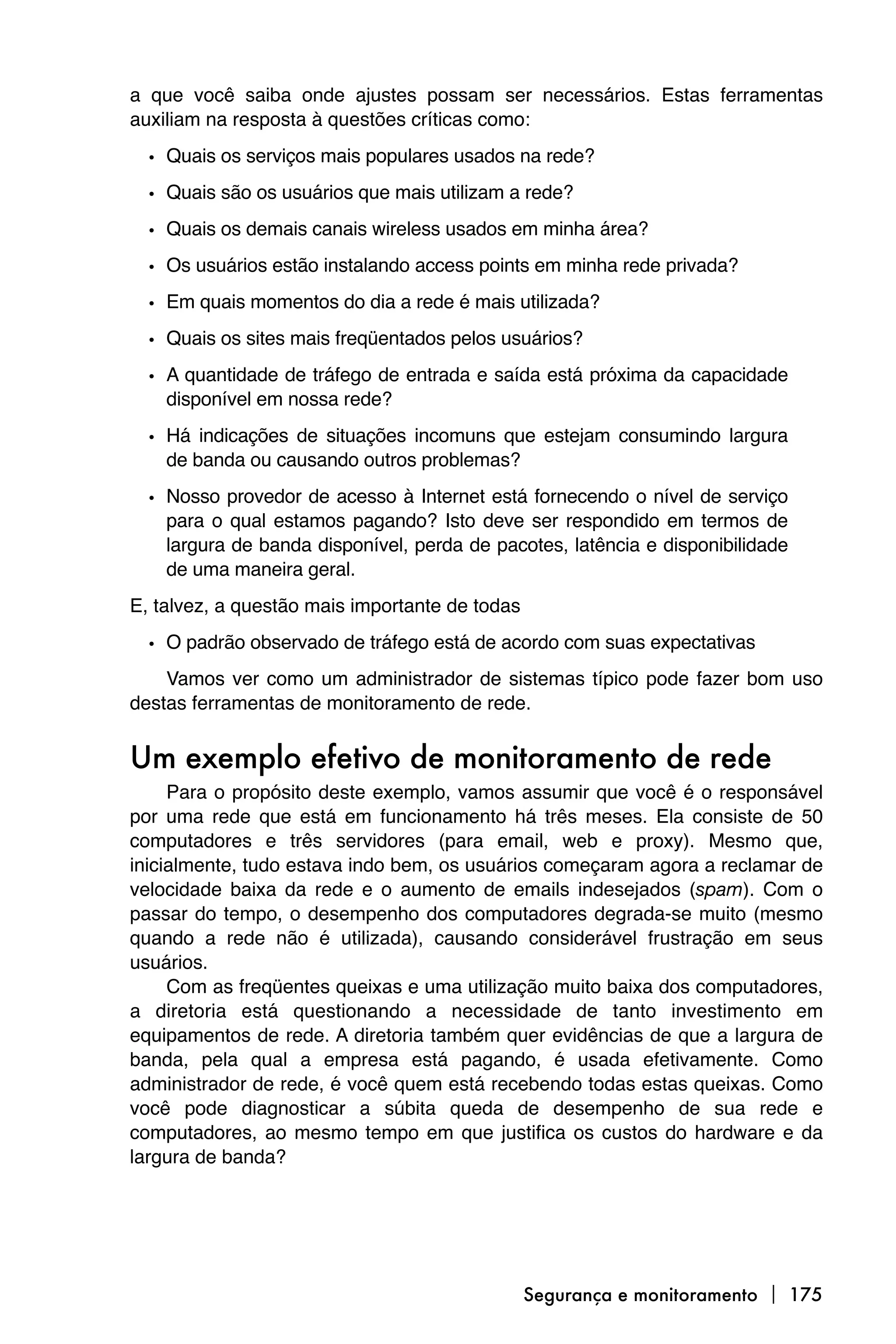 a que você saiba onde ajustes possam ser necessários. Estas ferramentas
auxiliam na resposta à questões críticas como:

  • Quais os serviços mais populares usados na rede?
  • Quais são os usuários que mais utilizam a rede?
  • Quais os demais canais wireless usados em minha área?
  • Os usuários estão instalando access points em minha rede privada?
  • Em quais momentos do dia a rede é mais utilizada?
  • Quais os sites mais freqüentados pelos usuários?
  • A quantidade de tráfego de entrada e saída está próxima da capacidade
    disponível em nossa rede?

  • Há indicações de situações incomuns que estejam consumindo largura
    de banda ou causando outros problemas?

  • Nosso provedor de acesso à Internet está fornecendo o nível de serviço
    para o qual estamos pagando? Isto deve ser respondido em termos de
    largura de banda disponível, perda de pacotes, latência e disponibilidade
    de uma maneira geral.
E, talvez, a questão mais importante de todas

  • O padrão observado de tráfego está de acordo com suas expectativas
    Vamos ver como um administrador de sistemas típico pode fazer bom uso
destas ferramentas de monitoramento de rede.


Um exemplo efetivo de monitoramento de rede
     Para o propósito deste exemplo, vamos assumir que você é o responsável
por uma rede que está em funcionamento há três meses. Ela consiste de 50
computadores e três servidores (para email, web e proxy). Mesmo que,
inicialmente, tudo estava indo bem, os usuários começaram agora a reclamar de
velocidade baixa da rede e o aumento de emails indesejados (spam). Com o
passar do tempo, o desempenho dos computadores degrada-se muito (mesmo
quando a rede não é utilizada), causando considerável frustração em seus
usuários.
     Com as freqüentes queixas e uma utilização muito baixa dos computadores,
a diretoria está questionando a necessidade de tanto investimento em
equipamentos de rede. A diretoria também quer evidências de que a largura de
banda, pela qual a empresa está pagando, é usada efetivamente. Como
administrador de rede, é você quem está recebendo todas estas queixas. Como
você pode diagnosticar a súbita queda de desempenho de sua rede e
computadores, ao mesmo tempo em que justifica os custos do hardware e da
largura de banda?




                                                Segurança e monitoramento  175
 