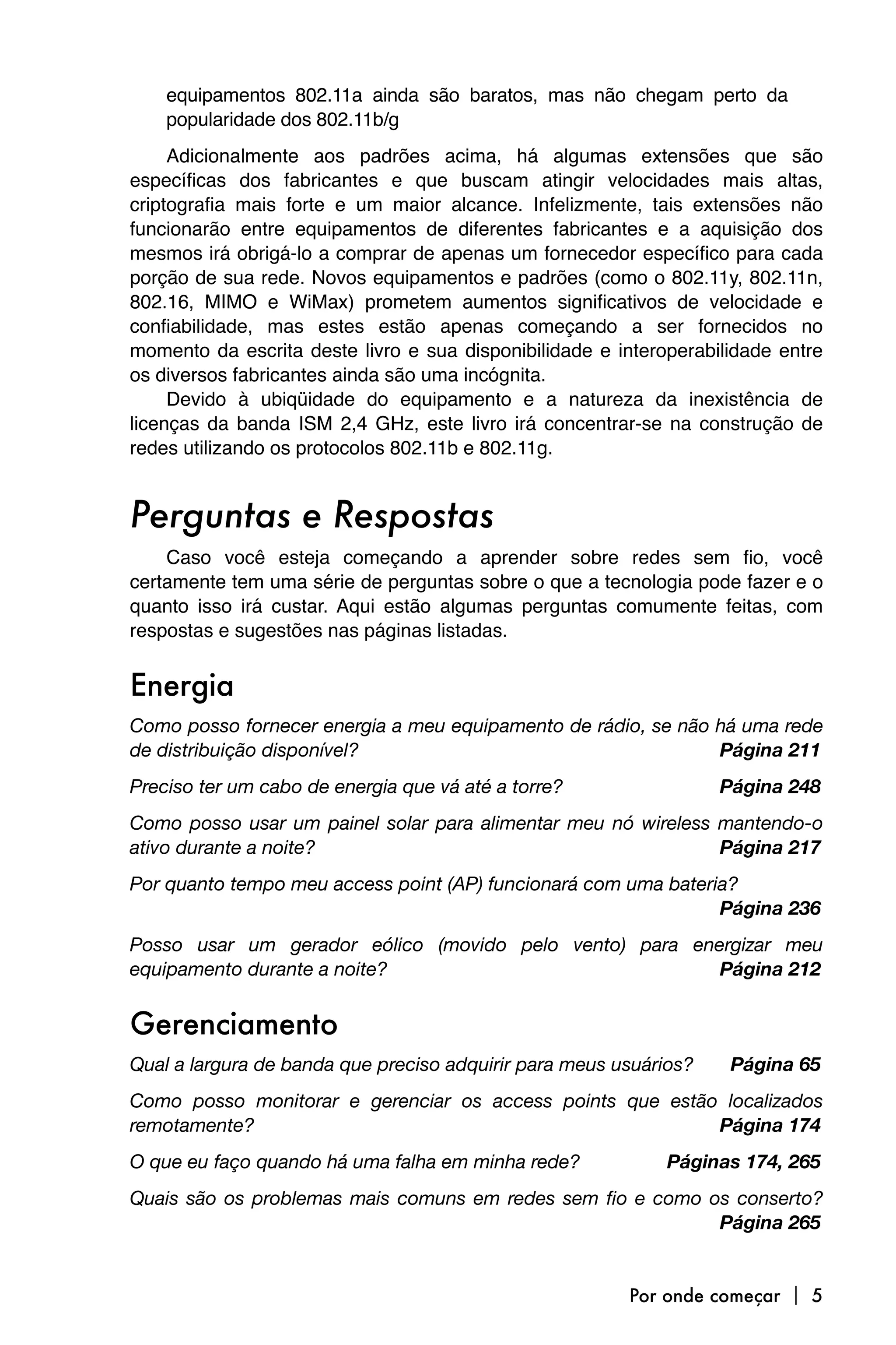 equipamentos 802.11a ainda são baratos, mas não chegam perto da
    popularidade dos 802.11b/g
     Adicionalmente aos padrões acima, há algumas extensões que são
específicas dos fabricantes e que buscam atingir velocidades mais altas,
criptografia mais forte e um maior alcance. Infelizmente, tais extensões não
funcionarão entre equipamentos de diferentes fabricantes e a aquisição dos
mesmos irá obrigá-lo a comprar de apenas um fornecedor específico para cada
porção de sua rede. Novos equipamentos e padrões (como o 802.11y, 802.11n,
802.16, MIMO e WiMax) prometem aumentos significativos de velocidade e
confiabilidade, mas estes estão apenas começando a ser fornecidos no
momento da escrita deste livro e sua disponibilidade e interoperabilidade entre
os diversos fabricantes ainda são uma incógnita.
     Devido à ubiqüidade do equipamento e a natureza da inexistência de
licenças da banda ISM 2,4 GHz, este livro irá concentrar-se na construção de
redes utilizando os protocolos 802.11b e 802.11g.


Perguntas e Respostas
    Caso você esteja começando a aprender sobre redes sem fio, você
certamente tem uma série de perguntas sobre o que a tecnologia pode fazer e o
quanto isso irá custar. Aqui estão algumas perguntas comumente feitas, com
respostas e sugestões nas páginas listadas.


Energia
Como posso fornecer energia a meu equipamento de rádio, se não há uma rede
de distribuição disponível? 
                                  Página 211
Preciso ter um cabo de energia que vá até a torre?
                  Página 248
Como posso usar um painel solar para alimentar meu nó wireless mantendo-o
ativo durante a noite? 
                                       Página 217
Por quanto tempo meu access point (AP) funcionará com uma bateria?

                                                               Página 236
Posso usar um gerador eólico (movido pelo vento) para energizar meu
equipamento durante a noite? 
                           Página 212


Gerenciamento
Qual a largura de banda que preciso adquirir para meus usuários? 
    Página 65
Como posso monitorar e gerenciar os access points que estão localizados
remotamente? 
                                             Página 174
O que eu faço quando há uma falha em minha rede? 
           Páginas 174, 265
Quais são os problemas mais comuns em redes sem fio e como os conserto?

                                                           Página 265


                                                         Por onde começar  5
 