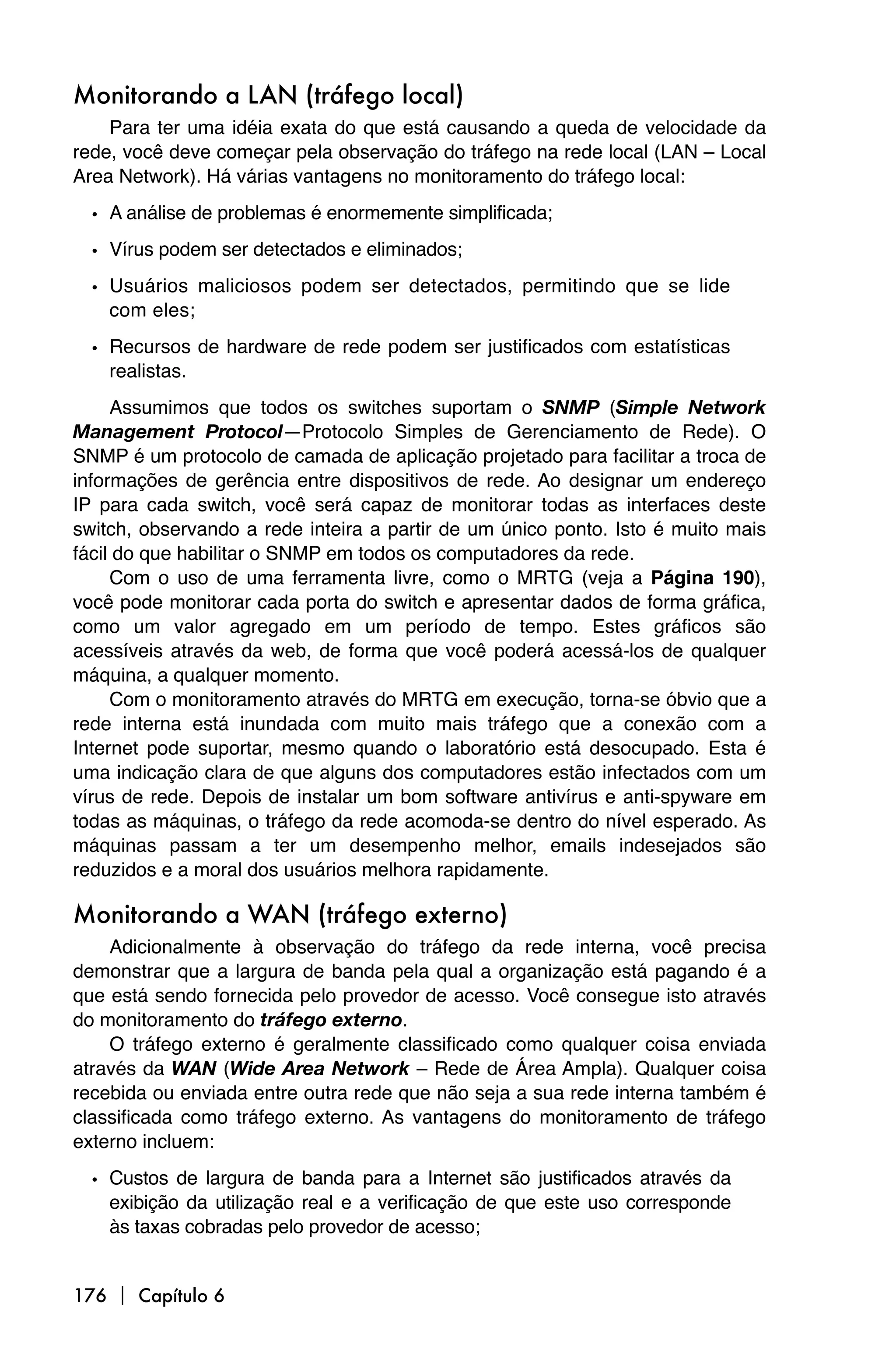 Monitorando a LAN (tráfego local)
    Para ter uma idéia exata do que está causando a queda de velocidade da
rede, você deve começar pela observação do tráfego na rede local (LAN – Local
Area Network). Há várias vantagens no monitoramento do tráfego local:

  • A análise de problemas é enormemente simplificada;
  • Vírus podem ser detectados e eliminados;
  • Usuários maliciosos podem ser detectados, permitindo que se lide
    com eles;

  • Recursos de hardware de rede podem ser justificados com estatísticas
    realistas.
     Assumimos que todos os switches suportam o SNMP (Simple Network
Management Protocol—Protocolo Simples de Gerenciamento de Rede). O
SNMP é um protocolo de camada de aplicação projetado para facilitar a troca de
informações de gerência entre dispositivos de rede. Ao designar um endereço
IP para cada switch, você será capaz de monitorar todas as interfaces deste
switch, observando a rede inteira a partir de um único ponto. Isto é muito mais
fácil do que habilitar o SNMP em todos os computadores da rede.
     Com o uso de uma ferramenta livre, como o MRTG (veja a Página 190),
você pode monitorar cada porta do switch e apresentar dados de forma gráfica,
como um valor agregado em um período de tempo. Estes gráficos são
acessíveis através da web, de forma que você poderá acessá-los de qualquer
máquina, a qualquer momento.
     Com o monitoramento através do MRTG em execução, torna-se óbvio que a
rede interna está inundada com muito mais tráfego que a conexão com a
Internet pode suportar, mesmo quando o laboratório está desocupado. Esta é
uma indicação clara de que alguns dos computadores estão infectados com um
vírus de rede. Depois de instalar um bom software antivírus e anti-spyware em
todas as máquinas, o tráfego da rede acomoda-se dentro do nível esperado. As
máquinas passam a ter um desempenho melhor, emails indesejados são
reduzidos e a moral dos usuários melhora rapidamente.

Monitorando a WAN (tráfego externo)
    Adicionalmente à observação do tráfego da rede interna, você precisa
demonstrar que a largura de banda pela qual a organização está pagando é a
que está sendo fornecida pelo provedor de acesso. Você consegue isto através
do monitoramento do tráfego externo.
    O tráfego externo é geralmente classificado como qualquer coisa enviada
através da WAN (Wide Area Network – Rede de Área Ampla). Qualquer coisa
recebida ou enviada entre outra rede que não seja a sua rede interna também é
classificada como tráfego externo. As vantagens do monitoramento de tráfego
externo incluem:

  • Custos de largura de banda para a Internet são justificados através da
    exibição da utilização real e a verificação de que este uso corresponde
    às taxas cobradas pelo provedor de acesso;


176  Capítulo 6
 