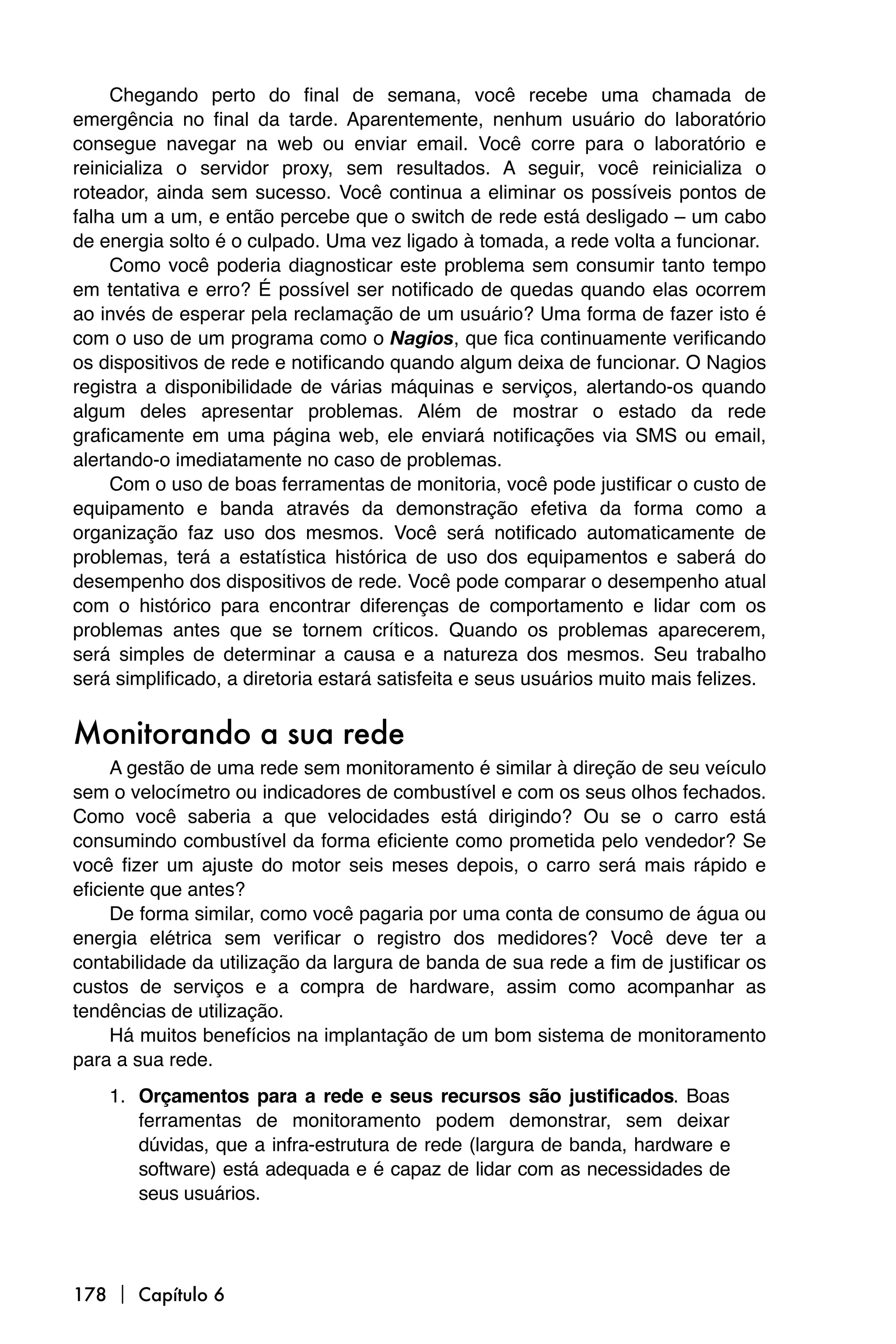 Chegando perto do final de semana, você recebe uma chamada de
emergência no final da tarde. Aparentemente, nenhum usuário do laboratório
consegue navegar na web ou enviar email. Você corre para o laboratório e
reinicializa o servidor proxy, sem resultados. A seguir, você reinicializa o
roteador, ainda sem sucesso. Você continua a eliminar os possíveis pontos de
falha um a um, e então percebe que o switch de rede está desligado – um cabo
de energia solto é o culpado. Uma vez ligado à tomada, a rede volta a funcionar.
     Como você poderia diagnosticar este problema sem consumir tanto tempo
em tentativa e erro? É possível ser notificado de quedas quando elas ocorrem
ao invés de esperar pela reclamação de um usuário? Uma forma de fazer isto é
com o uso de um programa como o Nagios, que fica continuamente verificando
os dispositivos de rede e notificando quando algum deixa de funcionar. O Nagios
registra a disponibilidade de várias máquinas e serviços, alertando-os quando
algum deles apresentar problemas. Além de mostrar o estado da rede
graficamente em uma página web, ele enviará notificações via SMS ou email,
alertando-o imediatamente no caso de problemas.
     Com o uso de boas ferramentas de monitoria, você pode justificar o custo de
equipamento e banda através da demonstração efetiva da forma como a
organização faz uso dos mesmos. Você será notificado automaticamente de
problemas, terá a estatística histórica de uso dos equipamentos e saberá do
desempenho dos dispositivos de rede. Você pode comparar o desempenho atual
com o histórico para encontrar diferenças de comportamento e lidar com os
problemas antes que se tornem críticos. Quando os problemas aparecerem,
será simples de determinar a causa e a natureza dos mesmos. Seu trabalho
será simplificado, a diretoria estará satisfeita e seus usuários muito mais felizes.


Monitorando a sua rede
     A gestão de uma rede sem monitoramento é similar à direção de seu veículo
sem o velocímetro ou indicadores de combustível e com os seus olhos fechados.
Como você saberia a que velocidades está dirigindo? Ou se o carro está
consumindo combustível da forma eficiente como prometida pelo vendedor? Se
você fizer um ajuste do motor seis meses depois, o carro será mais rápido e
eficiente que antes?
     De forma similar, como você pagaria por uma conta de consumo de água ou
energia elétrica sem verificar o registro dos medidores? Você deve ter a
contabilidade da utilização da largura de banda de sua rede a fim de justificar os
custos de serviços e a compra de hardware, assim como acompanhar as
tendências de utilização.
     Há muitos benefícios na implantação de um bom sistema de monitoramento
para a sua rede.
    1. Orçamentos para a rede e seus recursos são justificados. Boas
       ferramentas de monitoramento podem demonstrar, sem deixar
       dúvidas, que a infra-estrutura de rede (largura de banda, hardware e
       software) está adequada e é capaz de lidar com as necessidades de
       seus usuários.




178  Capítulo 6
 