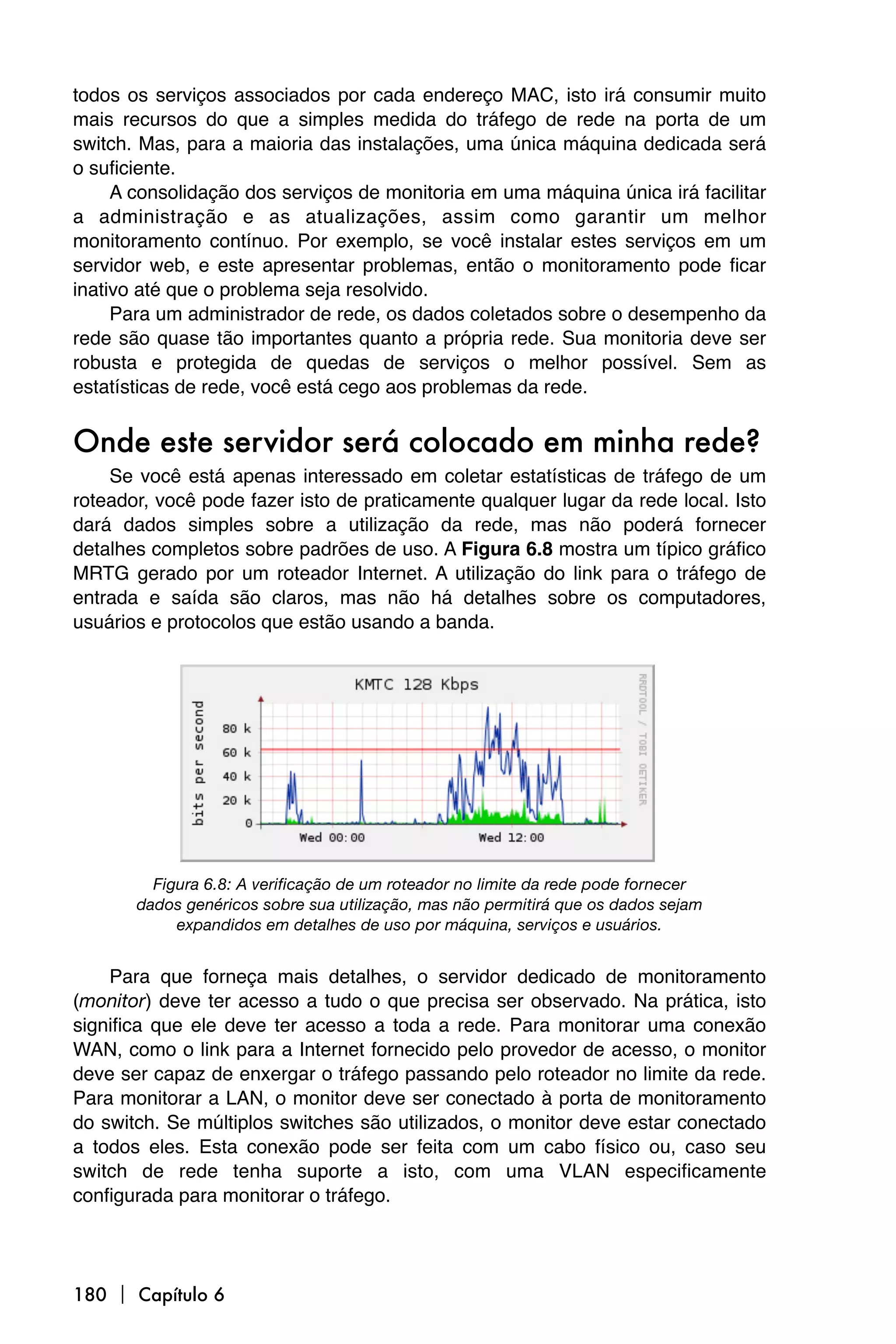 todos os serviços associados por cada endereço MAC, isto irá consumir muito
mais recursos do que a simples medida do tráfego de rede na porta de um
switch. Mas, para a maioria das instalações, uma única máquina dedicada será
o suficiente.
     A consolidação dos serviços de monitoria em uma máquina única irá facilitar
a administração e as atualizações, assim como garantir um melhor
monitoramento contínuo. Por exemplo, se você instalar estes serviços em um
servidor web, e este apresentar problemas, então o monitoramento pode ficar
inativo até que o problema seja resolvido.
     Para um administrador de rede, os dados coletados sobre o desempenho da
rede são quase tão importantes quanto a própria rede. Sua monitoria deve ser
robusta e protegida de quedas de serviços o melhor possível. Sem as
estatísticas de rede, você está cego aos problemas da rede.


Onde este servidor será colocado em minha rede?
    Se você está apenas interessado em coletar estatísticas de tráfego de um
roteador, você pode fazer isto de praticamente qualquer lugar da rede local. Isto
dará dados simples sobre a utilização da rede, mas não poderá fornecer
detalhes completos sobre padrões de uso. A Figura 6.8 mostra um típico gráfico
MRTG gerado por um roteador Internet. A utilização do link para o tráfego de
entrada e saída são claros, mas não há detalhes sobre os computadores,
usuários e protocolos que estão usando a banda.




         Figura 6.8: A verificação de um roteador no limite da rede pode fornecer
       dados genéricos sobre sua utilização, mas não permitirá que os dados sejam
            expandidos em detalhes de uso por máquina, serviços e usuários.


    Para que forneça mais detalhes, o servidor dedicado de monitoramento
(monitor) deve ter acesso a tudo o que precisa ser observado. Na prática, isto
significa que ele deve ter acesso a toda a rede. Para monitorar uma conexão
WAN, como o link para a Internet fornecido pelo provedor de acesso, o monitor
deve ser capaz de enxergar o tráfego passando pelo roteador no limite da rede.
Para monitorar a LAN, o monitor deve ser conectado à porta de monitoramento
do switch. Se múltiplos switches são utilizados, o monitor deve estar conectado
a todos eles. Esta conexão pode ser feita com um cabo físico ou, caso seu
switch de rede tenha suporte a isto, com uma VLAN especificamente
configurada para monitorar o tráfego.




180  Capítulo 6
 
