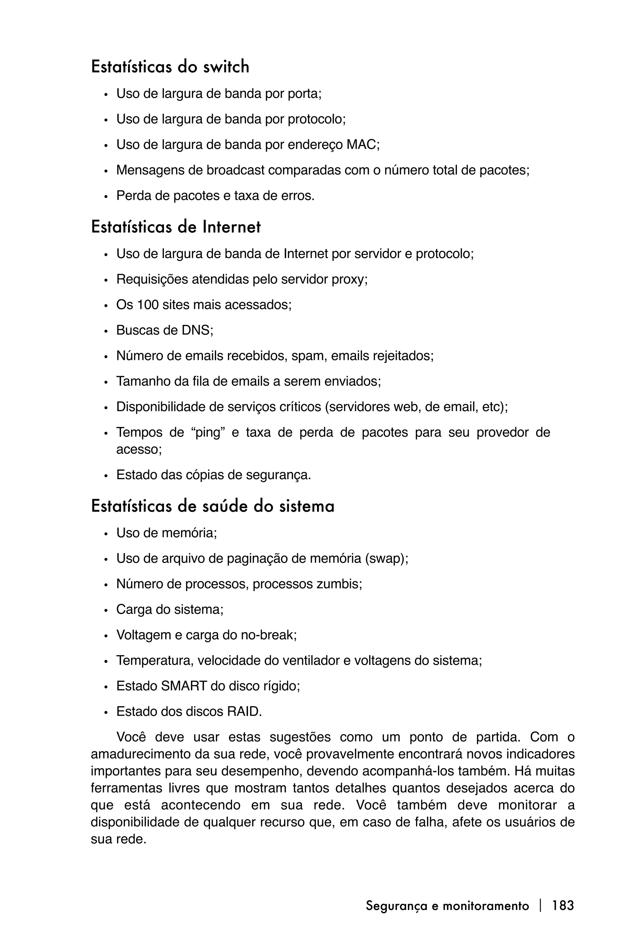 Estatísticas do switch
  • Uso de largura de banda por porta;
  • Uso de largura de banda por protocolo;
  • Uso de largura de banda por endereço MAC;
  • Mensagens de broadcast comparadas com o número total de pacotes;
  • Perda de pacotes e taxa de erros.

Estatísticas de Internet
  • Uso de largura de banda de Internet por servidor e protocolo;
  • Requisições atendidas pelo servidor proxy;
  • Os 100 sites mais acessados;
  • Buscas de DNS;
  • Número de emails recebidos, spam, emails rejeitados;
  • Tamanho da fila de emails a serem enviados;
  • Disponibilidade de serviços críticos (servidores web, de email, etc);
  • Tempos de “ping” e taxa de perda de pacotes para seu provedor de
    acesso;

  • Estado das cópias de segurança.

Estatísticas de saúde do sistema
  • Uso de memória;
  • Uso de arquivo de paginação de memória (swap);
  • Número de processos, processos zumbis;
  • Carga do sistema;
  • Voltagem e carga do no-break;
  • Temperatura, velocidade do ventilador e voltagens do sistema;
  • Estado SMART do disco rígido;
  • Estado dos discos RAID.
     Você deve usar estas sugestões como um ponto de partida. Com o
amadurecimento da sua rede, você provavelmente encontrará novos indicadores
importantes para seu desempenho, devendo acompanhá-los também. Há muitas
ferramentas livres que mostram tantos detalhes quantos desejados acerca do
que está acontecendo em sua rede. Você também deve monitorar a
disponibilidade de qualquer recurso que, em caso de falha, afete os usuários de
sua rede.



                                                Segurança e monitoramento  183
 