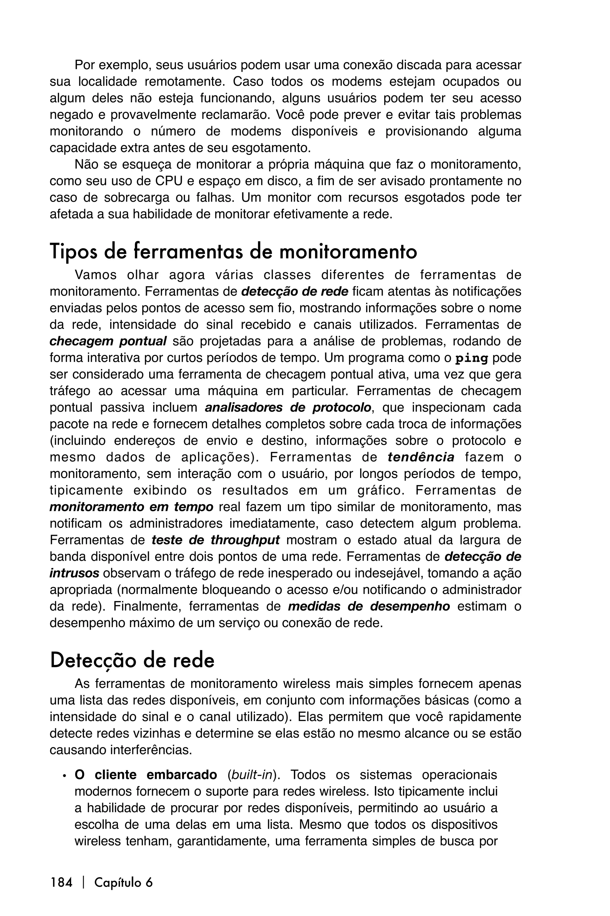 Por exemplo, seus usuários podem usar uma conexão discada para acessar
sua localidade remotamente. Caso todos os modems estejam ocupados ou
algum deles não esteja funcionando, alguns usuários podem ter seu acesso
negado e provavelmente reclamarão. Você pode prever e evitar tais problemas
monitorando o número de modems disponíveis e provisionando alguma
capacidade extra antes de seu esgotamento.
    Não se esqueça de monitorar a própria máquina que faz o monitoramento,
como seu uso de CPU e espaço em disco, a fim de ser avisado prontamente no
caso de sobrecarga ou falhas. Um monitor com recursos esgotados pode ter
afetada a sua habilidade de monitorar efetivamente a rede.


Tipos de ferramentas de monitoramento
     Vamos olhar agora várias classes diferentes de ferramentas de
monitoramento. Ferramentas de detecção de rede ficam atentas às notificações
enviadas pelos pontos de acesso sem fio, mostrando informações sobre o nome
da rede, intensidade do sinal recebido e canais utilizados. Ferramentas de
checagem pontual são projetadas para a análise de problemas, rodando de
forma interativa por curtos períodos de tempo. Um programa como o ping pode
ser considerado uma ferramenta de checagem pontual ativa, uma vez que gera
tráfego ao acessar uma máquina em particular. Ferramentas de checagem
pontual passiva incluem analisadores de protocolo, que inspecionam cada
pacote na rede e fornecem detalhes completos sobre cada troca de informações
(incluindo endereços de envio e destino, informações sobre o protocolo e
mesmo dados de aplicações). Ferramentas de tendência fazem o
monitoramento, sem interação com o usuário, por longos períodos de tempo,
tipicamente exibindo os resultados em um gráfico. Ferramentas de
monitoramento em tempo real fazem um tipo similar de monitoramento, mas
notificam os administradores imediatamente, caso detectem algum problema.
Ferramentas de teste de throughput mostram o estado atual da largura de
banda disponível entre dois pontos de uma rede. Ferramentas de detecção de
intrusos observam o tráfego de rede inesperado ou indesejável, tomando a ação
apropriada (normalmente bloqueando o acesso e/ou notificando o administrador
da rede). Finalmente, ferramentas de medidas de desempenho estimam o
desempenho máximo de um serviço ou conexão de rede.


Detecção de rede
     As ferramentas de monitoramento wireless mais simples fornecem apenas
uma lista das redes disponíveis, em conjunto com informações básicas (como a
intensidade do sinal e o canal utilizado). Elas permitem que você rapidamente
detecte redes vizinhas e determine se elas estão no mesmo alcance ou se estão
causando interferências.
  • O cliente embarcado (built-in). Todos os sistemas operacionais
    modernos fornecem o suporte para redes wireless. Isto tipicamente inclui
    a habilidade de procurar por redes disponíveis, permitindo ao usuário a
    escolha de uma delas em uma lista. Mesmo que todos os dispositivos
    wireless tenham, garantidamente, uma ferramenta simples de busca por


184  Capítulo 6
 
