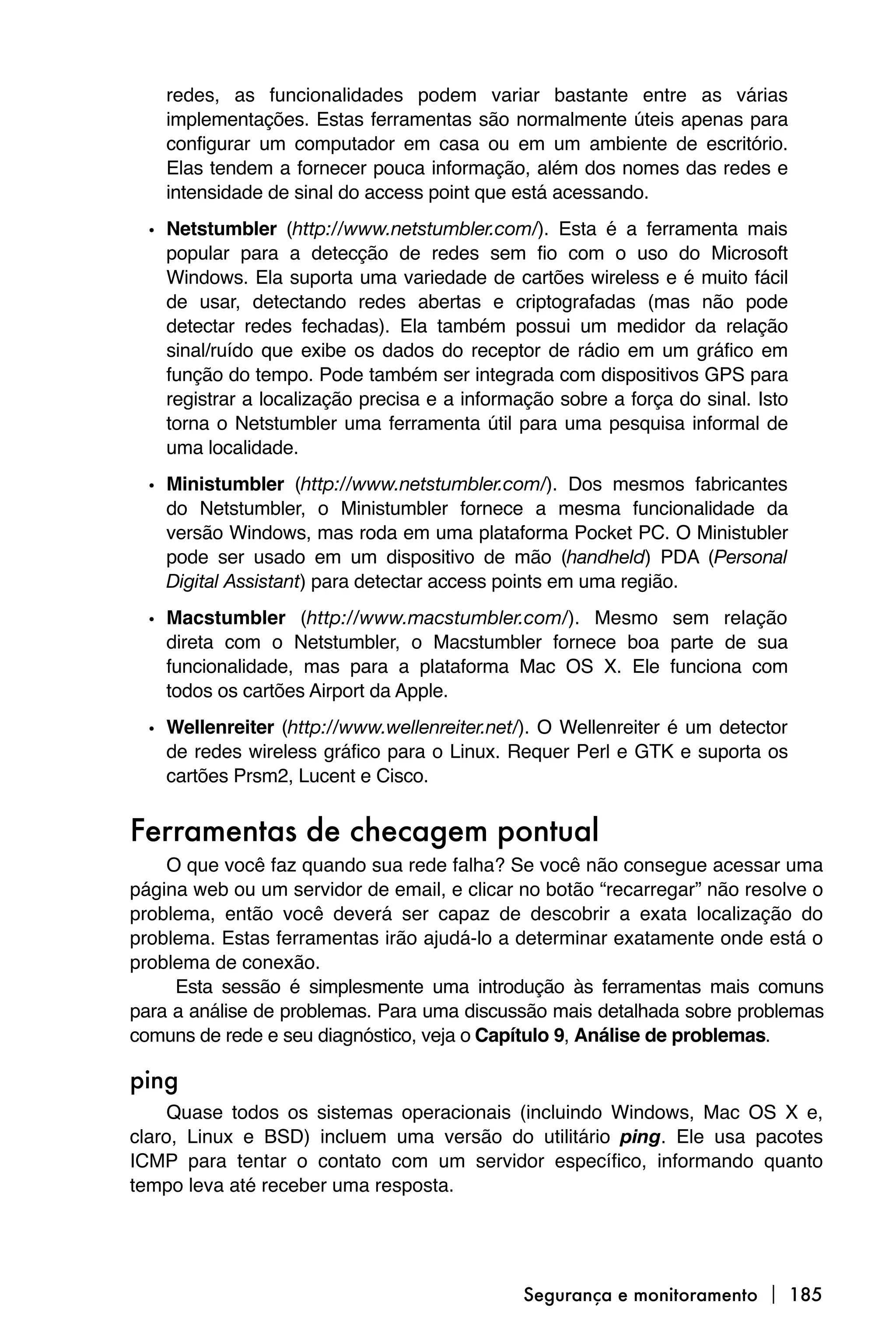 redes, as funcionalidades podem variar bastante entre as várias
    implementações. Estas ferramentas são normalmente úteis apenas para
    configurar um computador em casa ou em um ambiente de escritório.
    Elas tendem a fornecer pouca informação, além dos nomes das redes e
    intensidade de sinal do access point que está acessando.
  • Netstumbler (http://www.netstumbler.com/). Esta é a ferramenta mais
    popular para a detecção de redes sem fio com o uso do Microsoft
    Windows. Ela suporta uma variedade de cartões wireless e é muito fácil
    de usar, detectando redes abertas e criptografadas (mas não pode
    detectar redes fechadas). Ela também possui um medidor da relação
    sinal/ruído que exibe os dados do receptor de rádio em um gráfico em
    função do tempo. Pode também ser integrada com dispositivos GPS para
    registrar a localização precisa e a informação sobre a força do sinal. Isto
    torna o Netstumbler uma ferramenta útil para uma pesquisa informal de
    uma localidade.
  • Ministumbler (http://www.netstumbler.com/). Dos mesmos fabricantes
    do Netstumbler, o Ministumbler fornece a mesma funcionalidade da
    versão Windows, mas roda em uma plataforma Pocket PC. O Ministubler
    pode ser usado em um dispositivo de mão (handheld) PDA (Personal
    Digital Assistant) para detectar access points em uma região.
  • Macstumbler (http://www.macstumbler.com/). Mesmo sem relação
    direta com o Netstumbler, o Macstumbler fornece boa parte de sua
    funcionalidade, mas para a plataforma Mac OS X. Ele funciona com
    todos os cartões Airport da Apple.
  • Wellenreiter (http://www.wellenreiter.net/). O Wellenreiter é um detector
    de redes wireless gráfico para o Linux. Requer Perl e GTK e suporta os
    cartões Prsm2, Lucent e Cisco.


Ferramentas de checagem pontual
    O que você faz quando sua rede falha? Se você não consegue acessar uma
página web ou um servidor de email, e clicar no botão “recarregar” não resolve o
problema, então você deverá ser capaz de descobrir a exata localização do
problema. Estas ferramentas irão ajudá-lo a determinar exatamente onde está o
problema de conexão.
     Esta sessão é simplesmente uma introdução às ferramentas mais comuns
para a análise de problemas. Para uma discussão mais detalhada sobre problemas
comuns de rede e seu diagnóstico, veja o Capítulo 9, Análise de problemas.

ping
     Quase todos os sistemas operacionais (incluindo Windows, Mac OS X e,
claro, Linux e BSD) incluem uma versão do utilitário ping. Ele usa pacotes
ICMP para tentar o contato com um servidor específico, informando quanto
tempo leva até receber uma resposta.




                                               Segurança e monitoramento  185
 