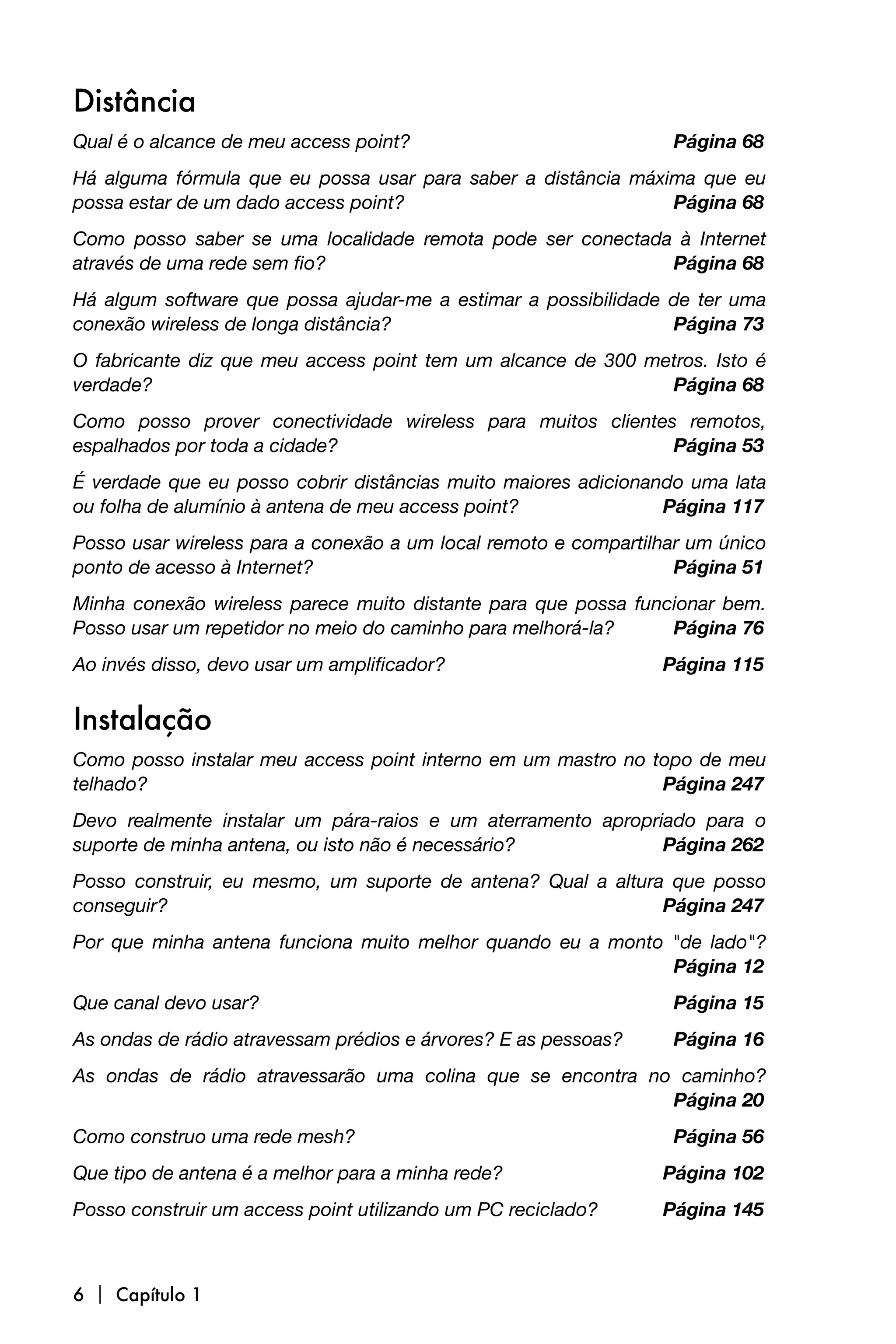 Distância
Qual é o alcance de meu access point? 
                            Página 68
Há alguma fórmula que eu possa usar para saber a distância máxima que eu
possa estar de um dado access point? 
                         Página 68
Como posso saber se uma localidade remota pode ser conectada à Internet
através de uma rede sem fio? 
                              Página 68
Há algum software que possa ajudar-me a estimar a possibilidade de ter uma
conexão wireless de longa distância? 
                          Página 73
O fabricante diz que meu access point tem um alcance de 300 metros. Isto é
verdade? 
                                                    Página 68
Como posso prover conectividade wireless para muitos clientes remotos,
espalhados por toda a cidade? 
                              Página 53
É verdade que eu posso cobrir distâncias muito maiores adicionando uma lata
ou folha de alumínio à antena de meu access point? 
            Página 117
Posso usar wireless para a conexão a um local remoto e compartilhar um único
ponto de acesso à Internet? 
                                     Página 51
Minha conexão wireless parece muito distante para que possa funcionar bem.
Posso usar um repetidor no meio do caminho para melhorá-la? 
   Página 76
Ao invés disso, devo usar um amplificador? 
                      Página 115


Instalação
Como posso instalar meu access point interno em um mastro no topo de meu
telhado? 
                                                    Página 247
Devo realmente instalar um pára-raios e um aterramento apropriado para o
suporte de minha antena, ou isto não é necessário? 
          Página 262
Posso construir, eu mesmo, um suporte de antena? Qual a altura que posso
conseguir? 
                                                  Página 247
Por que minha antena funciona muito melhor quando eu a monto "de lado"?

                                                            Página 12
Que canal devo usar? 
                                             Página 15
As ondas de rádio atravessam prédios e árvores? E as pessoas? 
    Página 16
As ondas de rádio atravessarão uma colina que se encontra no caminho?

                                                           Página 20
Como construo uma rede mesh? 
                                     Página 56
Que tipo de antena é a melhor para a minha rede? 
                Página 102
Posso construir um access point utilizando um PC reciclado?
      Página 145



6  Capítulo 1
 