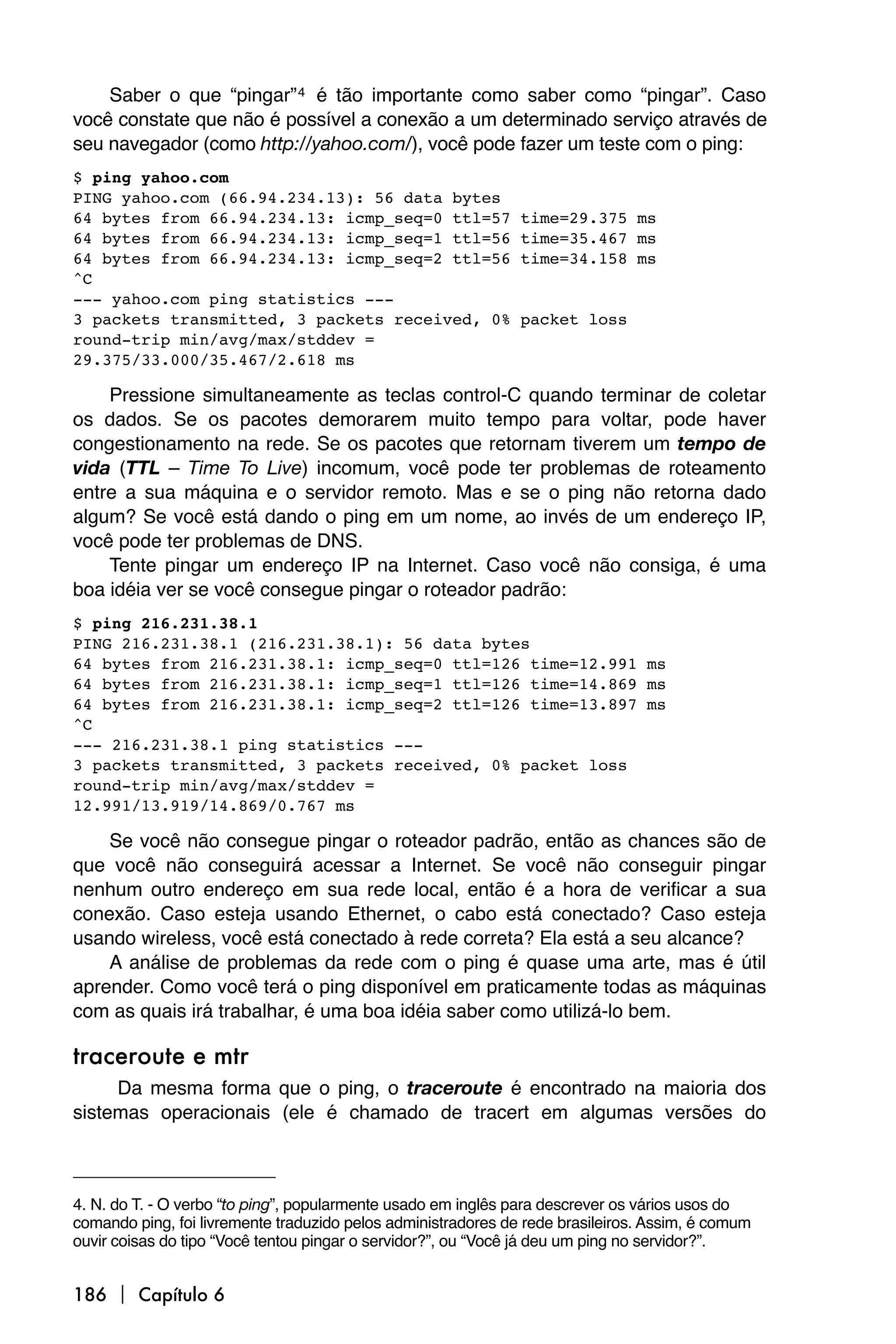 Saber o que “pingar” 4 é tão importante como saber como “pingar”. Caso
você constate que não é possível a conexão a um determinado serviço através de
seu navegador (como http://yahoo.com/), você pode fazer um teste com o ping:
$ ping yahoo.com
PING yahoo.com (66.94.234.13): 56 data bytes
64 bytes from 66.94.234.13: icmp_seq=0 ttl=57                  time=29.375 ms
64 bytes from 66.94.234.13: icmp_seq=1 ttl=56                  time=35.467 ms
64 bytes from 66.94.234.13: icmp_seq=2 ttl=56                  time=34.158 ms
^C
--- yahoo.com ping statistics ---
3 packets transmitted, 3 packets received, 0%                  packet loss
round-trip min/avg/max/stddev =
29.375/33.000/35.467/2.618 ms

    Pressione simultaneamente as teclas control-C quando terminar de coletar
os dados. Se os pacotes demorarem muito tempo para voltar, pode haver
congestionamento na rede. Se os pacotes que retornam tiverem um tempo de
vida (TTL – Time To Live) incomum, você pode ter problemas de roteamento
entre a sua máquina e o servidor remoto. Mas e se o ping não retorna dado
algum? Se você está dando o ping em um nome, ao invés de um endereço IP,
você pode ter problemas de DNS.
    Tente pingar um endereço IP na Internet. Caso você não consiga, é uma
boa idéia ver se você consegue pingar o roteador padrão:
$ ping 216.231.38.1
PING 216.231.38.1 (216.231.38.1): 56 data bytes
64 bytes from 216.231.38.1: icmp_seq=0 ttl=126 time=12.991 ms
64 bytes from 216.231.38.1: icmp_seq=1 ttl=126 time=14.869 ms
64 bytes from 216.231.38.1: icmp_seq=2 ttl=126 time=13.897 ms
^C
--- 216.231.38.1 ping statistics ---
3 packets transmitted, 3 packets received, 0% packet loss
round-trip min/avg/max/stddev =
12.991/13.919/14.869/0.767 ms

    Se você não consegue pingar o roteador padrão, então as chances são de
que você não conseguirá acessar a Internet. Se você não conseguir pingar
nenhum outro endereço em sua rede local, então é a hora de verificar a sua
conexão. Caso esteja usando Ethernet, o cabo está conectado? Caso esteja
usando wireless, você está conectado à rede correta? Ela está a seu alcance?
    A análise de problemas da rede com o ping é quase uma arte, mas é útil
aprender. Como você terá o ping disponível em praticamente todas as máquinas
com as quais irá trabalhar, é uma boa idéia saber como utilizá-lo bem.

traceroute e mtr
     Da mesma forma que o ping, o traceroute é encontrado na maioria dos
sistemas operacionais (ele é chamado de tracert em algumas versões do



4. N. do T. - O verbo “to ping”, popularmente usado em inglês para descrever os vários usos do
comando ping, foi livremente traduzido pelos administradores de rede brasileiros. Assim, é comum
ouvir coisas do tipo “Você tentou pingar o servidor?”, ou “Você já deu um ping no servidor?”.


186  Capítulo 6
 