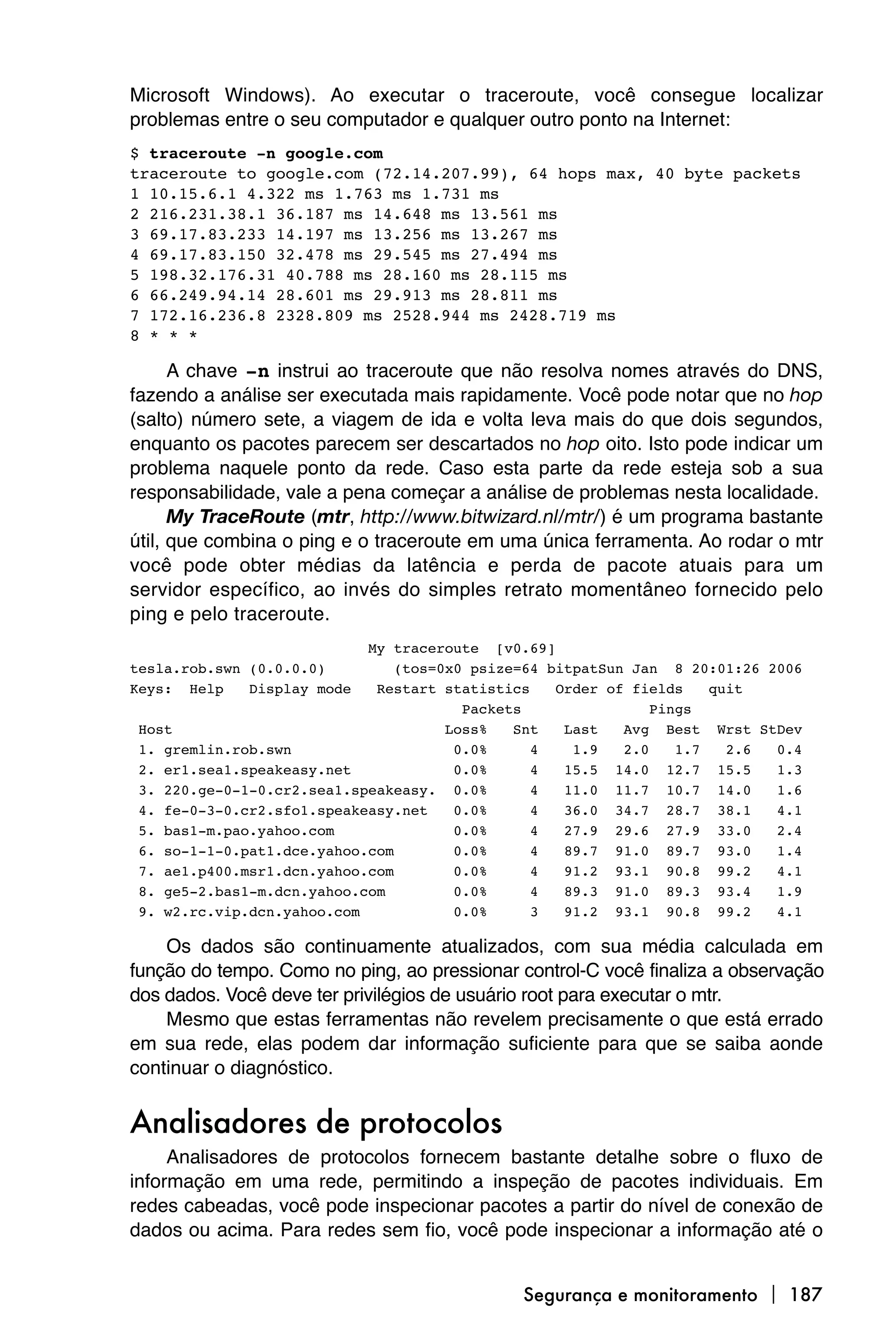 Microsoft Windows). Ao executar o traceroute, você consegue localizar
problemas entre o seu computador e qualquer outro ponto na Internet:
$ traceroute -n google.com
traceroute to google.com (72.14.207.99), 64 hops max, 40 byte packets
1 10.15.6.1 4.322 ms 1.763 ms 1.731 ms
2 216.231.38.1 36.187 ms 14.648 ms 13.561 ms
3 69.17.83.233 14.197 ms 13.256 ms 13.267 ms
4 69.17.83.150 32.478 ms 29.545 ms 27.494 ms
5 198.32.176.31 40.788 ms 28.160 ms 28.115 ms
6 66.249.94.14 28.601 ms 29.913 ms 28.811 ms
7 172.16.236.8 2328.809 ms 2528.944 ms 2428.719 ms
8 * * *

      A chave -n instrui ao traceroute que não resolva nomes através do DNS,
fazendo a análise ser executada mais rapidamente. Você pode notar que no hop
(salto) número sete, a viagem de ida e volta leva mais do que dois segundos,
enquanto os pacotes parecem ser descartados no hop oito. Isto pode indicar um
problema naquele ponto da rede. Caso esta parte da rede esteja sob a sua
responsabilidade, vale a pena começar a análise de problemas nesta localidade.
      My TraceRoute (mtr, http://www.bitwizard.nl/mtr/) é um programa bastante
útil, que combina o ping e o traceroute em uma única ferramenta. Ao rodar o mtr
você pode obter médias da latência e perda de pacote atuais para um
servidor específico, ao invés do simples retrato momentâneo fornecido pelo
ping e pelo traceroute.
                            My traceroute [v0.69]
tesla.rob.swn (0.0.0.0)         (tos=0x0 psize=64 bitpatSun Jan 8 20:01:26 2006
Keys: Help    Display mode   Restart statistics    Order of fields    quit
                                        Packets                Pings
 Host                                 Loss%   Snt   Last   Avg Best Wrst StDev
 1. gremlin.rob.swn                    0.0%     4    1.9   2.0    1.7   2.6 0.4
 2. er1.sea1.speakeasy.net             0.0%     4   15.5 14.0 12.7 15.5     1.3
 3. 220.ge-0-1-0.cr2.sea1.speakeasy. 0.0%       4   11.0 11.7 10.7 14.0     1.6
 4. fe-0-3-0.cr2.sfo1.speakeasy.net    0.0%     4   36.0 34.7 28.7 38.1     4.1
 5. bas1-m.pao.yahoo.com               0.0%     4   27.9 29.6 27.9 33.0     2.4
 6. so-1-1-0.pat1.dce.yahoo.com        0.0%     4   89.7 91.0 89.7 93.0     1.4
 7. ae1.p400.msr1.dcn.yahoo.com        0.0%     4   91.2 93.1 90.8 99.2     4.1
 8. ge5-2.bas1-m.dcn.yahoo.com         0.0%     4   89.3 91.0 89.3 93.4     1.9
 9. w2.rc.vip.dcn.yahoo.com            0.0%     3   91.2 93.1 90.8 99.2     4.1

    Os dados são continuamente atualizados, com sua média calculada em
função do tempo. Como no ping, ao pressionar control-C você finaliza a observação
dos dados. Você deve ter privilégios de usuário root para executar o mtr.
    Mesmo que estas ferramentas não revelem precisamente o que está errado
em sua rede, elas podem dar informação suficiente para que se saiba aonde
continuar o diagnóstico.


Analisadores de protocolos
     Analisadores de protocolos fornecem bastante detalhe sobre o fluxo de
informação em uma rede, permitindo a inspeção de pacotes individuais. Em
redes cabeadas, você pode inspecionar pacotes a partir do nível de conexão de
dados ou acima. Para redes sem fio, você pode inspecionar a informação até o


                                              Segurança e monitoramento  187
 