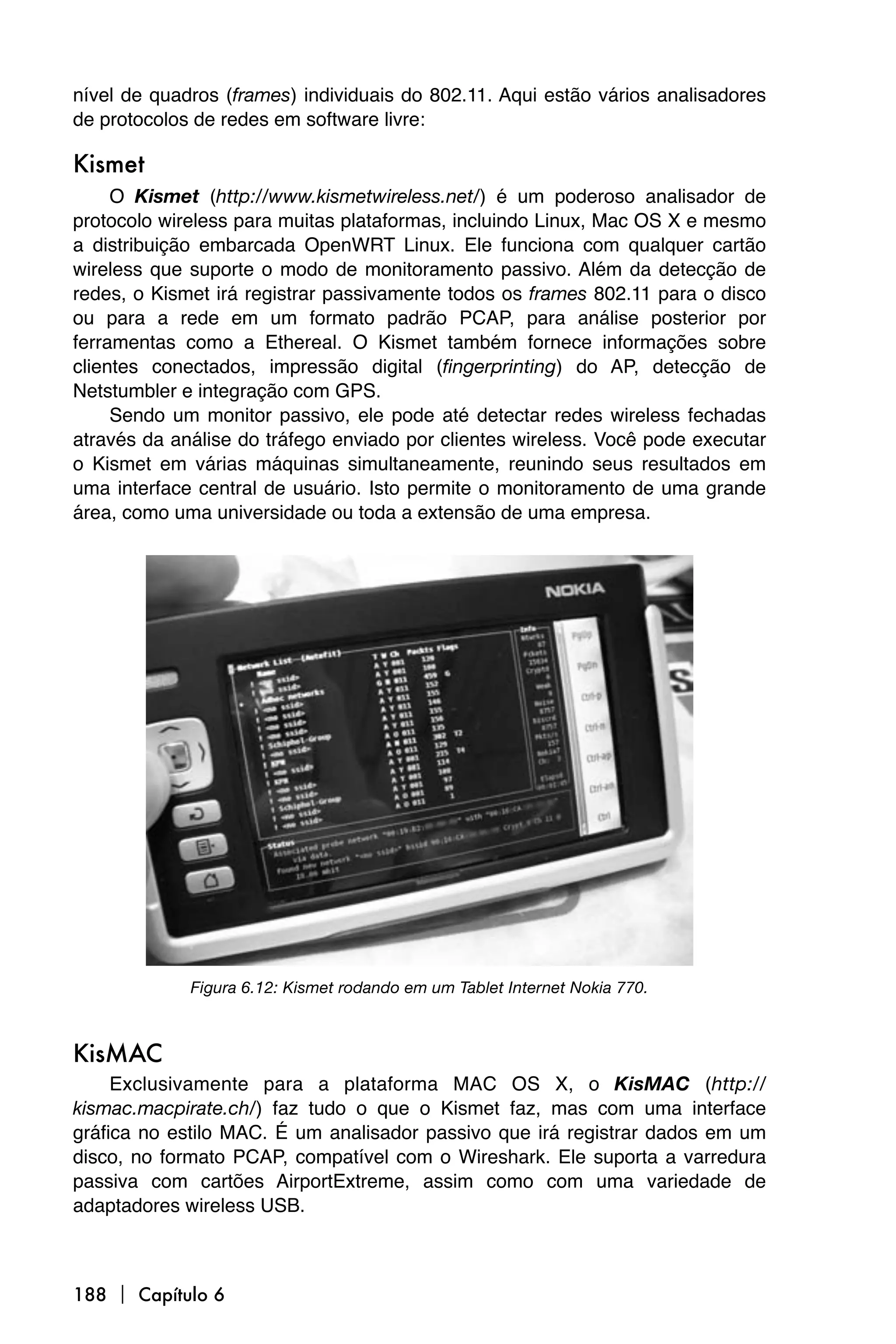 nível de quadros (frames) individuais do 802.11. Aqui estão vários analisadores
de protocolos de redes em software livre:

Kismet
     O Kismet (http://www.kismetwireless.net/) é um poderoso analisador de
protocolo wireless para muitas plataformas, incluindo Linux, Mac OS X e mesmo
a distribuição embarcada OpenWRT Linux. Ele funciona com qualquer cartão
wireless que suporte o modo de monitoramento passivo. Além da detecção de
redes, o Kismet irá registrar passivamente todos os frames 802.11 para o disco
ou para a rede em um formato padrão PCAP, para análise posterior por
ferramentas como a Ethereal. O Kismet também fornece informações sobre
clientes conectados, impressão digital (fingerprinting) do AP, detecção de
Netstumbler e integração com GPS.
     Sendo um monitor passivo, ele pode até detectar redes wireless fechadas
através da análise do tráfego enviado por clientes wireless. Você pode executar
o Kismet em várias máquinas simultaneamente, reunindo seus resultados em
uma interface central de usuário. Isto permite o monitoramento de uma grande
área, como uma universidade ou toda a extensão de uma empresa.




             Figura 6.12: Kismet rodando em um Tablet Internet Nokia 770.



KisMAC
     Exclusivamente para a plataforma MAC OS X, o KisMAC (http://
kismac.macpirate.ch/) faz tudo o que o Kismet faz, mas com uma interface
gráfica no estilo MAC. É um analisador passivo que irá registrar dados em um
disco, no formato PCAP, compatível com o Wireshark. Ele suporta a varredura
passiva com cartões AirportExtreme, assim como com uma variedade de
adaptadores wireless USB.



188  Capítulo 6
 